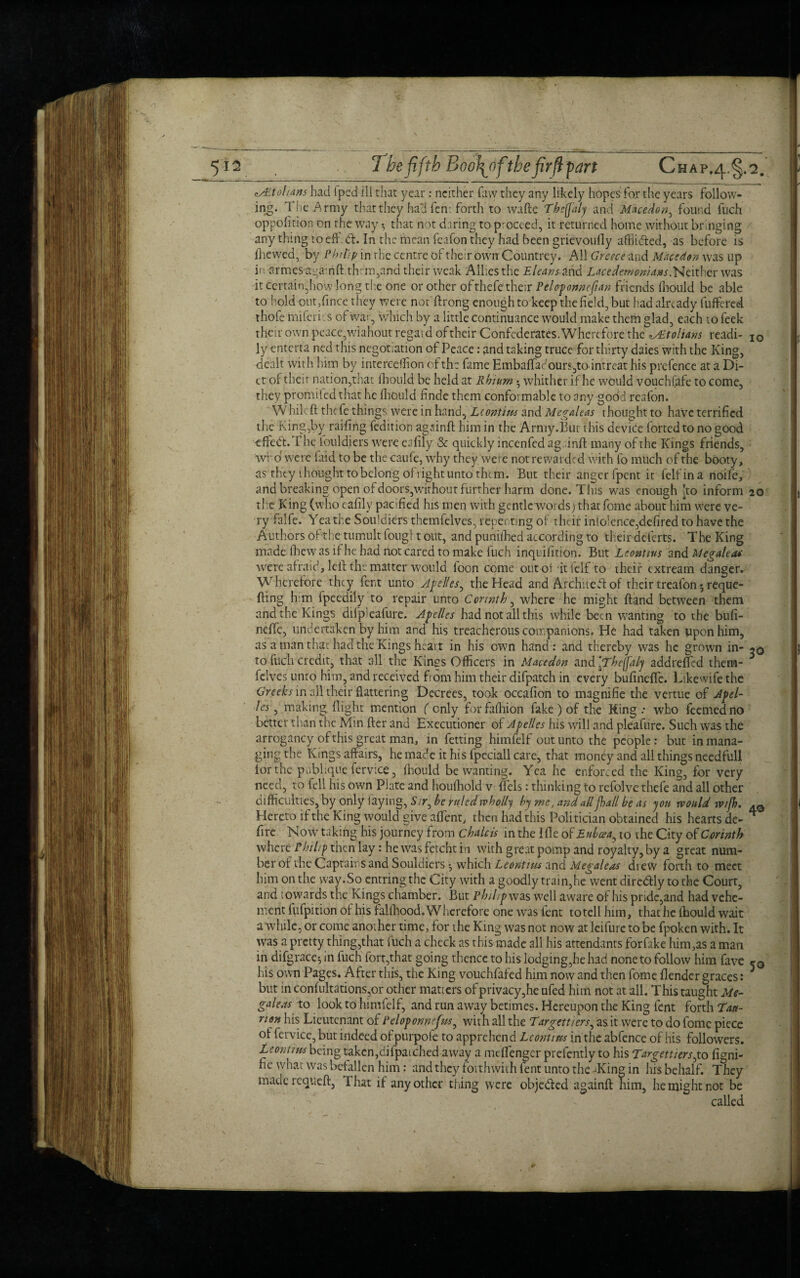 <is£tohans had Sped ill that year : neither faw they any likely hopes for the years follow¬ ing. The Army that they had fern forth to wafte Tbeflaiy and Mhcedon, found fuch oppofition on the way t, that not daring to proceed, it returned home without bringing any thing to eh. <5t. In the iinean fcafon they had been grievoully affiided, as before is fhewed, by Phi tip in rhe centre of their own Countrey. All Greece and Mhcedon was up in armesapainft them,and their weak Allies the Eleans and Lacedemonians.Neither was it Certain,how long tire one or other of thefe their Peloponncjian friends fhould be able to hold out,fince they were not ftrong enough to keep the field, but had already fuffered thofe rniferi. s of war, which by a little continuance would make them glad, each to feek their own peace,wiahout regard of their Confederates. Wherefore the to! tans readi- I0 ly enterta ned this negotiation of Peace: and taking truce for thirty daies with the King, dealt with him by interceifion of the fame HmbafTac'ours,todntreat his prefence at a Di¬ et of their nation,that fhould be held at Rhinm • whither if he would vouchsafe to come, they promifed that he fhould finde them conformable to any godd reafon. Whilc ft thefe things were in hand, Leontius and Megaleas thought to have terrified the King,by railing fedition againft him in the Army.But this device forted to no good t fife <ft. The fouldiers were eafily & quickly incenfed ag.inft many of the Kings friends, who' were (aid to be the caufe, why the}/ were not rewarded with to much of the booty, as they thought to belong ofiight unto them. But their anger fpent it felfina noife, and breaking open of doors,without further harm done. Tins was enough !to inform 20 the King (who eafily pacified his men with gentlewords) thatfome about him were ve¬ ry falfe. Yea the Souldiers themfelves, repenting of their inlo!ence,defired to have the Authors oft he tumult foug! t out, and punifhed according to their deferts. The King made fhew as if he had not cared to make fuch inquifition. But Leontius and Megaleac were afraid, left: the matter would foon come out of it ielf to their extream danger. Wherefore they fert unto Apelles^ the Head and Architeft:of their treafon5reque¬ uing him fpeedily to repair unto Corinth, where he might ftand between them and the Kings difpleafure. Apelles had not all this while been wanting to the bufi- neffc, undertaken by him and his treacherous companions. He had taken pponhim, as a man that had the Kings heart in his own hand : and thereby was he grown in- iq to fuch credit, that all the Kings Officers in Macedon and [Theffaly addreffed them¬ felves unto him, and received from him their difpatch in every bufinefle. Likewife the Greeks in all their flattering Decrees, took occafion to magnifie the vertue of Apel¬ les , making flight mention (only forfafhion fake) of the King .• who feemedno better than the Min fter and Executioner of Apelles his will and pleafure. Such was the arrogancy of this great man, in fetting himfelf out unto the people: but in mana¬ ging the Kings affairs, hemadeithisfpeciallcare, that money and all things needfull lor the publiqiie fervice, Ihould be wanting. Yea he enforced the King, for very need, to fell his own Plate and houfhold v flels: thinking to refolve thefe and all other difficulties, by only laying, S.t, he ruled wholly by me, and all Jhall be as yon would wtfh, Hereto if the King would give affent, then had this Politician obtained his hearts de- * fire Now taking his journey from chalets in the I file ot Euboea ^ to the City of Corinth where Philip then lay: he was fetcht in with great pomp and royalty, by a great num¬ ber of the Captains and Souldiers •, which Leontius and Megaleas drew forth to meet him on the way.So entring the City with a goodly train,he went dircdtly to the Court, and towards the Kings chamber. But Philip was well aware of his pride,and had vehe¬ ment fufpition of his fallfiood. Wherefore one was fent totell him, that he fhould wait a while, or come another time, for the King was not now at leifure to be fpoken with. It was a pretty thing,that fuch a check as this made all his attendants forfake him,as a man in difgrace^ in fuch fort,that going thence to his lodging,he had none to follow him fave 50 his own Pages. After this, the King vouchfafed him now and then fome flender graces: but in confultations,or other matters of privacy,he ufed him not at all. This taught Me¬ galeas to look to himfelf, and run away betimes. Hereupon the King fent forth Tau- risn his Lieutenant of Peloponnefm, with all the Targettiers, as it were to do fomc piece of fervice, but indeed ofpurpole to apprehend Leontius in the abfence of his followers. Leontius being taken,difpatched away a mtftenger prefently to his Targettiers,to figni- fie what Was befallen him: and they forthwith fent unto the /King in his behalf. They made requeft, That if any other thing were obje&ed againft him, he might not be called