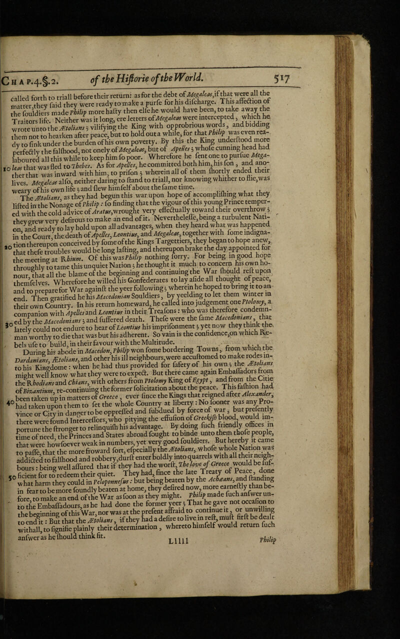 C h a p.4. §.2. of the Hifiorie of the World. 51? called forth to triall before their return: as for the debt of.Megaleas,i(that were all the matter they faid they were ready to make a purfe for his difcharge. This alfeftion of AefouldiJs made rhilip morehafty then elfehe would have been, to take away the Traitors life. Neither was it long, ere letters ofMegalens were intercepted, which he wrote unto the sEtolians; vilifying the King with opprobrious words, andbidding ,Tern not to hearken after peace, but to hold out a while, for that Ph,hp was even rea¬ dy^ fok un^le burden of his own poverty. By this the King underlined more perfe&ly the faflhood, not onely of Megaleas, but of Apelles, whofe cunning head h laboured all this while to keep him fo poor. Wherefore he fent one to purfueMega- , n leas that was fled to ihebes. As for Apelles, he committed both him, his fon , and ano¬ ther that was inward with him, to prifon 3 wherein all of them Portly ended their lives Mettaleas alfo, neither daring to ftand to tna 11, nor knowing whither to flieswas weary of his own life 5 and flew himfelf about thefame time. The JEtoliatJs as they had begun this war upon hope of accomplilhing what they lifted in the Nonage of rhilip: fo finding that the vigour of this youngPnnce temper¬ ed with the cold advice of wrought very effectually toward their overthrow 5 ^ they grew very defirous to make an end of it. Nevertheleffe, being a turbulent Nati¬ on and ready to lay hold upon all advantages, when they heard what was happened in the Court the death of Apelles, Leontius,, and Megaleas, together with fome mdigna- «ntion thereupon conceived by fomeofthe Kings Targettiers5they began to hope anew, f° that thefe troubles would be long lafting, and thereupon brake the day appointed for the meeting at Rhium. Of this was Philip nothing forry. For being in good hope throughly to tame this unquiet Nation3 he thought it much to concern his own o- nour, that all the blame of the beginning and continuing the War fhbuld themfelves Wherefore he willed his Confederates tolayafideall thought of peace, and w prepare for War againft the yeer followings wherein he hoped to bring it to an end. Then gratified he his Macedonian Souldiers, by yeelding to let them winter in their own Country. In his return homeward, he called into judgement one Ptolomy, a companion with Apelles and Leontius in their Treafons: who was therefore condemn- ,n ed by the Macedonians 3 and fuffered death. Thefe were the fame Macedonian, that >° lately could not endure to hear of Leontius his imprisonment 3 yet now they think the, man worthy to die that was but his adherent. So vain is the confidence,on which Re¬ bels ufe to build Jn their favour with the Multitude. , . During his abode in Macedon, rhilip won fome bordering Towns, from which the Dardanians, Mtolians, and other his ill neighbours,were accuftomed to make rodesi in¬ to his Kingdome: when he had thus provided for fafetyof his own, f might well know w hat they were to expect. But there came again Embalfadors from theJUhodians and Chians, with others from Ptolomy King of Egypt, and from the Citie of Bizantium re-continuing theformer felicitation about the peace. Thisfalhion had been taken up in matters of Greece , ever fince the Kings that reigned after Alexander, ♦°had taken upon them to fet the whole Country at liberty: No fooner was any Pro¬ vince or City in danger to be opprelfed and fubdued by force of war, butprefent y there were found Interceffors, who pitying the effufion of blood woud im¬ portune the ftronger to relinquilh his advantage. By doing fuch friendly offices m timeoFneed the Princes and States abroad fought tobinde unto them thofe people, that were howfoever weak in numbers, yet very good fouldiers. But her Ay it came lo pale that the morefroward fort, efpecially the JEtolians, whofe who eNation was addi&ed to fallhood and robbery ,durft enter boldly into quarrels with all their neigh¬ bours. being well affined that if they had the word, The love of Greece would be fuf- <e fident for mredeem their quiet. They had, fince the late Treaty of Peace, done 5 what harm they could in Tehponnefns: but being beaten by th^W', and tondmg in fear to be more foundly beaten at home, they defired now, more earnestly than be fore to make an end of the War as foon as they might. Philip made fuch anfwer un, ' had done the former veer 5 That he gave not occafion to Ihe beginning of this War, nor was at the prefent affraid to continue it or unwilling , if they had a defire to live in reft, muft firft be dealt withall, to fignifie plainly their determination, whereto himfelf would return uc anfwer as he ftiould think fit. Lilli Philip