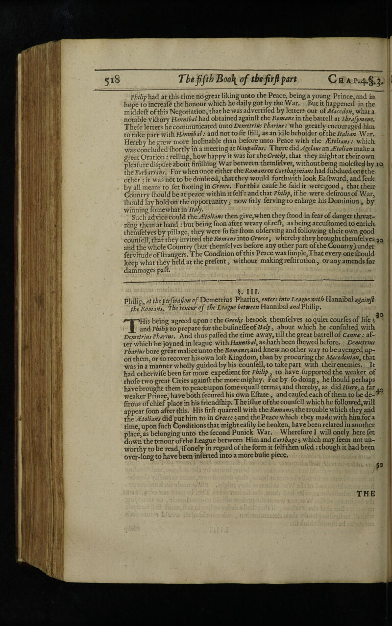 Philip had at this time no great liking unto the Peace, being a young Prince, and in hope to increafe the honour which he daily got by the War. But it happened in the middeft of this Negotiation, that he was advertifed by letters out of Mace don, what a notable viftory Hannibal had obtained againft the Romans in the battell at Thrajymene. Thefe letters he communicated unto Demetrius vharius: who greatly encouraged him to take part with Hannibal: and not to fit ftill, as an idle beholder of the Italian War. Hereby he grew more inclinable than before unto Peace with the JEtolians : which was concluded fhortly ih a meeting at Naupa&us. There did Agelaus an JEtolian make a great Oration: tellings how happy it was for the Greeks, that they might at their own pleafure difpute about finilhing War between themfelves, without being molefted by 10 the Barbarians. For when once either the Romans or Carthaginians had fubdued one the other 3 it was not to be doubted, that they would forthwith look Eaftward, and feek by all means to fet footing in Greece. For this caufehe faidit weregood, that their Country fhould be at peace within it felf: and that Philip, if he were defirous of War, fhould lay hold on the opportunity, now fitly ferving to enlarge his Dominion, by winning fomewhat in Italy. Such advice could the Molians then give,when they flood in fear of danger threat- ning them at hand: but being foon after weary ofreft, as being accuftomed to enrich themfelves by pillage, they were fo far from obferving and following their own good counfell, that they invited the Romans into Greece, whereby they brought themfelves 3(> and the whole Country (but thepifelves before any other part of the Country) under ' fervitude of ftrangers. The Condition of this Peace was fimple,That every one fhould keep what they held at the prefent, without making reftitution, or any amends for dammages part. k. III. Philip, at the pcrfwafton of Demetrius Pharius, enters into League with Hannibal againft the Romans, ihetenourof the League between Hannibal and Philip. 30 THis being agreed upon : the Greeks betook themfelves to quiet courfes of life 3 and Philip to prepare for the bufineffe of Italy, about which he confulted with Demetrius pharius. And thus paffed the time away, till the great battell of Cann£: af¬ ter which he joyned in league with Hannibal, as hath been (hewed before. Demetrius pharius bore great malice unto the Romans3 and knew no other way to be avenged up¬ on them or to recover his own loft Kingdom, than by procuring the Macedonian, that was in a manner wholly guided by his counfell, to take part with their enemies. It had otherwise been far more expedient for Philip, to have fupportedthe weaker of thofe two great Cities againft the more mighty. For by fo doing, he fhould perhaps have brought them to peace upon fomeequall terms 3 and thereby, as did Hiero, a far .Q weaker Prince, have both fecured his own Eftate, and caufed each of them to be de- * firous of chief place in his friendfhip. Theiflue of the counfell which he folio wed, will appear foon after this. His firft quarrell with the Romans3 the trouble which they and the Molians did'put him to in Greece 3 and the Peace which they made with him for a time, upon fuch Conditions that might eafily be broken, have been related in another place, as belonging unto the fecond Punick War. Wherefore I will onely here fet down the tenour of the League between Him and Carthage 3 which may feem not un¬ worthy to be read, if onely in regard of the form it felf then ufed : though it had been over-long to have been inferted into a more bufie piece. 50 THE