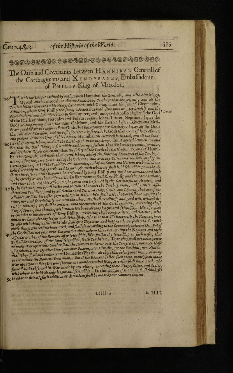 5*9 Chap.4-1-3- oftbeHiftorie of the World. 10 The Oath and Covenants between Hannibal Generali of the Carthaginians ,and Xenophanes, EtnbalTadour of P h i l i p King of Macedon. THif is the LtagUe ratified by oath, which Hannibal the Generali, and with him Mago, Mvrcal and Barmocal, * alfo the Senators of Carthage that areprefent, and all the Carthaginians that are in his Army, have made with Xenophanes the {on Cleomachus AthcnL whom King Philip the fon of Demetrius hath font untorn for htmfelfandthe Macedonians and hk A/fociates: Before] up, ter, and Juno, and Apollo : before the God irXfrarrbnsinians Hercules WTolaus : before Mars, Triton, Neptune : before the oftheCait g 5 . „ the Moon and the Earth: before Rivers andMed- G°ds before all the Gods that have forcer over Carthage: before all the Gods -it the making of this League, Hannibal the Generali hath faid, and all the Sena- “tlfsthf are with him) andall the Carthaginians in hisArmy: Be it agreed between Ton and 2$brethren, Vfoi Covenant, that thefafety of the Lords the Carthaginians, and of Hanm- Zl the General and thofc that arewith him, and of the RulersofProvincesofthe Carthag,- Dai mew , j Vticans ^ and as mam Cities and Nations as obey the 7a7th^nselnd of the SouldJs & Ajfociates^dof which roe C.a[tA Gauie and Limn a,6 witkwhom we'fall hold friendjhip,or makeal- holdfnen j p y0 > . y preferved by King Philip and the Macedonians,andfuch and other the Greeks his Affociates, befaved and preferved by the Carthaginian Armies, and 9nbTtheVticans and by all Cities andNations that obey the Carthaginians, and by their Ajfo- 3 • Z' ITsnuldiers and by all Nations andCities in Italy, Gauie, and Liguria, that are of our ciates andS 5 wltb *jjs in Italy. We {hall not take Counfell one againft the ^SatduLj one roith the other. With allreadmefe and good mil, withoutde- ceit or fubtlety, Wefall be enemies unto the enemies of the Cth*^*m,wqmpW* * n Havens with which We have already league and friendfip. We alfo fall Kings, Low , Kino Philip exceptive thofe Kings, Cities, andNations, with be enemies tot nd fr}cndfip. The War that We have with the Romans,have andhappyend. Te fall -aid Vs ivith Ti ar°Xn hZlofwe have need andfall do according to the Covenants between Vs. But if thofe things whereof we haveneea,an^ ^ ^ againflthe Komam a„dtheir 40 the Gods fall * * friendjhip. We fall make friendfip in fuchwife, that its, lAP°-rblLiulUirlrender unto Demetrius Pharius all thofe that belong unto him, as many nia. jheffa.‘al Dominions. Butif the Romans (after fuch peace made)fall mak& VU zlrllor Vs • We mllfuccour one another in that War, as either,(hall have need. The War upon Tim or , J ^ excepting thofe Kings, Cities,attdStates, .flavor detraJjucb addition or detrattionjhall be made by our common confent. Lilli 3 §, mi. Dsn:tin,