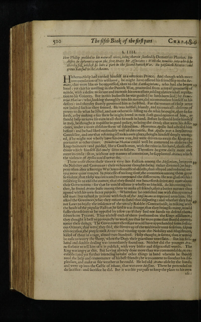 §. mi. How Philip yeelded to his natural! vices, being therein foothedby Demetrius Pharius. His defire to tyrannize upon the free States his Ajfociates : With the troubles into which he thereby fell, whilefi he bore a part in the fecond FunickjVar. He poifoneth Aratus : and grows hatefull to the Achatans. / w1 * « % .TST- / / Hitherto Philip had carried himfelf as a vertuous Prince. And though with more commendation of his wifdome, he might have offered his friendfhip to theA<?- mans, that were like to be opprefled, than to the Carthaginians, who had the better to hand : yet this his medling in the Punick War, proceeded from a royall greatnefle of minde, with a defire to fecure andincreafe his own eftate,adding therewithall reputa¬ tion to his Country. But in this bufinefle he was guided fas hath been faidj by Deme- truss Tharius : who,looking throughly into his nature,did accommodate himfelf to his defires: and thereby fhortly governed him as he lifted. For the vertues of Philip were not indeed fuch as they feemed. He was luftfull, bloody, and tyrannicall: defirous of power to do what he lifted, and not otherwife lifting to do what he ought, than fo far forth, as by making a fair fhew he might breed in men fuch good opinion of him, as ftiould help to ferve his turn in all that he took in hand. Before helhould bufie himfelf in Italy, he thought it requisite in good policy, to bring the Greeks that were his Aflo- 2Q ciates, under a more abfolute form of fubjediion. Hereunto Apelles had advifed him before : and he had liked reafonably well of the courfe. But Apelles was a boyfterous Counfellor, and one that referring all to his own glojy,thought himfelf deeply wrong¬ ed, if he might not wholly have his own way, but were driven to await the Kings op¬ portunity at other times. Demetrius Pharius could well be contented to obferve the Kings humours : and guided, like a Coach-man, with the reins in his hand, thofe affe¬ ctions which himfelf did otiely feem to follow. Therefore he grew daily more and more in credit: fo as, without any manner of contention, he fupplanted Aratus3 which the violence of Apelles could never do. There arofe about thefe times a very hot Fadtion among the Mejfenians, between the Nobility and Commons: their vehement thoughts being rather diverted (as hap¬ pens often after a forreign Warjunto domeftical objedts,than allayed and reduced un¬ to a more quiet temper. In pro'ceffe of no long time,the contention among them grew fo violent,that Philip was intreated to compound the differences. He was glad of this : refolving fo to end the matter, that they fhould not henceforth ftrive any more about their Government: for that he would aflume it wholly to himfelf. At his coming thi¬ ther, he found Aratus bufie among them to make all friends,after a better manner than agreed with his own fecret purpofe. Wherefore he odnfulted not with this reverend old man : but talked in private with fuch of the Mejfenians as repaired unto him. He afked the Governors,what they meant to ftand thus difputing : and whether they had . 0 not Laws to bridle the infolence of the unruly Rabble : Contrariwife, in talking with ■ the heads of the popular Fa<ftion,he faid it was ftrange,that they being fo many, would fuffer themfelves to be oppofed by a few 5 as if they had not hands to defend them- felves from Tyrants. Thus whileft each of them prefumed on the Kings affiftance* they thought it beft to go roundly to work,ere that he were gone that fhould counte¬ nance their doings. The Governours therefore would have apprehended fome fediti- ous Orators, that were, they faid, the ftirrers up of the multitude unto fedition. Upon this occafion,the people took Arms : and running upon the Nobility and Magiftrates, killed of them in a rage, almoft two hundred. Philip thought, it feems, that it would be eafie to worry the Sheep, when the Dogs their guardians were (lain. But his falf- hood and double dealing was immediately found out. Neither did the younger Ara¬ tus forbear to tell him of it in publick, with very bitter and difgracefull words. The King was angry at this. But having already done more than was commendable,or ex- cufable: and yet further intending to take other things in hand wherein he fbould need the help and countenance of his beft friends 5 he was content to fmother his dif- pleafure, and make as fair weather as he could. He led old Aratus afide by the hand 5 and went up into the Caftle of Ithome, that was over Meffene. There he pretended to do facrifice: and facrifice he did. But it was his purpofe to keep the place to his own