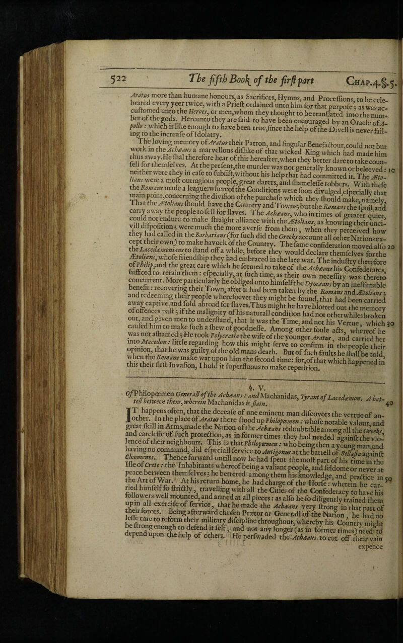 522 The fifth Boo\ of the firft fart Chap.z^, Aratm more than humane honours, as Sacrifices, Hymns, and Proceffions tobecele brated every yeer twice, with a Prieft ordained unto him for that purpofe ■ as was ac- cuftomed unto the Heroes, or men,whom they thought to be tranflated into the num- ber of thegods. Hereunto they are faid to have been encouraged by an Oracle ofA- pol/o: which is like enough to have been true,fince the help of the Di veil is never fail- mg to the increafe of Idolatry. IJU The loving memory of Aratus their Patron, and lingular Benefadour,could not but wommthe^a marvellous diflike of that wicked King which had made him fpnfaW?y’Hr thf C?l e her r uhlS hercaftei'3when they better dare to take coun¬ fell for themfelves. At theprefem.the murder was not generally known or beleeved • ,0 neither were they in cafe to fubfift,without his help that had committed it. The Zt W were a moft outragious people, great darers, and lhameleffe robbers. With thefe the Romans made a league: whereof the Conditions were foon divulged efpeciallv that main ponit,concerning the div^on ofthepurchafe which they Ihould make namely T at the At oh am Ihould have the Country and Towns} but the Romans the fpoil add cairy away the people to fell for flaves. The Acbtms, who in times of greate^ quiet co^otrendure ^ make ftraight alliance with thzJEtoliam, as knowing their unci! viUdifpohtion^ weremuch the morcaverfe from them, when they perceived how they had called in the Barbarians (for fuch did the Greeks account all other Nations ex- cept their own) to make havock of the Country. The fame confutation moved alfo 20 t0 fa uh!le3 before they would declare themfelves forthe -Bohans, whofe friendfhip they had embraced in the late war. The induftry therefore ?[fc*7ffnd th-e grKeat Car? he feemed to take of the Achat am his Confederates fufficed to retain them .-especially, at fuch time, as their own neceffity was thereto concurrent. More particularly he obliged unto himfelfthe Dymatam by an ineftimabH benefit: recovering their Town, after it had been taken by the Romans and Jtoharn- and redeeming their people wherefoever they might be found, that had been carried away captive,and fold abroad for llaves.Thus might he have blotted out the memory ofohences paft 5 if the malignity of his naturall condition had not other whiles broken out and given men to underhand, that it was the Time, and not his Vertue which 30 caufed him to make fuch a (hew of goodnefle. Among other foule ads, whereof he was not afhamed} He took Volycratia the wife of the younger Aratus and carried her into Macedon .-little regarding how this might ferve to confirm in the people their opimon that he was guilty of the old mans death. But of fuch faults he (hall be told when the R;0™*”* make war upon him the fecond time: for,of that which happened in this their firft Invafion, I hold it fuperfluous to make repetition. ^ §. V. 3 • V • O/Philopcemen General!of the Ach<eans : WMachanidas, Tyrant of Lacedsemon A ha, tell between them^ wherein Machanidas is Jlain. J ' b t~ 4 IT happens often, that the deceafe of one eminent man difcove*rs the vertue of an- 0t a*-1 !n tlT ^ 3Ce tIl.ere dood UP fhilofoemen : whofe notable valour and great fkill m Arms,made the Nation ofthe^c^»/ redoubtable among all the Greeks and careleffe of fuch protedion, as in former times they had needed againft the vio¬ lence of their neighbours. This is that Vhiloficenien : who being then a yfung man,and jjaving no command did efpeciall fervice to Antigonus at the battell of Sellafia againft jtZfT: T^.^^dmmnawhebad fpent the moft part of his time in the Ifle of Crete. the Inhabitants whereof being a valiant people, and feldomeor never at peace between themfelves} he bettered among them his knowledge, and pra&ice in c the Art of War. At his return home, he had charge of the Horfe: wherein he car- 3 * 5 ried himfelf fo ftridly travelling with all the Cities of the Confederacy to have his followers well mounted, and armed at all pieces: as alfo he fo diligently /rained them P nad exercife of lervice, that he made the Achteam very ftrong in that part of their forces. Being afterward chofen Pmor or Generali of the Nation he had no e e care to reform their military difeipline throughout, whereby his Country might depend uponUthh J.°,deferd and n<* any longer (as in former times) needed depend upon the help of others. He perfwaded the Achauns. to cut off their vain expence