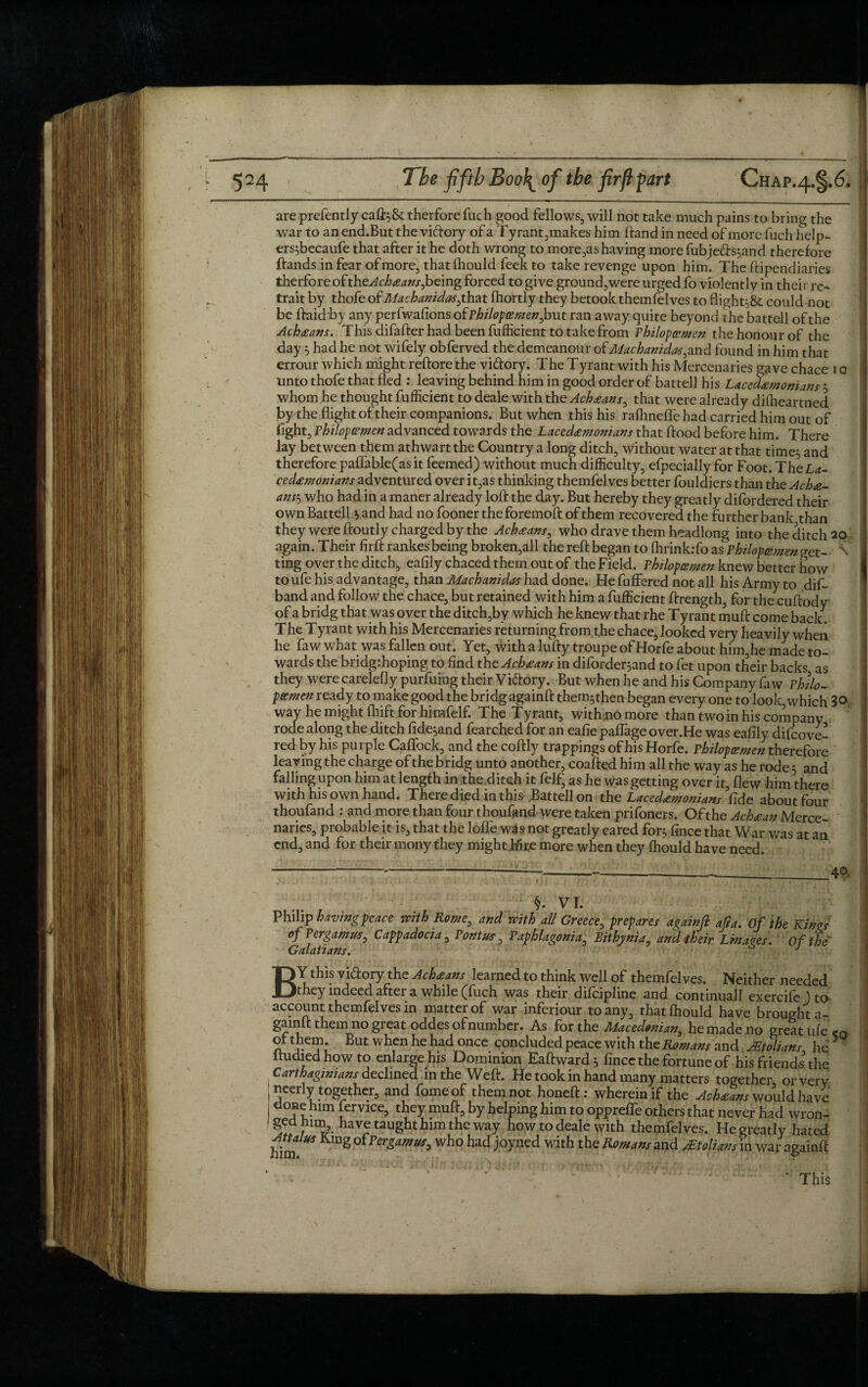 are prefently caft^St therfore fuch good fellows, will not take much pains to bring the war to an end.But the viftory of a T yrant,makes him ftand in need of more fuch help- ers^becaufe that after it he doth wrong to morels having more fubjeds;and therefore ftands in fear of more, that fhould feek to take revenge upon him. The ftipendiaries therfore ofthe^f/><m/.r,being forced to give ground,were urged fo violently in thei r re- j. trait by thofe of Machanidas,that fhortly they betook themfelves to flight^ could not be ftaidby any perfwafionsofP/fi/0/?<me;?,butran away quite beyond the battell of the Acheans. This difafter had been fufficient to take from Philopvmen the honour of the day 5 had he not wifely obferved the demeanour oi Machanidas,znd found in him that errour which might reftore the vi&ory. The Tyrant with his Mercenaries gave chace 10 unto thofe that fled : leaving behind him in good order of battell his Lacedemonians 5 whom he thought fufficient to deale with the Acheans, that were already difheartned by the flight of their companions. But when this his rafhneffe had carried him out of light, fhiloptzmen advanced towards the Lacedemonians that flood before him. There lay between them athwart the Country a long ditch, without water at that time;, and therefore paflable(asit feemed) without much difficulty, efpecially for Foot. TheL*- cedemonians adventured over it,as thinking themfelves better fouldiers than the Ache- ans\j who had in a maner already loft the day. But hereby they greatly disordered their own Battell * and had no fooner the foremoft of them recovered the further bank than they were ftoutly charged by the Acheans, who drave them headlong into the ditch 20 again. Their firft rankes being broken,all the reft began to fhrinkrfo as Philopcsmenvet- \ ting over the ditch, eafily chaced them out of the Field. Philopoemen knew better how toufe his advantage, than Machanidas had done. He differed not all his Army to dif~ band and follow the chace, but retained with him a fufficient ftrength, for the cuftody of a bridg that was over the ditch,by which he knew that rhe Tyrant muft come back. The Tyrant with his Mercenaries returning from the chace, looked very heavily when he faw what was fallen out. Yet, with a lufty troupe of Horfe about him,he made to¬ wards the bridg:hoping to find the Acheans in diforder$and to fet upon their backs as they were carelefly purfuing their Vidtory. But when he and his Company faw Philo- potmen ready to make good the bridg againft them^then began every one to look, which 3® way he might ftiift for himfelf. The Tyrant, witffinomore than two in his company rode along the ditch fide^and fearched for an eafie paflage over.He was eafily difcove- red by his purple Caffock, and the coftly trappings of his Horfe. Philopoemen therefore leaving the charge of the bridg unto another, coafted him all the way as he rode 5 and falling upon him at length in the ditch it felf, as he was getting over it, flew him there with his own hand. There died in this Battell on the Lacedemonians fide about four thoufand : and more than four thoufand were taken prifoners. Of the Achean Merce¬ naries, probable it is, that the Ioffe was not greatly eared for$ fince that War was at an end, and for their mony they mighthfte more when they fhould have need. ---------4°- §. VI. Philip having peace with Rome, and with all Greece, prepares againft afra. Of the Kin as of Per gam us, Cappadocia, Pontus, Paphlagonia, Bithynia, and their Linages. Of the Galatians. J BY this vi&ory the Acheans learned to think well of themfelves. Neither needed they indeed after a while (fuch was their difeipline and continuall exercife ) to account themfelves in matter of war inferiour to any, that fhould have broughta- gainlt them no great oddes of number. As for the Macedonian, he made no great ufe<Q ol them. But when he had once concluded peace with the Romans and Molians he > itudied how to enlarge his Dominion Eaftward^ fince the fortune of his friends'the Carthaginians declined in the Weft. He took in hand many matters together or very neerly together, and fomeof them not honeft: wherein if the Acheans would have done him fervice, they muft, by helping him to oppreffe others that never had wron- geu mm, have taught him the way how to deale with themfelves. He greatly hated Attains King oiPer gam us, who had joyned with the Romans and Molians in war againft This