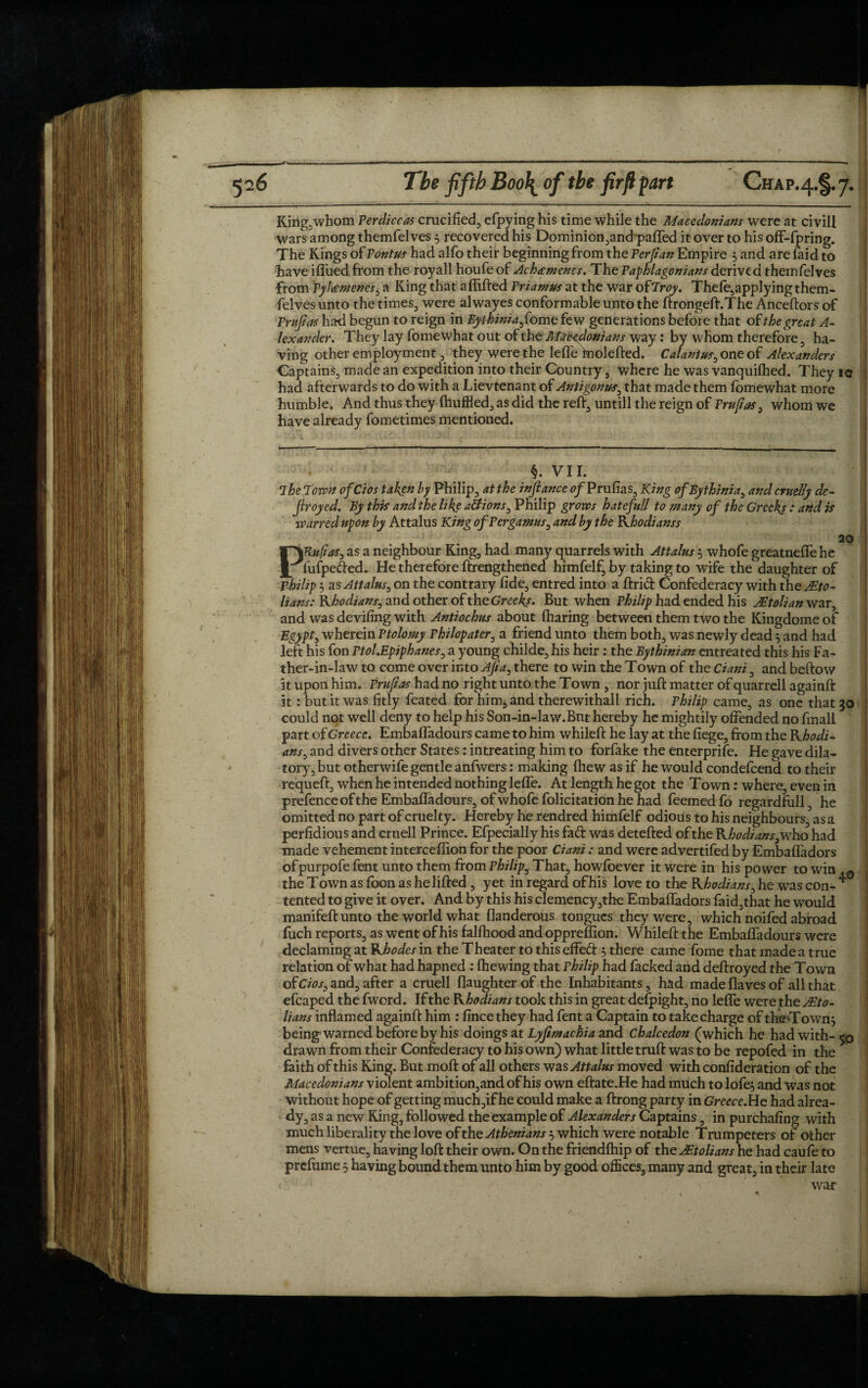 King, whom Perdiccas crucified efpying his time while the Macedonians were at civil! wars among themfelves 5 recovered his Dominionjand pafled it over to his off-fpring. The Kings of Pontus had alfo their beginning from the Perjian Empire 5 and are laid to have ifiued from the royall houfeof Achamcncs. The Paphlagonians derived themfelves from Pyleemenes, a King that aflifted Priamus at the war ofIroy. Thele5applying them¬ felves unto the times, were alwayes conformable unto the ftrongeft.The Anceftors of Prufias had begun to reign in Bythiniaf*ome few generations before that of the great A- lexander. They lay fomewhat out of the Macedonians way: by whom therefore, ha¬ ving other employment, they were the lefle fnolefted. Calantus, one of Alexanders Captains, made an expedition into their Country, where he was vanquilhed. They io had afterwards to do with a Lievtenant of Antigonus, that made them fomewhat more humble. And thus they (huffled, as did the reft, untill the reign of Pm fas, whom we have already fometimes mentioned. §. VII. The Town ofCios taken by Philip, at the inftance 0/Prufias, King ofBythinia, and cruelly de~ Jiroyed. By this and the like actions, Philip grows hatefoll to many of the Greeks : and is warred upon by Attalus King ofPergamus, and by the Rhodianss 20 PRufias, as a neighbour King, had many quarrels with Attalus 5 whofe greatnefle he fufpefted. He therefore ftrengthened himfelf, by taking to wife the daughter of Philip $ as Attalus, on the contrary fide, entred into a ftrict Confederacy with the jEto- lians: Rhodians, and other of xheGreeks. But when Philip had ended his Jltolian war, and was deviling with Antiochus about (haring between them two the Kingdome of Egypt, wherein Ptolomy Philopater, a friend unto them both, was newly dead 5 and had left his fon Ptol.Epiphanes, a young childe, his heir: the Bythinian entreated this his Fa¬ ther-in-law to come over into Aft a, there to win the Town of the Ciani, and beftow at upon him. Prufias had no right unto the Town , nor juft matter of quarrell againft it: but it was fitly feated for him, and therewithall rich. Philip came, as one that 30 could not well deny to help his Son-in-law.Bnt hereby he mightily offended no fmall part of Greece. Embafladours came to him whileft he lay at the fiege, from the Rhodi¬ ans, and divers other States: intreating him to forfake the enterprife. He gave dila¬ tory, but otherwife gentle anfwers: making ftiew as if he would condefcend to their requeft, when he intended nothing lefle. At length he got the Town: where, even in prefence of the Embafladours, of whofe folicitation he had feemed fo regardfull, he omitted no part of cruelty. Hereby he rendred himfelf odious to his neighbours, as a perfidious and cruell Prince. Efpecially his fad was detefted of the Rhodians, who had made vehement intercefiion for the poor Ciani : and were advertifed by Embaffadors ofpurpofe fent unto them from Philip, That, howfoever it were in his power to win the Town as foon as he lifted, yet in regard of his love to the Rhodians, he was con- * tented to give it over. And by this his clemency,the Embaffadors faid,that he would manifeft unto the world what flanderous tongues they were, which noifed abroad fuch reports, as went of his falfhood and opprefiion. Whileft the Embafladours were declaming at Rhodes in the Theater to this effed 5 there came fome that made a true relation of what had hapned : (hewing that Philip had facked and deftroyed the Town of: Cios, and, after a cruell (laughter of the Inhabitants, had made (laves of all that efcaped the fword. If the Rhodians took this in great defpight, no lefle were the j£to- lians inflamed againft him : finee they had fent a Captain to take charge of theTown^ being warned before by his doings at Lyfimachia and Chalcedon (which he had with- 50 drawn from their Confederacy to his own) what little truft was to be repofed in the faith of this King. But moft of all others was Attalus moved with confideration of the Macedonians violent ambition,and of his own eftate.He had much to lofe, and was not without hope of getting much,if he could make a ftrong party in Greece.Ue had alrea¬ dy, as a new King, followed the example of Alexanders Captains, in purchafing with much liberality the love of the Athenians'-, which were notable Trumpeters of other mens vertue, having loft their own. On the friendfhip of the Mtolians he had caufe to prefume 3 having bound them unto him by good offices, many and great, in their late war