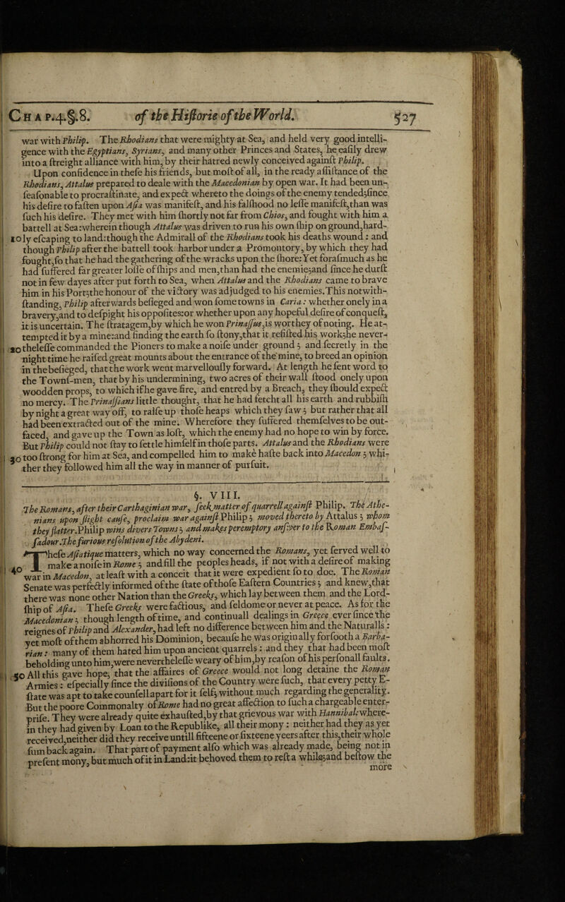 C H a p-4.§.8. of the Hifiorie of the World. war with Philip. The Rhodians that were mighty at Sea, and held very good intelli¬ gence with the Egyptians, Syrians, and many other Princes and States, he eafily drew into a ftreight alliance with him, by their hatred newly conceived againft Philip. Upon confidence in thefe his friends, but moft of all, in the ready affiftance of the Rhodians, Attains prepared to deale with the Macedonian by open war. It had been un~ leafonable to procraftinate, and exped whereto the doings of the enemy tended^fince his defire to faften upon Aft a was manifeft, and his falfhood no leffe manifeft,than was fuch his defire. They met with him ftiortly not far from Chios, and fought with him a battell at Sea .-wherein though Attains was driven to run his own fhip onground,hard- i oly efcaping to landithough the Admirall of the Rhodians took his deaths wound: and though Philip after the battell took harbor under a Promontory, by which they had fought,fo that he had the gathering of the wracks upon the ftiore:Yet forafmuch as he had fuffered far greater lofle of (hips and men,than had the enemie;and fince he durft notinfew dayes after put forth to Sea, when Attains and the Rhodians came to brave him in his Port^the honour of the viftory was adjudged to his enemies.This notwith- ftanding, Philip afterwards befieged and won fome towns in Caria: whether onely in a bravery,and to defpight his oppofites.-or whether upon any hopeful defire of conqueft* it is uncertain. The ftratagem,by which he won Prinaffusjs worthey of noting. He at¬ tempted it by a mine^nd finding the earth fo ftony,that it refilled his work^he never- *0 theleffe commanded the Pioners to make a noife under ground, andfecretly in the night time he raifed great mounts about the entrance of the mine, to breed an opinion in the befieged, that the work went marvelloufly forward. At length he fent word to the Townf-men, that by his undermining, two acres of their wall flood onely upon woodden props,’to which ifhe gave fire, and entred by a Breach, they ftiould expe& no mercy. The Prinajfians little thought, that he had fetcht all his earth andrubbifil by night a great way off, to raife up thofe heaps which they faw s but rather that all had been extracted out of the mine. Wherefore they fuffered themfelves to be out¬ faced and gave up the Town as loft, which the enemy had no hope to win by force. But Philip could not ftay to fettle himfelf in thofe parts. Attains and the Rhodians were ao too ftrong for him at Sea, and compelled him to make hafte back into Macedon 5 wfii~ * ther they followed him all the way in manner of purfuit. i §. vm. / 7 he Romans, after their Carthaginian war, feekjnafter of quarrell againjl Philip. 7h& Athe¬ nians upon fight caufe, proclaim war againft Philip 5 moved thereto by Attalus 5 whom theyfatter.Philip wins divers Towns $ and makgs peremptory anfver to the Roman Embaf- fadour.The furious refolution of the Abydeni. Thefe Afiatique matters, which no way concerned the Romans, yet ferved well to make a noife in Rome , andfillthe peoples heads, if not with a defire of making ^ war in Macedon, at leaft with a conceit that it were expedient fo to doe. The Roman Senate was perfedly informed of the ftate of thofe Eaftern Countries * and knew,that there was none other Nation than the Greeks9 which lay between them and the Lord- fhio of Afta Thefe Greeks were famous, and feldome or never at peace. As lor the Macedonian^ though length of time, and continuall dealings m Greece ever fince the reicnes of Philip and Alexander,had left no difference between him and the Natural s: vet moft of them abhorred his Dominion, becaufe he was originally forfootha Barba¬ rian : many of them hated him upon ancient quarrels: and they that had been moft beholding unto him,were nevertheleffe weary of him,by reafon of his perfonall faults. «o All this gave hope, that the affaires of Greece would not long detame the Roman Armies: efpeciallyfince the divifions of the Country were fuch, that every petty E- ftate was apt to take counfell apart for it felfj without much regarding the generality. But the poore Commonalty of.Rome had no great affection to fuch a chargeable enter- orife They were already quite exhaufted,by that grievous war with BiaatW.-where- in they had given by Loan to the Republike, all their mony: neither had they as yet received neither did they receive untill fifteene or fixteene yeers after this,their whole fom back again. That part of payment alfo which was already made, being not in prefent mony, but much of it in Landiit behoved them to reft a whilsjand beftow the V