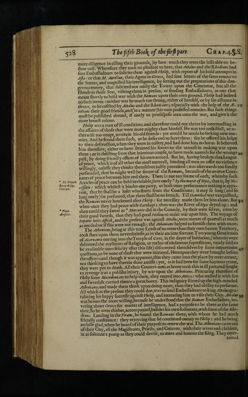 more diligence in tilling their grounds, by how muchtheyweretheleffeableto be- ftow coft. Wherefore they took no pleafure to hear, that Attains and the Rhodians had fent Embafladours to folicite them againft Philip, with report of his bold attempts in Afta: or that M. Aurelius, their Agent in Greece, had fent letters of the fame tenour to the Senate and magnified his intelligence, by fetting out the preparations of this dan¬ gerous enemy that folicitednot onely the Towns upon the Continent, but all the Iflands in thofe Seas, vifiting them in perfon, or fending Embafladours, as one that meant (hortly to hold war with the Romans upon their own ground. Philip had indeed nofuch intent: neither was he much too ftrong, either of himfelf, or by his alliance in Greece to be refilled by Attains and the Rhodians efpecially with the help of the AE- 1 o tolians their good friends,and(in a manner)his own profelfed enemies. But fuch things muftbepublifhed abroad, if onely to predifpofe men unto the war, and give it the more honeft colour. ' . . . r .. Philip was a man of ill condition^ and therefore could not thrive by mtermedling lit the affaires of thofe that were more mighty than himfelf. He was too unfkilfull, or o- therwife too unapt, to retain his old friends: yet would he needs be feeking new ene¬ mies. And he found them fuch, as he deferved to have them: for he offered his helpe to their deftrua:ion,when they were in mifery,and had done him no harm. It behoved him therefore either to have ftrained his forces to the utmoft in making war upon them 5 or in debiting from that injurious courfe, to have made amends for the wrongs ao paft by doing friendly offices of his own accord. But he, having broken that League of peace which is of all other the molt naturall, binding all men to offer no violence willingly unlelfe they thinke themfelves jultly provoked 5 was afterwards too fondly perfwaded that he might well be fecureof the Romans, becaufe oft he written Cove¬ nants of peace between him and them. There i s not any forme of oath, whereby fuch * Sir Francis Articles of peace can be held inviolable,fave onely * by the water ofptyx, that is, by Ne- Bacon de fap. cemtie . which whilelt it bindes one party, or both unto performance making it appa- umhw. ^ that he (hall be a lofer who ftarts from the Conditions 5 itmayfo long (and fo long onely) be prefumed, that there fhall be no breach. Till Hannibal was vanquilhed, the^ Romans never hearkened after Philip: for neceffity made them let him alone. But 30 when once they had peace with' Carthage 5 then was the River of Styx dryed up: and then could they fwear as * Mercuries did in the Comedy, by their own felves, even by their good fwords, that they had good reafon to make war upon him. The voyage of Sopater into A flick, and the prefent war againft Attains,were matter of quarrell as much as needed:or if this were not enough } the Athenians helped tofurnilh them with more. The Athenians Joeing at this time Lords of no more than their own barren Territory, took ftate upon them neverthelelfe,as in their ancient fortune.Two young Gentlemen of Aearnania entring into theTemple of Ceres, in the dayes of Initiation/wherein were delivered the myfteries of Religion, or rather of idolatrous fuperftition, vainly faid to be availeable unto felicity after this life) difeovered themfelves by fome impertinent 40 queftions to be none of thofe that were initiated. Hereupon they were brought before the officers:and though it was apparent,that they came into the place by meer errour, not thinking to have therein done amifle 5 yet, as it had been for fome haynous crime, they were put to death. All their Countri-mcn at home took this in ill part jand fought to revenge it as a publike injury, by war upon the Athenians. Procuring therefore of Philip fome Macedonians to help them, they entred into Attica : who wafted it with fire and fword^Sc carried thence a great booty. This indignity ftirred up the high-minded Atheniansand made them think upon doing more, than they had ability to performe. All which at the prefent they could doe,was to fend Embafladours to king Attains,gra- tulating his happy fuccefle againft Philip, and intreating him to vifit their City. Attains 50 was hereto the more willing,becaufe he underftood that the Roman Embafladors, ho¬ vering about Greece for matter of intelligence, had a purpofe to be there at the fame time.So he went thither,accompanied,befides his own followers,with fome ofthe Rho¬ dians. Landing in the Piraus, he found theRomans there, with whom he had much friendly conference: they rejoycing that he continued enemy to Philip 5 and he being no lefle glad,when he heard of their purpofe to renew the war.The Athenians came out of their City, all the Magiftrates, Priefts, and Citizens, with their wives and children, in as folemne a pomp as they could devife, to meet and honour the Ring* They enter¬ tained * Plant. Ampbitr,