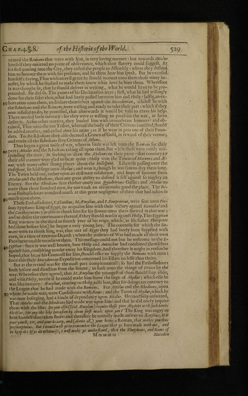 himfelfthey omitted no point of obfervance, which their flattery could fuggeft. At his fir ft coming into the City, they called the people to Affembly : where they defired him to honour them with his prefence, and let them hear him fpeak. But he excufed himfelf 3 faying,That with an evil grace he fhould recount unto them thofe many be¬ nefits, by Which he ftudied to make them know what love he bore them. Wherefore it was thought fit, that he fhould deliver in writing, what he would have to be pro¬ pounded. He did fo. The points of his Declaration were 5 firft, what he had willingly done for their fake: then,what had lately palled between him and Philip: laftly,an ex- 10 hortatiou unto them, to declare themfelves againft the Macedonian, whileft he with the Khodians and the Komans,were willing and ready to take their part: which if they now refufed to do, he protefted,that afterwards it would be vain to crave his help. There needed little intreaty :for they were as willing to proclaim the war, as he to dcfire it. As for other matters, they loaded him with immoderate honours: and ob¬ tained That unto the ten Tribes, whereof the body of their Citizens con fi fled, fhould be added another, and called alter his name 5 as if he were in part one of their Foun¬ ders. To the Khodians they alfo decreed a Crown of Gold, in reward of their vertue 3 and made ail the Khodians free Citizens of Athens. Thus began a great noife of war, wherein little was left unto the Komans for their pan 5 Attains and the Khodians taking all upon them.But while thefe were vainly mif- {pending the time, in feekingto draw the Mtolians to their party : that contrary to their old manner were dad to be at quiet: rhilip won the Towns ofMaronex and M- nus with many other ftrong places about the Bellefront. Likewife palling over the Heiefbont he laid fiege unto Abydus 5 and won it,though he was fain to flay there long. The Town held out, rather upon an obftinate refolution, and hope of fuccour from Attains and the Rhodians, than any great ability to defend it felf againft fo mighty an Enemy. But the Rhodians fent thither onely one gAiadrircme Gallierand Attains no more than three hundred men, far too weak an aid to make good the place. The Ro¬ n/an Embafladours wondred much at this great negligence of them that had taken fo 20 much Upon them. _ * Thefe Embafladours, C.Claudius, M.Mmylins, and P.Sempromns, were fent unto Pto- lomy Epiphanes Ring of Egypt, to acquaint him with their viftory againft Hannibal and the Carthaginians 5 as alfo to thank him for his favour unto them fhewed in that war 5 and to defire the continuance thereof,if they fhould need it againft rhilip. This Egyptian King was now in the third or fourth yeer of his reign, which ( as his father philopater had done before him) he began a very young boy. The courtefie for which the Ro¬ mans were to thank him, was, that out of Egypt they had lately beenSupplied with corn in a time of extreme Dearth 5 when the miferies of War had made all their own Provinces unable to relieve them. This meffage could not but be welcome to the E- zyptian • fince it was well known, how Philip and Antiochns had combined themfelves againft him,confPiring to take away his Kingdom. And therefore it might in reafon be hoped.that he or his Councell for him,fhould offer to fupply the Romans with corn : fince this their Macedonian Expedition concerned his Eftate no lefts than theirs. But as the errand was for themoft part complementall} fo had the Embafladours both leifure and direftion from the Senate, to look unto the things of Greece by the way Wherefore they agreed, that M.Mmylins the youngeft of them fhould hep afide, and vifit Philip to trie if he could make him leave the fiege of Abydus 5 which elfe he was like to carry; Mmylius, coming to P*/%tells him, that his doings are contrary to the League that he had made with the Romans. For Attains and the Rhodians, upon <c whom he made war, were Confederate with Rome: and the Town of Abydns,which he was now befieging, hadakinde ofdependancyupon Attains. Hereto P/^anfwered, That Attains and the Rhodians had made war upon him: and that he did onely requite them with the like. Do you alfo (faid Mmylms]) requite thefe poor Any deni withfuch terri¬ ble War, for any the like Invafion by them firft made upon you? The King was angry to hear -himfelf thus taken fhort: and therefore he roundly made anfwer to &mylmsh It is your youth, Sir, and your beauty, and (above allf your being a Roman, that makes you thus prefumptuons. But Imuldwfi?ye to remember the League that ye have made voith me, and to keep it: If ye do othermfe, I will make ye nnderftand, that the Kmgdome, and Name of '-rf Mmmmm Macedon