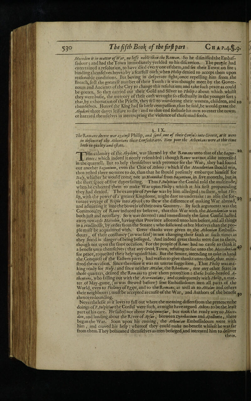 Macedon is in matter of War, no lejfe noble than the Roman. So he difmiffed the Embaf- fadour 3 and had the Town immediately yeelded to his difcretion. The people had entertained a refolution, to have died every oneofthem,and fet their Town on lire $ binding themfelves hereto by a fearfull oath,when Philip denied to accept them upon reafonable conditions. But having in defperate fight, once repelling him from the Breach, loft the greateft number of their Youth : it was thought meet by the Gover- nours and Ancients of the City to change this refolution$ and take fuch peace as could be gotten. So they carried out their Gold and Silver to Philip : about which whilft they were buiie, the memory of their oath wrought fo effeftually in the younger fort j that,by exhortation of the Priefts, they fell to murdering their women, children, and 10 themfelves. Hereof the King had fo little companion,that he faid,he would grant the Abydeni three dayes leifure to die : and to that end forbade his men to enter the towns or hazzard themfelves in interrupting the violence of thofemad fools. §. IX. 7he Romans decree war againfl Philip, and fend one of their Confds into Greece, as it were in defence of the Athenians their Confederates. Bow poor the Athenians were at this time both in quality and efiate. THis calamity of the Abydeni, was likened by the Romans unto that of the Sagun- tines: which indeed it neerly refembled S though Rome was not alike interefled in the quarrel!. But to help themfelves with pretence for the War, they had found out another Saguntum, even the Citie of Athens : which if the Macedonian (hould win, then refted there no more to do, than that he Ihould prefently embarque himfelf for Italy, whither he would come, not as Hannibal from Saguntum, in five moneths, but in the fhort fpace of five dayes failing. Thus P.Sulpitius the Conful told the multitude, when he exhorted them to make War upon Philip 5 which at his firft propounding they had denied. The example of Pyrrhus was by him alledged } to fhew, what Phi¬ lip, with the power of a greater Kingdome, might dare to undertake : as alfo the for¬ tunate voyage of Scipio into Africks to fhew the difference of making War abroad, and admitting it into the bowels of'their own Country. By fuch arguments was the Commonalty of Rome induced to beleeve, that this War with the Macedonian was both juft and neceflary. So it was decreed : and immediately the fame Conful halted away towards Macedon, having that Province allotted unto him before,and all things in a readineffe, by order from the Senate j who followed other Motives than the peo¬ ple muft be acquainted with. Great thanks were given to the Athenian EmbafTa- dours, of their conftancy (as wasfaid)innot changing their faith at fuch times as they ftood in danger of being befieged. And indeed great thanks were due to them, though not upon the fame occafion. For the people of Kome had no caufe to think it a benefit unto themfelves 5 that any Greek.Town, refilling to fue unto the Macedonian for peace, requefted their help againft him. But the Senate, intending to take in hand the Conqueft of the Eaftern parts, had reafon to give thanks unto thofe, that mini- ftred the occafion. Since therefore it was an untrue fuggeftion , That Philip was ma¬ king ready for Italy : and fince neither Attains, the Rhodians, nor any other State in thofe quarters, defired the Romans to give them protection : thefe bufie-headed A- thenians, who falling out with the Acarnanians, and confequently with Philip, a mat¬ ter of May-game, fas was {hewed before} fent Embaffadours into all parts of the World, even to Ptolomy of Egypt, and to the Komans, as well as to Attains and others their neighbours, muft be accepted as caufe of the War, and Authors of the benefit thence redounding. Nevertheleffe as it loves to fall out where the meaning differs from the pretenceithe doings of P.Sulpitius the Conful were fuch, as might have argued Athens to be the leaft part of hi scare. He failed not about Peloponnefus, but took the ready way to Mace¬ don, and landing about the River of Apfus, between Dyrrhacium and Apollonia, there began the War. Soon upon his coming, the Athenian Embafladours were with him , and craved.his help : whereof they could make no benefit whileft he was far from them.They bemoaned themfelves as men befieged,and intreated him to deliver them. 20 3Q 40 S°