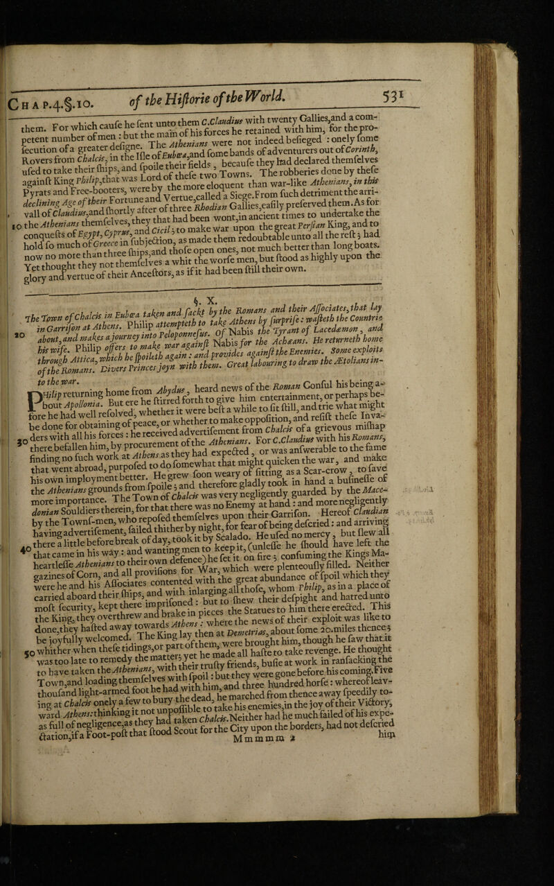 ‘ I , . , rp Up rent unto them C,Claudius with twenty Gallics,and a com- them. For which caul . nfu:s forces he retained with him, for thepro- petent number of men : but the not indeed befieged : onely Come locution of a greater defigne. , r e bands of adventurers out of Corinth y Rovers from Chalets, in thelfle of ithey had declared themfclves ufed to take their (hips, and rPo^the,r fields, beetle Jone by thefe [O the Athenians themfelves, 10 %ChfiAZs!mtslrincesja/n «Hh thL Great Uourin&toMMansm- to the roar. 9 the ivnr. f- ,,, heard news of the Roman Conful his being a- PHiltp returning home r ) , £ ^ entertainment, or perhaps be- bout Apolloma. But ere he ftirred to g and trie what might fore he h/d well thrfe 4* j.:r^ *° there befallen him, by procurement>f the ■Men,an, or wa“rTble to the fame finding no fuch work at f ^^^V^ewhatthafmieht quicken the war, and make that went abroad, purpofed to do fomewhat that mignt tjm ^ ^ ^ ^, t0 fave his own imployment better, ejgt tberefore gladly took in hind a bufineCfe of the Athenians grounds from fpoile 3 negligently guarded by theMace- more importance moreUligently donian Souldierstherein, tor that tnere wa y G -f Hereof Claudian by the Townf-men, whorepofed.thmfdircs : and arriving having advertifement, faded thuher y^ g > ^ He ufed^o mercy, but flew all A0 there a little before break of da|r, too y ^ (unleffe-he fhould have left the * that came in his way: and wan^g P. ^ fi confuming the Kings Ma- heartleffe Atheniansto then own defence^he wcre’plenteoufly 'filled. Neither gazinesof Corn, and all provifions 5 t abundance of fpoil which they were he and his Affociates contente.d w>th *e greatai» Pasina placeo(f carried aboard their (hips an wit in a g g their defpight and hatred unto moft fecurity, kept there impnfonet n£e theSlames to hL there erefted. This the King, they overthrew and]>ra^? h e the neWs of their exploit was like to done,they hailed away at Densetrias,aboutfome ao.miles thence; be joyfully welcomed. The King 1 y were brought him, though he faw thatit «o whither when thefe tiding ,o p > ab bafte to take revenge. He thought to have taken the Athenians with their tr y ’ before his coming. Five Town,and loading thetnfelvesw-jth fpoil . butthe^iyere^ne . whe[eofteaT. thoufand light-armed foot he haaw'thjilm, and three nu^ ^ away fpeedily t0_ ing at Chalets onely a few to bury theidea , enemies \n the joy of their Vi&ory, taken ciafcar.Neither had he much failed ofhiswtpe- \.ull