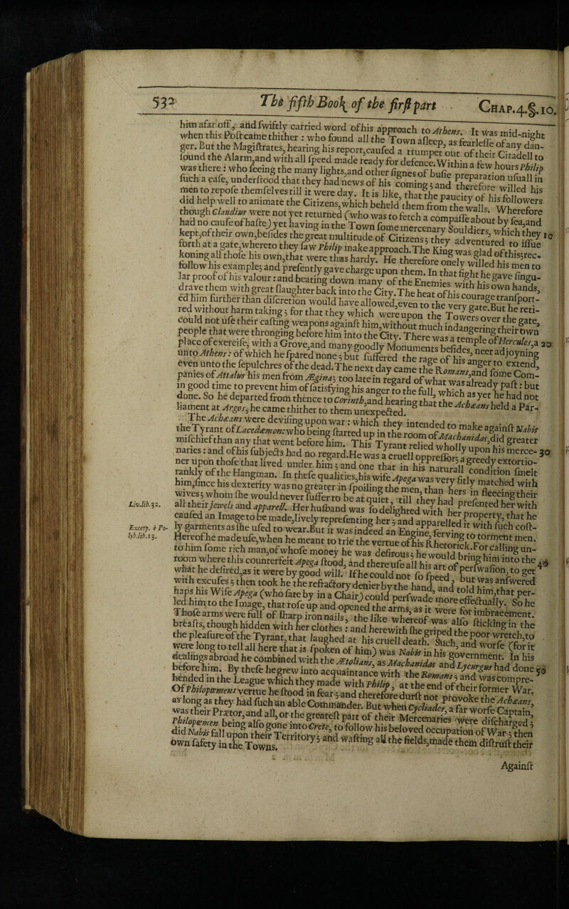 # 532 Tbe fifth Boo{ of the firft part Chap.^. io. Liv.lib. 32. Exccrp. e Po lyb.Hb. 13 ger. But the Magiftrates,hearing hisreport,caufed a trmm?n / f f °^Z dan' iound the Alarngand with all fpeed made ready for defence Within-1 was there: who feeing the man'y light y nd luch a cafe underftood that they had news of his mmintr • j u Pa£atIon uiua’l in men to repofe themfelvestill it were day It is like th t?he n WJUed his did help well to animate the Citizens which beheld\hem fro^if1^ ^IS fo^owers though Claudius were not yet returned fwho was to fetch -1 m tb!;-wa,ls- Wherefore had no caufe ofhaftej yet LyingintheTow^nme ™ h l “T®*011' by fc>,and kepr,oftheir own,befides the great multitude of Citi/enl So^ dlers; which they i0 forth at a gate,whereto they ffw PiZ make annro adventured to iffue kotungall thofe his owmthat were thus hardy^He theSbreSwflfod^'5^' follow his example; and prefentlv save , , m ,h,, , , 7 willed his men to lar proof of his valour: aSd hngu- dravethem withg rear flaughterbackinto foeCitvWs °Wn hands> ed him furtherthfn difcretfon Lnld red without harm taking; for that they which were „Ji gate.But he reti- could not ufe their calling weapons aeainft him wTthornm h -TSVV m °Ver the Sa‘e> people that were thronging before him into the CitjuThere wasatemnl^\H?*T* pl ace of exercife, with a Grove,and many goodly MonumentLo j P o?Hercules^ 20 unto Athens: of which hefpared none; but furred the race of hlf’ neeradi°yning even unto the fepulchres ofthe dead.T he next day came panies of Attalus his men from M«ina\ too late in rL-c-,1 „r u maxsfin<^ lome Com- in good time topreyent him oftefying his : b« done. So he departed from thence JcAti,and hearing thatrf,e liament at Argo,, he came thither to them unexpefted S “ ^Wrheld a Par- mifchiefthan any that went beforefin^Th^^^^ greater earned an Image to be made, lively reprefenting her ;§and apparelid f/ITTr’ lhat £e - ty garments as lhe ufed to wear.But it was indeed an Fnaim^ f * ^uch coft- Hereofhe made ufe when he meant to trie the vertue of his R, eivlng^otorrn^n t men. to him fome rich man,of whofe money hewasItfiZus Un‘ room where this counterfeit Jpega Rood, and there ufe all h!^ mto the 4^ what he defired5as it were by good will. If he could not fn fT^ ^^P^'^ahon, to get4 With excufe; then took told *?** Thofe arms were full of iharp ironnails^ th^h'lr . ’a ^ Weie h>r imbracement. J.bollgh hidden wkfo^rclothes: arid'herewitlffoe 1° rho the pleafure ofthe Tyrant, that laughed at his cruelldeatlFslth:heP°°r wretch,^ were long to tell ail here that is fpoken of him^ n hi- u™and Worfe (for lt dealings abroad he combined with the /Ftnli ^ f f1 ^1S government. In his before nim. By thefe hegrewTn o acqSntnce wfh “* **£»» had done SO bended in the League which they made wT,h pA j„ h *Tc5 ?nd wascompre- 5 Of rhilofamem vertue he Hood in fear • and therefr!5 d* ^ C'1C obtbe'r former War. own fafety in the Towns. 7’and waftmS aU tbe frelds.made them diftruft their Againft