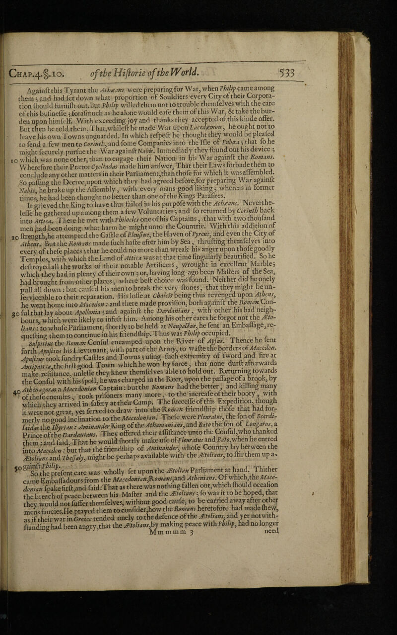 A gain ft this Tyrant the Achaans were preparing for War, when Philip came among them , and had fetdown what proportion of Souldiers every City of their Corpora¬ tion fhould furnifh out.Eut rhilzp willed them not to trouble themfelves with the care of this bufineflfe } forafinuch as he alone would eafe them of this War, & take the but - den upon himfelf. With exceeding joy and thanks they accepted of this kinde offer. But then he told them, That,whileft he made War upon Lacedeemon^ he ought not to leave his own Towns unguarded. In which refped: he thought they wouid be pleafed to fend a few men to Corinth.J and fome Companies into the Ifle of Euboea ^ that fo he might fecurely purfue the War againft Nabis. Immediatly they found out his device 5 to which was none other, than to engage their Nation in his War againft the Romans. Wherefore their Y* rxtov Cy cliadas made him anfwer. That their Laws forbade them to conclude any other matters in their Parliament,than thofe for which it was aftembled. So pa fling the Decree,upon which they had agreed before,for preparing War againft Nabis, he brake up the Affembly, with every mans good likings whereas in former times’ he had been thought no better than one of the Kings Parafites. It grieved the King to have thus failed in his purpofe with the Achazans. Ncvcith-,- lefle he gathered up among them a few Voluntaries 5 and fo returned by Corinth back into Attica. There he met with vhilocles one ofhis Captains, that with twothoufand men Jiad been doing what harm he might unto the Countrie. With this addition of 20 ftrength,he attempted the Caftle of Elenfme, the Haven of Pyrens, and even the City of Athens. But the Romans made fuch hafte after him by Sea, thruftmg themfelves into every of thefe places * that he could no more than wreak his anger upon thofe goodly Temples with which the Land of Attica was at that time Angularly beautified. So he deftroyed all the works of their notable Artificers, wrought in excellent Marble 3 which they had in plenty of their own 5 or, having long ago been Matters of the Sea, had brought from other places, where beft choice was found. Neither did he onely pull aft down : but caufed his men to break the very ftones, that they might be un¬ serviceable to their reparation. His Ioffe at Chdchbeing thus revenged upon Athens, he went home into Macedon: and there made provision, both againft thz Roman Con- 20 ful that lay about Apol/onia sand againft the Dardanians , with other his bad neigh¬ bours which were likely to infeft him. Among his other cares he forgot not the Ita¬ lians lto whofe Parliament, fhortly to be held at NaupaUm, he fent. an Embaflage, re- quefting them to continue in his friendfhip. Thus was Philip occupied. Sulpitmr the Roman Conful encamped upon the River of Apfm. Thence he lent forthApuftius his Lievtenant, with part of the Army, to wafte the borders of Macedon. Apulhus took fundryCaftles and Towns ^ufing fuch extremity of fword and fire at Antipatria, the firft good Town which he won by force, that none durft afterwards make refiftance unlefle they knew themfelves able to hold out. Returning towards the Conful with his fpoil, he was charged in the Reer, upon the paffage of a brook, by in Athenaeoras a Macedonian Captain: but the Romans had the better and killing many 4 of thefe enemies, took prifeners many more to the increafe of their booty with which they arrived in fafety at their Camp The fucceffe of this Expedition though it were not great, yet ferved to draw into the Roman fnendlhip thofe that had for¬ merly no good inclination to the Macedonian. Thefe were Plenratus,the ton of Scerdi- laidas the Illyrian : Aminander King of the Athamanians, and Sato the ion of Longarus, a Prince of the Dardanians. They offered their affiftance unto the Conful, who thanked them • and faid That he would fhortly make ufe of Plenratus and £rff0,when he entied into Macedon: but that the friendfhip of Aminander, whofe Country lay between the Mtolians and Thejjaly, might be perhaps available with the Mtoltans, to ftir them up a. S°gTofttheprefentcarewas wholly fet upon the Mtolian Parliament at hand. Thither came Embaffadours from the Macedonian,Romans,and Athenians. Of which the Mace¬ donian fpake firft,and faid :That as there was nothing fallen out,which fhould occafion the breach of peace between his Matter and the Mtolians; to was m to be hoped, that they would not fuffer themfelves, without good caufe, to be carried away after other mens fancies.He prayed them to confider.how the Romans heretofore had made fhew, as if their war in Greece tended onely to the defence of the Mtohms, and yet notwith- ftanding had been angry,that the Molians,hy makmgpejice with Philip, had nolonger