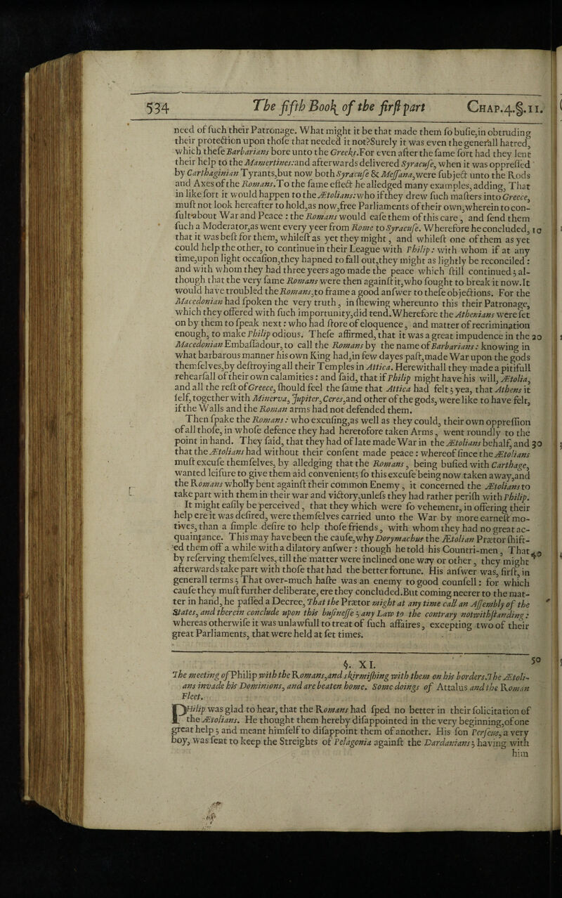 need of fuch their Patronage. What might it be that made them fo butte,in obtruding their protection upon thofe that needed itnot?Surely it was even thegenerall hatred, which thefe Barbarians bore unto the Greeks.Yor even after the fame fort had they lent their help to the Mamertines rand afterwards delivered Syracufe, when it was opprefled by Carthaginian Tyrants,but now both Syracufe 8e Mejfana,were fubjeft unto the Rods and Axes of the Romans.To the fame efteCt he alledged many examples, adding, That in like fort it would happen to the JEtolians:who ifthey drew fuch matters into Greece, mutt not look hereafter to hold,as now,free Parliaments of their own,wherein to con- fult'about War and Peace : the Romans would eafethem of this care, and fend them fuch a Moderator,as went every yeer from Rome to Syracufe. Wherefore he concluded, to that it was beft for them, whileft as yet they might, and whileft one of them as yet could help the other, to continue in their League with rhilip: with whom if at any time,upon light occafion,they hapned to fall out,they might as lightly be reconciled : and with whom they had three yeers ago made the peace which'ftill continued} al¬ though that the very fame Romans were then againft it,who fought to break it now.lt would have troubled the Romans,to frame a good anfwer to thefe objeftions. For the Macedonian had Ipoken the very truth, in (hewing whereunto this their Patronage, which they offered with fuch importunity,did tend. Wherefore the Athenians were fet on by them to fpeak next: who had ttore of eloquence, and matter of recrimination enough, to make rhilip odious. Thefe affirmed, that it was a great impudence in the 20 Macedonian EmbaiTadour, to call the Romans by the name of Barbarians: knowing in what barbarous manner his own King had,in few dayes patt,made War upon the gods themfelves,by deftroyingall their Temples in Attica. Herewithall they made a pitifull rehearfall of their own calamities: and faid, that if rhilip might have his will, Mtolia, and all the reft of Greece, Ihould feel the fame that Attica had felt 3 yea, that Athens it 1 elf, together with Minerva, Jupiter, Ceres,and other of the gods, were like to have felt, if the Walls and the Roman arms had not defended them. Then fpake the Romans: who excufing,as well as they could, their own oppreffion of all thofe, in whofe defence they had heretofore taken Arms, went roundly to the point in hand. They faid, that they had of late made War in the jEtolians behalf, and 30 that the jEtolians had without their confent made peace:whereoffincetheyg:/<?//^j- muft excufe themfelves, by alledging that the Romans, being butted with Carthage, wanted leifure to give them aid convenient} fo this excufe being now taken a way,and the Komans_ wholly bent againft their common Enemy, it concerned the Mtolians to take part with them in their war and viftory,unlefs they had rather perilh with rhilip. It might eafily be perceived, that they which were fo vehement, in offering their help ere it was defired, were themfelves carried unto the War by more earneft mo¬ tives, than a fimple defire to help thofe friends, with whom they had no great ac¬ quaintance. This may have been the caufe,why Dorymachus the JEtolian Pnetor (tuft¬ ed them off a while with a dilatory anfwer : though hetold his Countri-men, That*.0 by referving themfelves, till the matter were inclined one way or other, they’might4 afterwards take part with thofe that had the better fortune. His anfwer was,firft,in generall terms} That over-much hafte was an enemy to good counfell: for which caufethey muft further deliberate, ere they concluded.But'comingneerer to the mat¬ ter in hand, he paffed a Decree, That the Praetor might at any time call an Afembly of the States, and therein conclude upon this bufnefe } any Law to the contrary notwithjlandini?: whereas otherwife it was unlawfull to treat of fuch affaires, excepting two of their great Parliaments, that were held at fet times. The meeting ^/Philip with the Komans,andskfirmifing with them on his borders.The AEtoh- ans invade his Dominions, and are beaten home. Some doings of Attalus and the Roman Fleet. PHilip was glad to hear, that the Komans had fped no better in their folicitation of the ALtolians. He thought them hereby difappointed in the very beginning,of one great help} and meant himfelf to difappoint them of another. His fon Terfeus, a very boy, was fent to keep the Streights of Fclagcnia againft the Dardanians} having with him