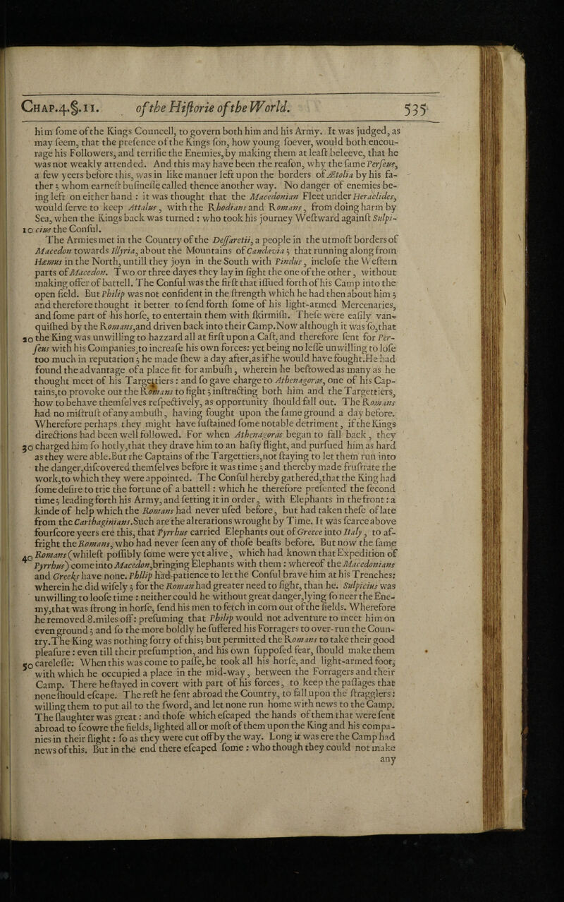 him Tome of the Kings Councell, to govern both him and his Army. It was judged, as may feem, that the prefence of the Kings fon, how young foever, would both encou¬ rage his Followers, and terrifie the Enemies, by making them at leaft beleeve, that he was not weakly attended. And this may have been the reafon, why the fame Ferfeus, a few yeers before this, was in like manner left upon the borders ofcMtolia by his fa¬ ther 5 whom earned bufinefle called thence another way. No danger of enemies be¬ ing left on either hand : it was thought that the Macedonian Fleet under Herablides, would ferve to keep Attalus, with the Khodians and Romans ^ from doing harm hy Sea, when the Kings back was turned : who took his journey Weftward againft Snlpi- to cius the Conful. The Armies met in the Country of the DeJJaretii, a people in the utmoft borders of Maccdon towards Illyria^ about the Mountains of Candavia'^ that running along from Heetnus in the North, untill they joyn in the South with Findus, inclofe the Weftern parts of Macedon. T wo or three dayes they lay in fight the one of the other, without making offer of battell. The Conful was the firft that iflued forth of his Camp into the open field. But Philip was not confident in thejftrength which he had then about him } and therefore thought it better to fend forth fomeofhis light-armed Mercenaries, and fome part of his horfe, to entertain them with fkirmifh. Thefe were eafily van^ quifhed by the Ko/nans^and driven back into their Camp.Now although it was fo,that ao the King was unwilling to hazzard all at firft upon a Calf, and therefore fent for Per- feus with his Companies,to increafe his own forces: yet being no leffe un willing to lofe too much in reputation 5 he made (hew a day after,as ifhe would have fought.Hehad found the advantage of a place fit for ambufh, wherein he beftowed as many as he thought meet of his Targettiers : and fo gave charge to Athenagoras, one of his Cap- tainsjto provoke out the Kon/ans to fight 3 inftrading both him and the Targettiers, how to behave themfelves refpeftively, as opportunity (hould fall out. The Kon/ans had no iniftruif of any ambufh, having fought upon the fame ground a day before. Wherefore perhaps they might have fuftained fome notable detriment, if the Kings direff ions had been well followed. For when Athenagoras began to fall back, they 30 charged him fo hotly,that they drave him to an halfy flight, and purfued him as hard as they were able.But the Captains of the Targettiers,not flaying to let them run into the danger,difeovered themfelves before it was time 5 and thereby made fruftrate the work,to which they were appointed. The Conful hereby gathered,that the King had fome defire to trie the fortune of a battell: which he therefore prefented the fecond time} leading forth his Army, and fetting it in order, with Elephants in the front: a kinde of help which the Romans Jaad never ufed before, but had taken thefe of late from the Carthaginians. Such are the alterations wrought by Time. It was fcarce above fourfeore yeers efo this, that Pyrrhus carried Elephants out of Greece into Italy, to af¬ fright the Romans^ who had never feen any of thofe beafts before. But now the fame 4G Romans (whileft poffibly fome were yet alive, which had known that Expedition of 4 Pyrrhus) come into Mac edon ^ringing Elephants with them : whereof the Macedonians and Greeks have none. Philip haffpatience to let the Conful brave him at his Trenches: wherein he did wifely} for the Roman had greater need to fight, than he. Sulpicius was unwilling to loofe time : neither could he without great danger,lying fo neer the Ene¬ my,that was ftrong in horfe, fend his men to fetch in com out of the fields. Wherefore he removed S.miles off: prefuming that Philzp would not adventure to meet him on even ground } and fo the more boldly he Buffered his Forragers to over-run the Coun- try.The King was nothing forry of this} but permitted the R omans to take their good pleafure: even till their prefumption, and his own fuppofed fear, fhould make them 50 carelefle; When this was come to paffe, he took all his horfe, and light-armed foot, with which he occupied a place in the mid-way, between the Forragers and their Camp. There he flayed in covert with part of his forces, to keep the pa flages that none fhould efcape. The reft he fent abroad the Country, to fall upon the ftragglers: willing them to put all to the fword, and let none run home with news to the Camp. The (laughter was great: and thofe which efcaped the hands of them that were fent abroad to fcowre the fields, lighted all or moft of them upon the King and his compa¬ nies in their flight: fo as they were cut offby the way. Long it was ere the Camp had news of this. But in the end there efcaped fome : who though they could not make any