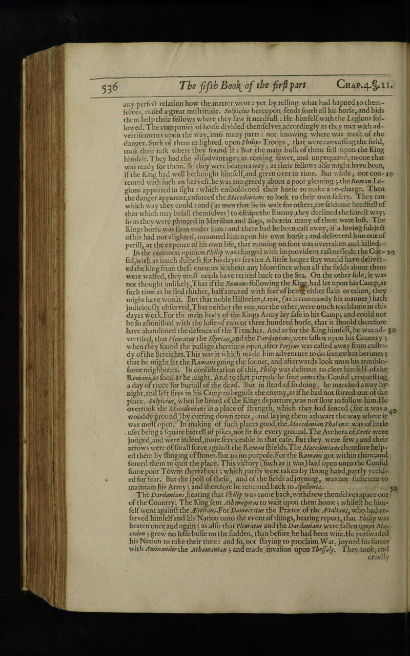 Chap.4.§.ii. any perfect relation how the matter went: yet by telling what had hapned to them- felvef, railed a great multitude. Snip cuts hereupon fends forth all his horfe, and bids them help their fellow's where they faw itneedfull: He himfelf with the Legions fol¬ lowed. The companies of horfe divided themfelves,accordingly as they met with ad- vertifements upon the way, into many parts: not knowing where was mod: of the danger. Such of them as lighted upon philips Troops , that werecanvafiing the field, took their talk where they found it: But the main bulk of them fell upon the King himfelf. They had the diladvantage 5 as coming fewer, and unprepared, to one that was ready forthem. So they were beaten away 3 as their fellow's alfo might have been, if the King had well bethought himfelf,and given over in time. But while, not con- ic tented with fuch an harveft.he was too greedy about a poor gleaning $ the Roman Le¬ gions appeared in fight: which emboldened their horfe to make a re-charge. Then the danger apparent,enforced the Macedonians to look to their own fafety. They ran which way they could : and (as men that lie in wait for others,are feldome heedfull of that which may befall themfelvesj to efcape the Enemy,they declined the faireft way} fo as they were plunged in Mariflies and Bogs, wherein many of them were loft. The Kings horfe was llain under him : and there had he been caft away, if a loving fubjeft of his had not alighted, mounted him upon his own horfe } and delivered him out of perill, at the expence of his own life, that running on foot was overtaken and killed. In the common opinion Philip was charged with improvident rafhneffe^Se the Con- 20 ful,with as much dulnefs,for his dayes fervice, A little longer ftay w'ould have deliver¬ ed the king from thefe enemies without any blowrfince when all the fields about them were wafted, they mu ft needs have retired back to the Sea. On the other fide, it was not thought unlikely,That if the Romans following the Kiijg,had fet upon his Camp,at fuch time as he fled thither, half amazed with fear of being either (lain or taken, they might have won it. But that noble Hiftorian,L/Tze, (as is commonly his manner) hath judicioufiy obferved,That neither the one,nor the other,were much too blame in this dayes work.For the main body of the Kings Army lay fafe in his Camp} and could not be fo aftoniflied with the lofle of two or three hundred horfe, that it fhould therefore have abandoned the defence of the Trenches. And as for the King himfelT, he was ad- 30 vertifed, that Pleuratus the illyriqn^and the Dardaniansywere fallen upon his Country } when they found the paflage thereinto open,after Ter feus was called away from cufto- dy ofthe Streights.This was it which made him adventure to do fomewhat betimes 5 that he might fet the Romans going the fooner, and afterwards look unto his trouble- fome neighbours. In confideration of this, Thilip was defirous to cleer himfelf ofthe Komans^s foon as he might. And to that purpofe he fent unto the Conful } requefting a day of truce for buriall of the dead. But in ftead of fo doing, he mardbed away by night,and left fires in his Camp to beguile the enemy,as if he had not ftirred out of the place. Sulpicius, when he heard ofthe Kings departure,was not flow to follow him.He overtook the Macedonians in a place of ftrength, which they had fenced (for it was a wooddy ground^ by cutting down trees, and laying them athwart the way where it * was moft open. In making of fuch places good,the Macedonian Phalanx was of little , ufe} being a fquare battell of pikes,not fit for every ground.The Archers ofCrete were judged,and were indeed,more ferviceable in that cafe. But they were few } and their arrows were of fmall force againft the Roman fhields.The Macedonians therefore help¬ ed them by flinging of ftones.But to no purpofe.For the Romans got within them}and forced them to quit the place. This victory (fuch as it wasj laid open unto the Conful fomepoor Towns thereabout} which partly were taken by ftrong hand,partly yeeld- ed for fear. But the fpoil of thefe, and ofthe fields ad joyning, was not fufficientto maintain his Army} and therefore he returned back to Apollonia, 50 The Dardaniansyhearing that Philip was come back,withdrew themfelves apace out of the Country. The King fent Athenagoras to wait upon them home} whileft he him¬ felf went againft the JEtolians.For Damocritus the Prsetor of the JEtolians, who had re- ferved himfelfand his Nation unto the event of things, hearing report, that Philip was beaten once and again} as alio that pleuratus and the Dardanians were fallen upon Ma~ cedon } grew no leflebufie on the fudden, than before he had been wife.He perfwaded his Nation to take their time: and fo, not flaying to proclaim War, joynea his forces with Aminander the Athamanian $ and made invafion upon Rheffaly. They took, and cruelly