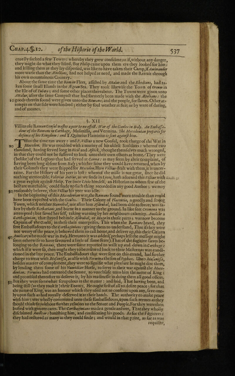 cruelly fackeda few Towns: whereby they grew confident's if,without any danger, they might do what they lifted. But Philip came upon them ere they looked for him: and killing them as they lay difperfed,was like to have taken their Camp,ifAminander more warie than the Mtolians, had not helped at need, and made the Retrait through his own mountainous Country. About the fame time the Roman Fleet, afiifted by Attains and the Rhodians, had ta¬ ken fome fmall Ifiands in the Mgean Sea. They took likewifethe Town of Oreum in the Ifle of of Euboea 3 and fome other places thereabout. TheTownswere given unto Attains, after the fame Compad that had formerly been made with the JEtolians : the 1 o goods therein found were given unto the Romans} and the people, for Haves. Other at¬ tempts on that fide were hundred 3 either by foul weather at Sea} or by want of daring, andofmeanes. §. XII Villius the Koman Conful wajles a yeer to no effeB. War of the Gaides in Italy. AnEmbaJfa- dour of the Romans to Carthage, Mafaniffa, and Vermina. T he Macedonian prep ares for defence of his Kingdom : and T.Quintius Flaminius is fent againji him. T'Hus the time ran away : and P. Villius a new Conful, took charge of the War in Macedon. He was troubled with a mutiny of his oldeft Souldiers : whereof two thoufand, having ferved long in Sicil and Ajricthought themfelves much wronged, in that they could not be differed to look unto their own eftates at home.'They were (belikej of the Legions that had ferved at Cannee: as may feem by their complaint, of having been long abfent from Italy 3 whither faine they would have returned,when by their Colonels they were (hipped for Macedon.How Villius dealt with them,it is uncer- taine. For the Hiftory of his yeer is loft: whereof the mifife is not great, fince he did nothing memorable. Valerius Antins, as we finde in Livie, hath adorned this Villius with LjvMb. 32 a great exploit againft Philip. Yet fince Livie himfelf, an Hiftorian to whom few of the beftarematchable, could finde no fuch thing recorded in any good Author 3 we may 30 reafonably beleeve, that Villius his yeer was idle. In the beginning of this Macedonian war,the Romans found more trouble than could have been expe&ed with the Gaul.es. Their Colony of Placentia, a goodly and ftrong Town, which neither Hannibal, nor after him Afdrubal, had been able to force} was ta¬ ken by thefe Barb aria ns,and burnt in a manner to the ground. In like fort Cremona was attempted} but faved her felf, taking warning by her neighbours calamity. Amilcar a Carthaginian, that ftayed behinde Afdrubal, or Mago'm thofe parts 3 was now become Captain of theGaules, in thefe their enterprifes. This when the Komans heard, they fent Embaffadours to the Carthaginians: giving them to underftand. That if they were not weary of the peace,it behoved them to call home,and deliver up,this their Citizen Amilcar-,who made war in Ita/y.Hereunto it was addedf perhaps left the meliage might feem otherwife to have favoured a little of fome feare) That of the fugitive flaves be¬ longing to the Komans, there were fome reported to walk up and down in Carthage : which if it were lb, then ought they to be reftored back to their Mafters}as was condi¬ tioned in the late peace. The Embaffadours that were fent on this errand, had further charge to treat with Mafanijfa, as alfo with Vermina*.he fon ofSyphax. Unto Mafanijfa, befides matter of complement,they were to fignifie what pleafure he might doe them, by lending them fome of his Numidian Horfe, to ferve in their war againft the Mace¬ donian. Vermina had entreated the Senate, to vouchfafe unto him the name of King : and prom'ifed thereafter to deferve it, by his readineffe in doing them all good offices. 50 But they were fomewhat fcrupulous in the matter : and laid, That having been, and being ftill (as they took it) their Enemy, He ought firft of all to defire peace 3 for that the name of King, was an honour which they ufed not to conferre upon any, fa ve one- ly upon fuch as had royally deferved it at their hands. The authority to make peace with him } was wholly committed unto thefe Embaffadours,upon fuch termes as they fhould think fit3without further relation to the Senate and People.For they were then bufied with greater cares. The Carthaginians made a gentle anfwer. That they wholly difclaimed Amilcar: banifhing him, and confifcating his goods. As for the Fugitives ; they had reftored as many as they could finde } and would in that point, as far as was requifite,