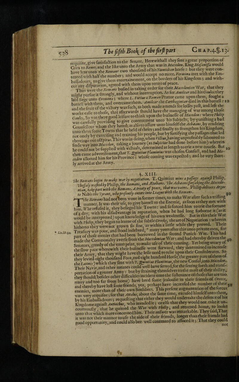 .... reauifite give fatisfaftion to the Senate. Herewithall they fent a great proportion of Corn to Rome-, and the like unto the Army that was in Maeedon King Mafamfa would have lent unto the K**»a»r two thoufand of his Nnmidian horfe : but they were con¬ tented with half the number ; and would accept no more. Verm,** met with the Ern- bTldors to give them entertainemenr, on the borders of his Kingdom ; and with- Da ■ ^TnntnHAn i^reed with them upon terms of peace. °l Thus were the Romans bulled in taking order for thw. Macedo.»>anWar, that they minht mirfue it ftrongly, and without interruption. As for Amilcar and his Ginks:they laid (lege unto Cremona; where L. Furius a Pnetor came upon them, fought a battell with them, and overcame them. Amilcar the Carthaginianrelied in thisi battell; 10 and the fruit of the victory was fuch, as both made amends for Ioffes paft, and foft the worke eafie to thofe, that afterwards (hould have the managing of war among thofe ZZks So was there good leifure to think upon the buCmefeoS Maeedonwhere Philip was carefully providing to give contentment unto his Sub,efts by-pumflung a bad Cnnnfeflour whom they hated; as alfo to affure unto himfelf the Acbean,, by rendring unto them fome Towns that he held of theirs; and finally to ftrengthen his Kingdom ” oneH. bv exercifing and training his people, but by fortifying the paffages that led thereinto outofEpiwr.I'his wasin doing,when havingunprofitably laboured to finde way into Maeedon, taking a journey (as Snip,an* had done before him) where,n he could not be fuppliei with viftuals, determined at length to me a new courfe. But 2Q Then came advertisement,that T. gumtin,Flamimns was chofen Confull and hacfMa- reZ Xtted him for hisProvince 5 whofe coming wasexpefted 5 and he very (hort- ly arrived at the Army. XIII. 1 he Romans begin to make roar by negotiation. T.Qjuntius mns apfage againjliPhihp. 1 hetlatymftedby Philip, the Romans, and Mtohans. The Achoamforjahngtbe Macedo¬ nian Ikeiartlith theRomans. A treatyof peace, thatwasvame. Philip delivers Argos to Nabis the Tyrant, whoprefently enters into League with the Romans. 30 THe Romans had not been wont in former times, to make War after fuch a trifling manner. It was their ufe, to give battell to the Enem.e, as foon as they met with him Ifherefufedit, they befieged his Towns: and fo forced him to trie the fortune of a day, with his difadvantage in reputation, when he had long forborne it (as it would be interpreted) upon knowledge of his own weakneffe. But in this their W withPhilip they began to learne of the fubtleGree*/, the art of Negotiation : wherein hithert o they were not grown fo fine, as within a little while they proved. Their * r- n,s Trcafurv was poor, and flood indebted, many yeers after this unto pnVatemen, for part oftLfe monies that had been borrowed in the fecondPun.ck War. This had made the Commonalty averfe from the Macedonian War; and had thereby driven t le Senators greedy of the enterprize, to make ufe of their cunning. Yet being weary o the flow pace wherewith their bufineffe went forward, they determined to increafe their Army that they might have the lefleneed to relie upon their Confederates. So they levied eight thoufand Foot,and eight hundred Hotfcfthe greater part of them of theLatines) wh ich they fent with T. gnintius Flamww, the new Conful,mto Macedon. Their Navie and other meanes could well have ferved,for the fettmg forth and tra - donation ofagreater Army: but by {training themfelves tothe molt of their ability, [hey Ihouldfbefides other difficulties incident unto the fuftenance pfthofe; that are too many and too far from home) have bred fome jealoufic in their friends of Greece, and'thereby have loft fome friends, yea, perhaps have mcreafed the number of their J0 enemies more than of their own Souldiers. This prefent augmentation of the forces was very requifite; for that Attains, about the fame time, excufed himfelf unto them, by his Embaffadours; requefting that either they would undertake the defence of his Kungdome againft Antiochns, who invaded it; or elfe that they would not takeitun- couneouflyf that he quitted the War with Philip, and retu.rn^ h°mVkl Tha[ unto that which more concerned him. Their anfwer was remarkable. They fatd That it was not their manner to ufe the aideof their friends, longer than their friends had good opportunity, and could alfo bee well contented to affoord it; T a ey