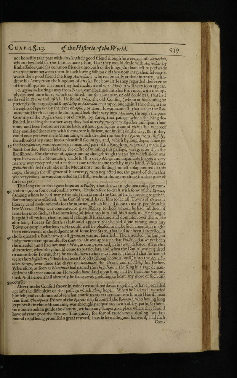 53 9 not honeftly take part with ^£^kr,their good friend though he were,againft Antiochus, whom they held in the like account 5 but, That they would deale with Antiochus by Emba(Tadors,and(as common friends unto both of the kings)do their beft to perfwade an atonement between them.In fuch loving falhion did they now carry themfelves,to- Wards their good friend the King Antiochus } who reciprocally at their intreaty, with¬ drew his Army from the kingdom ofAtta'us. But how little they regarded thefe terms of friend(hip,after that once they had madean end with Philip^ it will very foon appear. T. ghiintius halting away from Kowe, came betimes into his Province, with the fup- ply decreed unto him } which confided, for the moll part, of old Souldiers, that had 1 o ferved in Spaine and Afrit.k* He found Villius the old Conful, (whom at his coming he prefently difcharged)andKingr/ji/ip of Macedon^ncamped one againft the other,in the Streights of Epirus 3 by the river of Apfusy or Aous. It was manifeft, that either the &c- tnans mult fetch a compaffe about, and feek their way into Macedon, through the poor Country of the Dajfaretians 5 orelle\Vin, by force, that palfage which the King de¬ fended.In taking the former way} they had already two yeers together mif-fpent their time, and been forced to returne back without profit, for want of vifrualls; whereof they could neither carry with them ftore fufficient, nor finde it on the way. But if they could once get over thefe Mountains, which divided the South of Epirus from ihejfaly, then (hould they enter into a plentifull Country 5 and, which by long dependence on 2q the Macedonian^ was become (in a manner) part of his Kingdom, whereof it made the South border. Neverthelelle, the defire of winning this palTage, was greater than the likelihood. For the river of Apjus^unmng along through that valley which alone was open between the Mountains, made it all a deep Marijh and unpafiable Bogge: a very narrow way excepted,and a path cut out of the maine rock by mans hand. Wherefore ^//ztfiz/aflailed to climbe in the Mountains: but finding himfelf difap pointed of this hope, through the diligence of his enemy, who negle&ed not the guard of them that was very eafie3 he was compelled to fit (till, without doing any thing for the fpace of forty da yes. j This long time of reft gave hope unto Philips that the war might bee ended by com- -0 pofition,upon fome reafonable terms. He therefore fo dealt with fome of the Epirotsy (among whom he had many friends) that He and the Conful had a meeting together. But nothing was effe&ed. The Conful would have him to fet all Towns of Greece at liberty3 and make amends for the injuries, which he had done to many people in his late Wars. Philip was contented to give liberty tothofewhom he had fubduedof late: but unto fuch, as had been long fubjeft: unto him and his Anceftors, He thought it againft all reafon, that he {hould relinquifh his claime and dominion over them. He alfo faid, That as far forth asitfhould appeare that he had done wrong unto any Town or people whatfoever. He could well be pleafed to make fuch amends,as might feem convenient in the judgement of fome free State, that had not been interefted in thofe quarrells. But herewithall guintius was not fatisfied. There needed (he faidjno * judgement or compromife 3 forafmuch as it was apparent,that Philip had al wayes been the invader 3 and had not made War, as one provoked, in his own defence. After this altercation, when they (hould come toparticulars:and when the Conful was required to name thofe Towns, that he would have to be fet at liberty 3 the firft that he named were the 7hejfalians: Thefe had been fubje&s (though conditionall) unto the Macedo~ ninn Kings, ever fince the dayes of Alexander the Great, and of rhilip his Father. Wherefore3, as foon as Flaminius had named the 7hejjalians 5 the King in a rage deman¬ ded what (harper condition He would have laid upon him, had he been but vanqui- (hed. And herewithall abruptly he flang away 5. refilling to heare any more of fuch dif- 50 C° After this the Confull drove in vaine two or three dayes together, to have prevailed againft the difficulties of that pafiage which rhilip kept. When he had well wearied himfelf, and could not refolve what courfe to take: there came to him an Heardf-man fent from Charopus a Prince of the Epirots that favoured the Koreans y who having long kept beafts in thofe Mountains, was throughly acquainted with all by-paths,8c there¬ fore undertook to guide the Romans, without any danger,to a place where they (hould have advantage of the Enemy. This guide, for fear of treacherous dealing, wasfaft bound: and being promifed a great reward, in cafe he made good his word, had fuch Com-