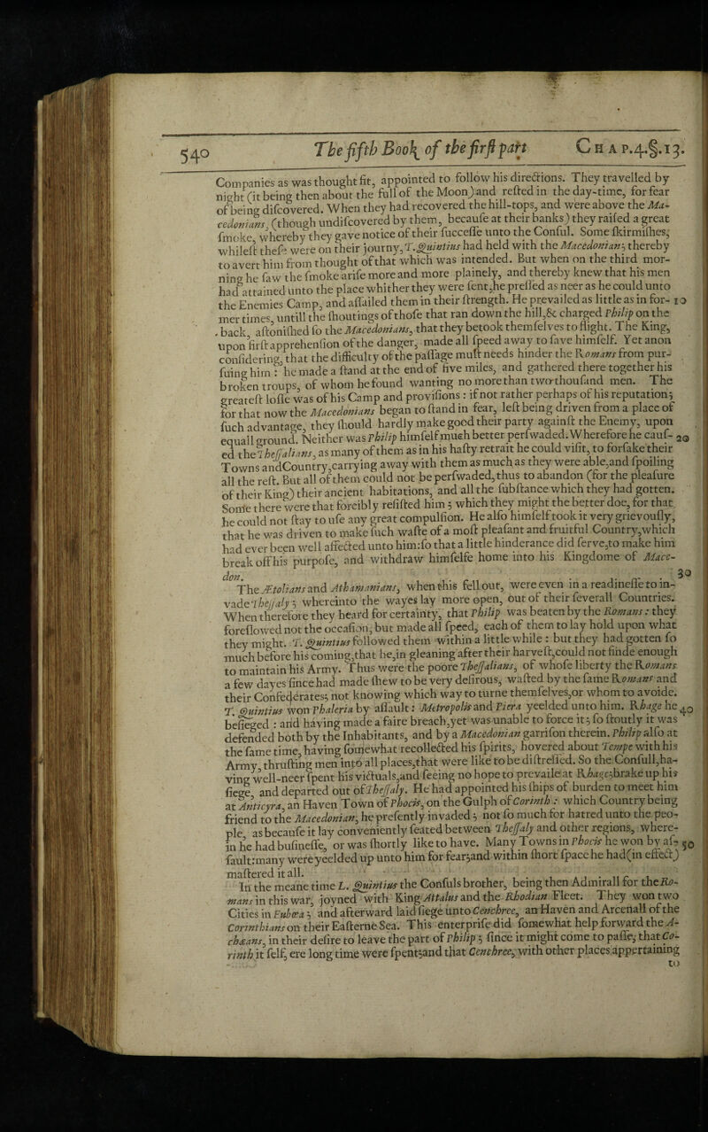 The fifth Boo\ of tbefirftpah Cha p.^g.ij. Companies as wwttaightfit, appointed to follow his diredions. They travelled by night fit being then1 about the full of theMoon>and relied in the day-time, rorfear of being difcovered. When they had recovered the hill-tops, and were above the Ma¬ cedonians, (though undifcovered by them, becaufe at their banks) they railed a great fmoke whereby they gave notice of their fuccelle unto the Conful. Some Ikirmifhes, whileft thefe were on their journy,T.guintius had held with the Macedonian? thereby to avert him from thought of that which was intended. But when on the third mor¬ ning he faw the fmoke arife more and more plainely, and thereby knew that his men had - trained unto the place whither they were fent,he prelied as neer as he could unto the Enemies Camp, and alfailed them in their ftrength. He prevailed as little as in for- i o mer times untill the Ihoutings of thofe that ran down the hill,8e charged Philip on the back aftonifhed lo the Macedonians, that they betook themlelves to flight. The King, upon firft apprehenlion of the danger, made all fpeed away to fave himfelf. Yet anon confidering that the difficulty of the palfage mull needs hinder the Romans from pur- . fang him : he made a Hand at the end of five miles, and gathered there together his broken troups of whom he found wanting no more than two-thoufimd men. The greateft Ioffe was of his Camp and provifions : if not rather perhaps of his reputation; for that now the Macedonians began to hand in fear, left being driven from a place of fuch advantage, they ftiould hardly make good their party agamft the Enemy, upon eqlial 1 around Neither was Philip himfelf much better perfwaded. Wherefore he cauf- 2Q ed the? heffMans, as many of them as in his hafty retrait he could vifit, to forfake their Towns andCountry,carrying away with them as much as they were able,and fpoiling all the reft But all of them could not be perfwaded, thus to abandon (tor the pleafure of their King) their ancient habitations, and all the fubftance which they had gotten. Some there were that forcibl y refilled him 5 which they might the better doe, for that he could not ft ay to ufe any great compulfion. He alfo himfelf took it very gnevoufly, that he was driven to make fuch wafte of a moft pieafant and fruitful Country,which h -d ever been well affefted unto him.To that a little hinderance did ferve,to make him break off his purpofe, and withdraw himfelfe home into his Kingdome of Mace- ^The jktolians and Athamanians3 when this fell out, were even in a readineffe to in¬ vade whereinto the wayeslay more open, out of their feverall Countries. When therefore they heard for certainty, that Philip was beaten by the Romans: they foreflowed not the occafion, but made all fpeed, each of them to lay hold upon what they might. T. guintiusfollowed them within a little while : but they had gotten fo much before his coming,that he,in gleaning after their harveft,could not finde enough to maintain his Army. Thus were the poore ihejjalians, of whofe liberty the Romans a few dayes fincehad made (hew to be very defirous, wafted by the fame Romans and their Confederates; not knowing which way toturne themfelves,or whom to avoide. r mintius won Vhaleria by affault: Metropolis and Pier a yeelded unto him. Rhage he40 befieged : arid having made a faire breach,yet was unable to force it 3 fo ftoutly it was defended both by the Inhabitants, and by a Macedonian garrifon therein. Philip alfo at the fame time having fomewhat recoHefted his fpirits, hovered about Tcmpe with his Army thrufting men\np6 all places,that were like to be diftreffed. So the Confull,ha¬ ving well-neerfpent his vi£tuals,and feeing no hope to prevaile at Rhagcjhrake up his fiege and departed out oRlheJJaly. He had appointed his ftups of burden to meet him at Anticyra an Haven Town of Phock, on the Gulph of Corinth : which Country being friend to the Macedonian, he prefently invaded 3 not fo much for hatred unto the peo¬ ple as becaufe it lay conveniently featedbetween TheJJaly and other regions, where¬ in he had bufineffe, orwaslhortly liketohave. Many Towns mphock he won by at- fault; many were yeelded up unto him for fear;and within ihort fpace he had(in efietrj m InThe meane time L. guintius the Confuls brother, being then Admirall for the A0- mans in this war, joyned with KingAttains and the Rhodian Fleet. They won two Cities in Eybcea 3 and afterward laid fiege unto Cenchree, an Haven and Arcenall of the Corinthians on their Eafterne Sea. This enterprife did fomewhat help forward the A- chxans, in their defire to leave the part of Philip 3 fince it might come to paffe, that Co¬ rinth it fell, ere long time were fpent3andthat Cenchree, with other places appertaining