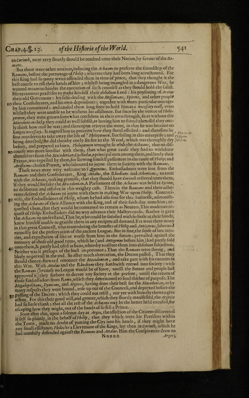 1 Chap.^S-1?- ' of the Hiflorie oftbeWorld. 541 to Corinth, now very (hortly (hould be rendred unto their Nation,by favour of the Ro- mans. clfrS • But there were other motives,inducing the Achtans to preferre the friend fhip of the Romans, before the patronage ot'Philip whereto they had been long accuftomed. For this King had fo many waies offended them in time of peace, that they thought it the beft courfe to rid their hands of him 5 whileft being intangled in a dangerous War, he wanted means to hinder the execution of fuch counfell as they fhould hold the fafeft. His tyrannous pradifes to make himfelf their abfolute Lord : his poyfoning of Aratus their old Governour : his falfe dealing with the Meffenians, Epirots, and other people 1 o their Confederates, and his own dependants: together with tfiany particular outrages by him committed 5 and caufed them long fince to hold him as a necefary evil/, even whileft they were unable to be without his affiftance. But fince by the vertue ofPhdo- tzmeri they were grown fomewhat confident in their own ftrength, fo as without the Macedonians help they could as well fubfift,as having him to fi iend:then did they one- ly think how evill he was 5 and thereupon rejoyce the more, in that he was become no longer neccfiary. It angred him to perceive how they ftood affefted: and therefore he „ fent murderers to take away the life of* Philopemes. But tailing in this enterpriie; and Philopwn. being deteded,' he did thereby onely fet fire to the Wood, which was throughly dry Jufi.1.2% before and prepared to burn. Philop&men wrought fo With the Ach£ans, that no dif- »o courfe was more familiar with them, than what great caufe they had to withdraw themfelves from the Macedonian.Cycliadas,aprincipal man among them,and lately their Prsctor,was expelled by them,for (hewing himfelf paffionate in the caufe of Philips and Ariftanns chofen Prator, who laboured to joyne them in fociety with the Romans. Thefe news were very welcome to T.guintius. Embaffadours were fent from the Romans and their Confederates , King Attains, the Rhodians and Athenians, to treat with the Achtans, making promife, that they fhould have Corinth reftored unto them, if they wTould forfake the Macedonian.A Parliament of the Achxans was held at Syaon, to deliberate and refolve in this weighty cafe. Therein the Romans and their adhe¬ rents defired the Achtans to joyne with them in making War upon Philip* Contrari- 20 wife the Embaffadours of Philip, whom he had alfo fent for this bufinefle, admonifh- 6 ing the Ach£ans of their Alliance with the King, and of their faith due unto him 5 re- quefted them,that they would be contented to remain as Neuters.This moderate re- queft of Philips Embaffadors did no way advance their Matters caufe. Rather it gave the Ach£ans to underftand,That he,who could be fatisfied with fo little at their hands, knew himfelf unable to gratifie them in any reciprocall demand. Yet were there many in that great Councell, who remembring the benefits of Philip and Antigonuj,, laboured earneftly for the prefervation of the ancient League. But in fine,the fenfe of late inju¬ ries and expeftation of like or worfe from him in the future 5 prevailed againft the memory of thofe old good turns, which he (and Antigonm before him) had partly fold unto them & partly had ufed as baits,whereby to allure them into abfolute fubje&iom 4° Neither was it perhaps oftheleaft importance 5 That the Romans were ftrong, and likely to prevail in the end. So after much altercation, the Decree pafled , That they (hould thence-forward renounce the Macedonian, and take part with his enemies in this War. With Attains and the Rhodians they forthwith entred into fociety : with the Romans (becaufe no League would be of force, untill the Senate and people had approved it) they forbore to decree any fociety at the prefent, untill the return of thofe Embaffadors from R««e,which they determined to fend thi ther of purpofe. The Mctabpoktanf, Dymeam, and Argive,, having done their beft for the Mtcedomap as by many refpefls they were bound, rofe up out of the Councell,and departed before the <n paffing of the Decree; which they could not refift, nor yet withlionefty thereto give S affentf For this their good will,and greater,which they Oiortly mamfefted.the Argrvo, had fo little thank; that all the reft of the Achtaw may be the better held excufed/or efcaping how they might, out ofthe hands of fo fell a Prince. Soon after this, upon a folemn day at Argo,, the affe.ftion of the Citizens difcovered it felffo plainly, in the behalf of Philip, that they which were his Partifans within the Town, made no doubt of putting theCity into his hands, if they might have any fmall affiftance. Philocles a Lievtenant ofthe Kings, lay then m Cor,nth, which he had manfully defended againft the Komm and Attain. Him the Confpirators drew to J Nnnnn Areos\