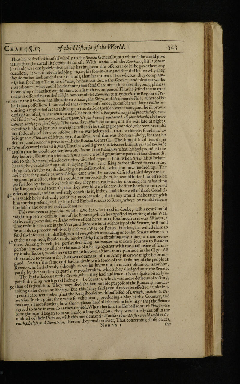 to Thus he rddreffed himfelf wholly to the Roman GeneraU5unto whom if he could give fatisfa&ion,he cared little for all the reft. With Attalm and the Rhocham, his late war (he faid) was onely defenfive; they having been the offerers: or if die gave them any occafion it was onely in helping Trufitu, his fon-in-law; neither did he fee why they (hould rather feek amends at his hands, than heat theirs. For whereas they compla n- ed that fpoiling a Temple oSvttwt, he had cut down the Grove, and pleafaat walks thereabouts • what could he do more,than fend Gardners thither with young plants 5 if one King ofanother would ftand to alk fuch recompcnce. Thus he tefted the matter out -but offered nevertheleffe,in honour of the Reman,, to give back the Region ofPe- , o -'to the Rhodtan, j as likewife to AttJm, the Ships and Pnfoners of to whereof he had thenpoffeflion.Thus ended that dayesconference becaufe it was late:rbthp re¬ quiring a nights leifure to think upon the Articles,which were many and he ill provi¬ ded of Counfell, wherewith to advife about them. For jour berngfr all prom Jed of Conn- eiicufiogliis^ongaay pfiie Wcighcinefle of the thin® propounded,wheraMi he could not fudlenly tell ho w to refolve. But it was beleeved, that he thereby fought to a- bridge the ltd,an, ofleifure to rail at him. And this was the more likely,for that he defired conference in private with the Roman Generali. The fum of his difeourfe, as rim afterward related it,was,That he would give1 the Acbtan, both Argo, and *n*H L aTfo that he would render unto Attains and the Rhod,an, what he had promifed the dav before t likewife to the Mtolian,, that he would grant fome part of their demands; anl to the RaWitvr, whatfoever they did challenge. This when Trte his aflociates heard they exclaimed againft it, faying, That if the King were fuffered to retain any thing \n Greece he would llrortly get poffeffton of all which he now rendred up. The noiff that they made came to Philip, ear: who thereupon defired a third day of meet- “!'a promfted that if he could not perfwade them, he would fuffer himfelf to be perlwade } • „ , they would with lincereaffeftion hearken unto good offefsXeSSd it, ifthey could like well of thofe Conditi Shr'^ «• ^ wh«e he would refetre it: who flood in doubt, left anewConful might happen to defraud him of the honour,which he expected by ending of the W at. So he eafify prevailed with the reft to affent hereunto: forafmuch as it was Winter a time unfi/lor fervice in the War;and fince,without authority of the Senate, he <hou d time unnt o ■ i div either in War or Peace. Further, he willed them to feidtlieftfcveSl &nbafladors to Roiwe.whkh intimating unto the Senate what each nfthem required fhould eafily hinder Philip from obtaining any thing to their preju- 4° dce Among the reft, he perfwaded King Amimnder to make a journey to Rome in wrfon -knowing well,that the name of a King,together with the confluence of fo ma- nv Embafladors would ferve to make his own aftions more glorious in the City. All ny Embanado > command of the Army in Greece might be proro- thls tended to pi ^ had he dealt with fome of the Tribunes ofthepeople at gued. And to rvhmiffh as vet he knew not fomuch) obtained it for him, Kwe : who had a ready 0*^ which they ^ged unto the Senate. partly by their author YjP J 7 they had audience at Rome±\pake bitterly a- The Embafladours of ithe GwWSenate; which was more defirous of vidory, gamft the King wit goo ?fied the honourable purpofe of the Rowansjn under¬ go than of fatisfaftion. Th y & ,. , , faid) cotdd neVer be effefted $ unleffe e- taking to fet Greece at£ difpoffeffed of Corinth, Chalcis, Sc De fpeciall care were taken,that the Krn^ ducing a Map of the Country, and mtrrn. In this point they were: lovenem ^ P ^6 ^ ^ ^ Senate making demonftrationhowthtdepla theEmbaffairs of Philip were f Sree^t9 hav® madea longOration ; they were briefly cut off in the br-ddift of their Preface with this one demand : Whether their Majier remldyeeld up Co-