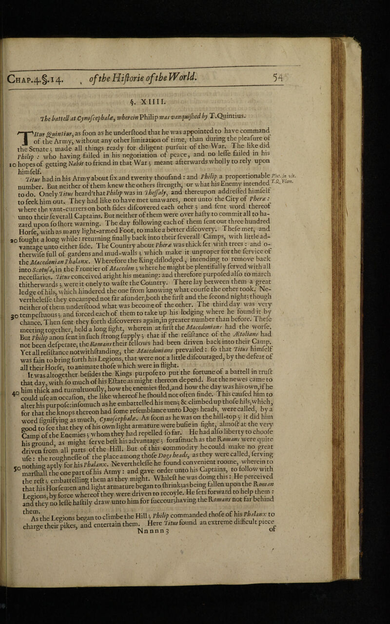 ) Chap.4-§-H- , oftbe Hiflorie oftbe World. 54 I §. XIIII. The battell at CynofcephaU, wherein Philip was vanquified by T .Quintius. TItitf fpuintius* as Toon as he underftood that he was appointed to have command of the Army, without any other limitation of time, than during the pleafure or the Senate 5 made all things ready for diligent purfuit of the War. The like did Philip : who having failed in his negotiation of peace, and no lelie tailed in his 1 o hopes of getting Nabis to friend in that War 5 meant afterwards wholly to rely upon Titus had in his Army about fix and twenty thoufand : and Philip a proportionable number. But neither of them knew the others ftrength, or what his Enemy intended ■ todo Onely Titus heardrthatPhilip was in ihejj'aly, and thereupon addrelledhimlelt tofeekhimout. They had like to have met unawares, neerunto the City of Phera: where the vant-currers on both fides difeovered each others and fent word thereot unto their feverall Captains. But neither of them were over hafty to commit all to ha¬ zard upon fo {hort warning. The day following each of them fent out three hundred Horfe with as m any light-armed Foot, to make a better dilcovery. 1 heie met, and ao fought a long while: returning finally back into their feverall Camps with little ad- vantage unto either fide. The Country about Thar* was thick let with trees : and o- therwifefullof gardens and mud-walls; which make it unproper tor the fervice ot the Macedonian Thalanx. Wherefore the King dillodged, intending to remove back into Scotvfa, in the Frontier of Macedon; where he might be plentifully fayed with all neceflaries. Ttins conceived aright his meaning: and therefore purpofed alfo to march thitherwards; were it onely to wafte the Country. There lay between them a great led ge of hils, which hindered the one from knowing what courfe the other took. Ne- vertheleffe they encamped not far afunder.both the firft and the fecond night; though neither of them underftood what was become of the other. The third day was very 20 tempeftuous; and forced each of them to take up his lodging where lie found it by * chance. Then fent they forth difeoverers again,m greater number than before. Them meeting together, held a long fight, wherein atfirftthe^mteww had the worfe But Vidlip anon fent in fuch ftrong fupply; that if the refinance of the JEtoham had not been defperate, the Romans their fellows had been driven back into their Camp Yet all refinance notwithftanding, the Macedonians prevailed: fo that Trt»r himfelt was fain to bring forth his Legions, that were not a little difeouraged, by the defeat of all their Horfe, to animate thofe which were inflight. . It was altogether befides the Kings putpofe to put the fortune of a battell in truft that day. With fo much ofhisEftate as might thereon depend. But the newes cameto him thick and tumultuoufly, how the enemies fled,and how the day was his own,if he 40 could ufe an occalion, the like whereof he fhould not often finde. This caufed him to alter his pur pofeiinfomuch as he embattelled h.s men; 8t climbedup thofe h' *. which, for that theknops thereon had fomerefemblanceunto Dogs heads werecalled by a word fignifying as much, CjnofiefhaU. As foon as he was on the hill-top ; itdidhnn good to fee that they of his own light armature were bufie in fight almoft at the very Camp of the Enemies; whom they had repelled fo far He hadalfo liberty to choofe his ground as might fervebeft his advantage; forafmuch as the Roman, were quite driven from all parts of the Hill. But of this commodity he could make no great ufe • theroughneffeof the place among thofe Dogs head,, as they werecalled fervmg CO nothing aptly for his Thalanx. Nevertheleffe he found convenient roome .whereinto 5 arfliall the one part of his Army: and gave order unto his Captains, to follow with the reft embattelline them as they might. Whileft he was doing this: He perceived that his Horfemen and light armature began to fhrink;as being fallen upon the Rmstm Legions, by force whereof they were driven to recoyle. He fas forward to help them: and they no lefle haftily draw unto him for fuccour;havmg the Romans not far behind theAs‘the Legions began to climbe the Hill; Thilip commanded thofe of his. Phalanx to charge their pikes, and entertain them. Here Titus found an extreme difficult piece & Nnnnn^ or