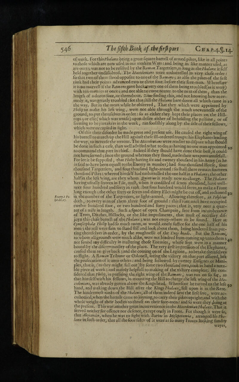 of work. For this Phalanx being a great fquare battell ofarmed pikes, like in all points to thofe which are now ufed in our modern Wars: and being in like manner ufed, as are ours3 was not to be refilled by the Roman Targettiers,as long as the Phalanx it felf held together undiflolved. The Macedonians were embattelled in very clofeorder: fq that two of them flood oppofite to one of the R ornans3 as alfo the pikes of the fird rank had their points advanced two or three foot before their fore-man. Wherefore it is no marvell if the Romans gave backsevery one ofthem being troubled(as it were) with ten enemies at once 5 and not able to come neerer to the next of them , than the length of a dozen foot, or thereabout. Titus finding this, and not knowing how to re¬ medy it, was greatly troubled: for that (fill the Phalanx bare down all which came in 10 the way. But in the mean while he obferved , That they which were appointed by Philip to make his left wing , were not able through the much unevennefle of the ground, to put themfelves in order: fo as either they kept their places on the Hill¬ tops 5 or elfe ('which was worfe) upon defire either of beholding the paflime, or of feeming to be partakers in the work, ran foolifhly along by the fide of their fellows, ‘ which were occupied in fight. Of this their diforder he made great and prefentufe. Hecaufed the right wing of his battell to march up the Hill againft thefe ill-ordered troups: his Elephants leading the way, to increafe the terrour. The Macedonians were readier to difpute what fhould be done in fuch a cafe, than well advifed what to do; as having no one man appointed 2o to command that part in chief. Indeed if they Ihould have done their belt, it could not have ferved 5 fince the ground whereon they dood,made their weapons unufefull. For let it be fuppofed , that Philip having fix and twenty thoufand in his Army (as he is laid to have been equall to the Enemy in number) had four thoufand Horfe four thoufand Targettiers, and four thoufand light-armed : fo (hall there remain fourteen thoufand Pikes 5 whereof himfelf had embattelled the one half in a Phalanx3 the other halfin the left Wing, are they whom Qumtius is ready now to charge. The Phalanx havingulually fixteen in File, mud, when it confided of feven thoufand, have well- neer four hundred and forty in rank : but four hundred would ferve,to make a Front long enough 3 the other forty or feven and thirty Files might be cut off, and reckoned Excerp.e Po- in the number of the Targettiers, or light-armed.^ Allowing therefore, a3 Polybius lyb.hb.li. doth, to every man of them three foot of ground: this Front mud have occupied twelve hundred foot, or two hundred and forty paces 3 that is, very neer a quar¬ ter of a mile in length. Such a fpacc of open Champain, free from incumberance of Trees, Ditches,Hillocks, or the like impediments, that mud of neceflity dif- joyn this clofe battell of the Phalanx 3 was not every-where to be found. Here at CynofcephaU Philip had fo much room, as would onely fiiffice for the one half of his men 3 the red were fain to dand dill and look about them, being hindered from put¬ ting themfelves in order, by the roughneffe of the Dogs heads. But the Romansy to whom all grounds were much alike, were not hindred from coming up unto them 5 nor found any difficulty in madering thofe Enemies, whofe feet were in a manner bound by the difcommodity of the place. The very fird imprefiion of the Elephants, caufedthemto give back 3 and the coming on of the Legions, to betake themfelves to flight. A Kornan Tribune or Colonell, feeing the vi&ory on that part affured, left the profecutionofit unto others .-and being followed by twenty Enfignes or ManR pies, that is, (as they might fall out) by fame two thoufand men,took in hand a nota¬ ble piece of work 3 and mainly helpfull to making of the victory compieat. He con- fidered that Philip, in purfuing the right wing of the Komans 3 was run on fo far, as that himfelf with his fellows, in mounting the Hill to charge the left wing of the Ma¬ cedonians ^ was already gotten above the Kings head. Wherefore he turned to the left hand, and making down the Hill after the Kings Phalanx^fell upon it in theRere. The hindermod rank s of the Phalanx, all of them indeed fave the fird five, were ac- cudomed,when the battels came to joyning,to carry their pikes upright3and with the whole weight of their bodies to thrud on their fore-men: and fo were they floingat the prefent. This was another great inconvenience in the Macedonian Phalanx.That it ferved neither for offence nor defence, except onely in Front. For though it were fo, that Alexander, when he was to fight with Darius in Mefopotamui, arranged his pha¬ lanx in fuch order, that all the four fides of it were as fo many Fronts looking fundi y wayes.