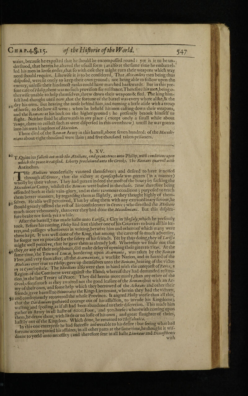 Waies, becaufe he expe&ed that he iliould be encompafled round : yet is ittobeun-, derftood, that herein he altered the ufuall form 5 as alfo at the fame time he embattel-' led his men in loofe order,that fo with eafe they might turn their weapons which way need (houldrequire. Likewife it is to be confidered, That Alexanders men being thus difpofed, were fit onely to keep their own ground 5 not being able to follow upon the enemy, unlefle their hindmoft ranks could have marched backwards. But in this pre- fent cafe ofF^/%there was no fuch provifion for refiftance.Therefore his mefi,being o- therwife unable to help themfel ves,thre w down their weapons & fled. The king him- lelf had thought until now,that the fortune of the battel was every where alike, 8c the day his own. But hearing the noife behind him,and turning a little afide with a troup 1 °ofhorfe to fee how all went 5 when he beheld his men calling down their weapons, and the Romans at his back 6n the higher ground 3 he prefently betook himfelf to flight. Neither ftaid he afterwards in any place (except onely a fmall while about Tempe, there to colled fuch as were difperfed in this overthrow,) untill he was gotten into his own kingdom of Macedon. There died of the Koman Army in this battell,about feven hundred: of the Macedo¬ nians about eight thoufand were llain 3 and five thoufand taken prifoners. §. XV. 20 T. Quint ius/a//ef/j out with the Julians, and grants truce unto Philip, with conditions jtpcn ’which the peace is ratified. Liberty proclaimed unto the Greekj. 7he Romans qnarrell with Antiochus. ^T^He JEtolians wonderfully vaunted themfelves 3 and defired to have it noifed ; I through all Greece ^ that the vidory at CynofcephaU was gotten (in a manner) wholly by their valour. They had gotten indeed the moft of the booty by facking the Macedonian Camp, whileft the Romans were bulled in the chafe. Titus therefore being offended both at their vain-glory, and at their ravenous condition 3 purpofed to teach them better manners, by regardihg them as flightly, as they thought highly of them- felves He alfo well perceived, That by ufing them with any extraordinary favour,he 30 lhould greatly offend the reft of his confederates in Greece 5 who detefted the &tolians much more vehemently, than ever they had done the Macedonians. But this difplea- fure brake not forth yet a while. . After the battell flitus made hafte unto Larifa, a City in Theffaly,which he prefently took Before his coming, Thilip had fent thither one of his Courtiers to burn all his let¬ ters and paffages whatfoever in writing,betwixt him and othersrof which many were there kept It was well done of the King, that among the cares of fo much ad verfity, he forgot not to provide for the fafety of his friends. Yet by thus domg,they of Larijja might well perceive, that he gave them as already loft. Wherefore we finde not that thev or any of their neighbours,did make delay ofopemng them gates to Tttus. Atthe 40 fame time, the Town of Leucas, bordering upon Acarnania was taken by tht Roman Fleet and very foon after, all the Acarnanians, a warlike Nation, and m hatred of the *7-* r pver ;rue to rhilm gave up themfelves unto the Romans, hearing of the vidlo- “ he 2&L.X affo were then in hand with theconqueft of a Region of the Continent over againft the Ifiand3 whereof they had demanded reftitu- . g • ap iflte Treaty of Peace. They did herein more manly,than any other of the GrX-forafmucI as they awaited not the good leafure of the Korbut with an Art mv of their own, and folne help which they borrowed of the ^ W and other their Sends save battell to Dimer Ms the Kings Ltevtenant, wherein they had the victory, «o and conlquently recovered the whole Province. It angred Ththp worfe than all this, 5 SattheSard Jans gathered courage out of his affUSion, to invade his Kingdome; waftinc and fpoiling,as if all had been abandoned to their difcretion. This made him rather an Army in all hafte of dooo.Foot, and 5oo.horfe : wherewith coming upon them he drave^hem, with little or no lofle of his own and great ftaughterof theirs, haftilv out of the Kingdom. Whidb done, he returned to Thejfalmica. In this one enterprise he had fuccefle anfwerable to hisdefire : but feeing what bad fortune accompanied his affaires, in all other parts at the fame time,he thought it wit- dome to yeeld unto neceffity; and therefore fent in all hafte Umneu, and Davofihen^