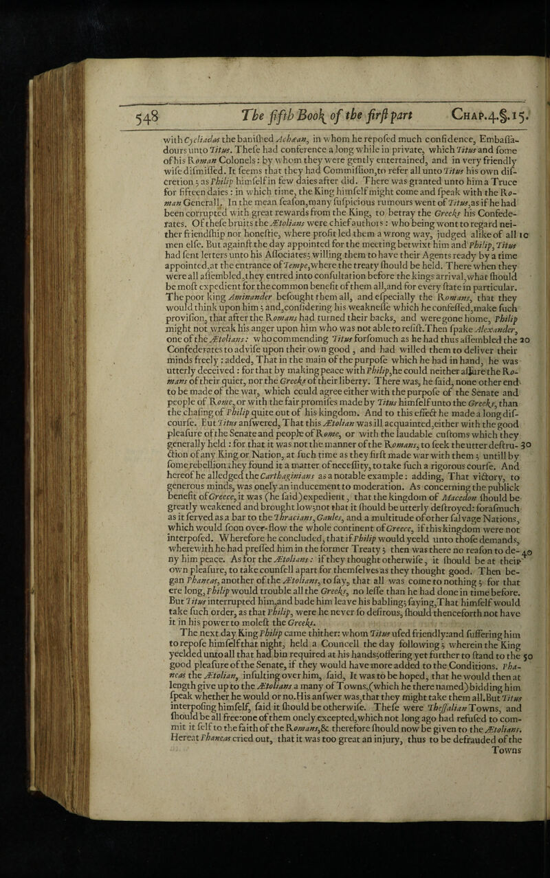 with Cycliadas the bamfhed Achaean, in whom he repofed much confidence;, Embafla- dours unto Tit us. Thefe had conference a long while in private, which Titus and fome of his R oman Colonels: by whom they were gently entertained, and in very friendly wife difmifl'ed. It feems that they had Commiflion,to refer all unto Titus his own dif- cretion 3 as rhilip himfelfin few daies after did. There was granted unto him a Truce for fifteen daies: in which time, the King himfelf might come and fpeak with the Rc- man Generali. In the mean feafon,many fufpicious rumours went of Tituses if he had been corrupted with great rewards from the King, to betray the Greeks his Confede¬ rates. Of thefe bruits the Mtolians were chief authors: who being wont to regard nei¬ ther friendfhip nor honeftie, where profit led them a wrong way, judged alike of all 10 men elfe. But againft the day appointed for the meeting betwixt him and Philip} Titus had fent letters unto his Aflociates$ willing them to have their Agents ready by a time appointed,at the entrance of Tempefwhere the treaty fhould be held. There when they were all aflembled ,they entred into confultation before the kings arrival,what fhould be molf expedient for the common benefit of them all,and for every ftate in particular. The poor king Aminander befought them all, and efpecially the Romans, that they would think upon him 5 and,considering his weaknefle which heconfefled,make fuch provifion, that after the Romans had turned their backs, and were gone home, Philip might not wreak his anger upon him who was not able to refift.Then fpake Alexander, one of the Mtolians: who commending Titus forfomuch as he had thus affembled the 20 Confederates to advife upon their own good , and had willed them to deliver their minds freely : added. That in the main of thepurpofe which he had in hand, he was utterly deceived : for that by making peace with Philzp^he could neither afjure the Rc- ntans of their quiet, nor the Greeks of their liberty. There was, he faid, none other end to be made of the war, which could agree either with the purpofe of the Senate and people of Rome, or with the fair promifes made by Titus himfelf unto the Greeks, than the chafing of Philip quite out of his kingdom. And to this effeci he made a long dif- courfe. Eut ‘Titus anfwered. That this Mtolian was ill acquainted,either with the good pleafure of the Senate and people of Rente, or with the laudable cuftoms which they generally held : for that it was not the manner of the Romans, to feek theutter deftru- 30 <ffion of any King or Nation, at fuch time as they firft made war with them $ untill by fomerebellion they found it a matter of neceffity, to take fuch a rigorous courfe. And hereof he alledged the Carthaginians as a notable example; adding, That victory, to generous minds, was onel’y an inducement to moderation. As concerning the publick benefit ofGreece, it was ('he faid) expedient, that the kingdom of Macedon fhould be greatly weakened and brought low^not that it fhould be utterly deftroyed: forafmuch as it ferved as a bar to the Thracians, Gaules0 and a multitude of other falvage Nations, which would foon over-flow the whole continent of Greece, if this kingdom were not interpofed. Wherefore he concluded, that if Philip would yeeld unto thofe demands, wherewith he had prefled him in the former Treaty 5 then was there no reafon to de- ny him peace. As for the Mtolians: if they thought otherwife, it fhould be at theiw own pleafure, to take counfell apart for themfelves as they thought good. Then be¬ gan Phaneas, another of the Mtolians, to fay, that all was come to nothing y for that ere long, Philip would trouble all the Greeks, no lefle than he had done in time before. But Titus interrupted him,and bade him leave his babling^ faying,That himfelf would take fuch order, as that Philipp were he never fo defirous, fhould thenceforth not have it in his power to moled the Greeks. The next day King Philip came thither: whom Titus ufed friendlyrand differing him to repofe himfelf that night, held a Councell the day followings wherein the King yeelded untoall that had bin required at his hands^offering yet further to ftand to the 50 good pleafure of the Senate, if they would have more added to the Conditions, pha¬ neas the Mtolian, infulting over him, faid. It was to be hoped, that he would then at length give up to the Mtolians a many of Towns,(which he there named) bidding him fpeak whether he would or no.His anfwer was,that they might take them all.But Titus interpofing himfelf, faid it fhould be otherwife. Thefe were TkeJJalianT owns, and fhould be all free:one of them onely excepted, which not long ago had refufed to com¬ mit it felf to the faith of the Romans,& therefore fhould now be given to the Mtolians. Hereat Phaneas cried out, that it was too great an injury, thus to be defrauded of the Towns