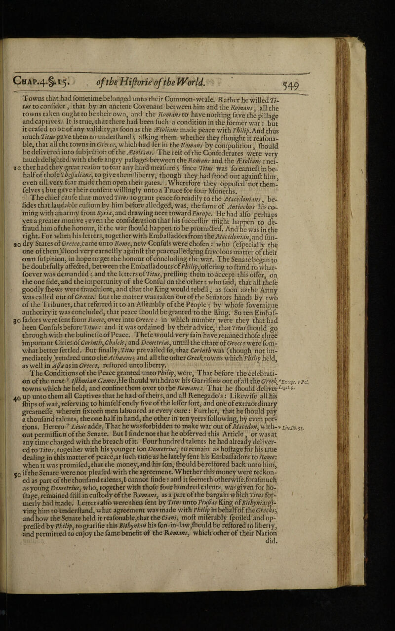 Towns that had fometime belonged unto their Common-weale. Rather he willed Ti¬ tus to confider, that by an ancient Covenant between him and the Romans , all the towns taken ought to be their own, and the Romans to have nothing have the pillage and captives. It is true, that there had been fuch a condition in the former war: but it ceafed to be of any validity,as foon as the /Etolians made peace with Thilip. And thus much Titus gave them to underhand 5 alking them whether they thought it reafona- ble, that all the towns in Greece, which had let in the Romans by compofition, fhould be delivered into fub'je&ioh of the ^Etolians. The reft of the Confederates were very inuch delighted with thefe angry paflages between the Romans and the JEtolians: nei- 1 o ther had they great reafon to fear any hard meafure 5 fince Titus was fo earned: in be- half of thofe 2 hejjalians, to give them liberty, though they had flood out againft him, even till very fear made them open their gates. Wherefore they oppofed not them- felves 5 but gave their confent willingly unto a Truce for four Moneths. The chief caufe that moved Titus to grant peace fo readily to the Macedonians be¬ tides that laudable cuftom by him before alledged, was, the fame of Antiochus his co¬ ming with an army from Syria i and drawing neer toward Europe. He had alfo perhaps yet a greater motive} even the confideration that his fucceffor might happen to de¬ fraud him of the honour, if the war fhould happen to be protracted. And he was in the right. For when his letters, together with Embaffadors from the Macedonian, and fun- ao dry States obGreece^came unto Rome, new Confuls were chofen : who (efpecially the one of theni)ftood very earneftly againft the peace,alledging frivolous matter of their own fulpition, in hope to get the honour of concluding the war. The Senate began to be doubtfully affe&ed, between the Embafladours ofThilip ^.offering toftand to what- foever was demanded 5 and the letters ofTitus0 preffing them to accept this offer, on the one fide, and the importunity of the Conful on the other} who faid, that all thefe goodly {hews were fraudulent, and that the King would rebdll, as foon as the Army was called out of Greece. But the matter was taken Out of the Senators hands by two of the Tribunes, that referred it to an Aflembly of the People 3 by whofe foveraigne authority it was concluded, that peace fhould be granted to the King. So ten Embaf- 3 ofadors were fent from Romet over into Greece: in which number were they that had been Confuls before Titus: and it was ordained by their advice, that Titus fhould go through with the bufinefl'e of Peace. Thefe would very fain have retained thofe three important Cities of Corinth, Chalcis, and Demetrios0 untill the effate of Greece were fom- what better fettled. But finally, Titus prevailed fo, that Corinth was (though not im- mediatelyjrendred unto the' Achaansj and all the other Greekyowns which Philip held, as well in Ajia as in Greece, reftored unto liberty. The Conditions of the Peace granted unto Thilip, were. That before the celebrati¬ on of the next * ijihmian Games ,He fhould withdraw his Garrifons out of all the Greeks* Except, c p0l. towns which he held, and confine them over to the Romans: That he fhould deliver Le£at-P- ao up unto them all Captives that he had of theirs, and all Renegado’s: Likewife all his fhips of war, referving to himfelf onely five of the lefifer fort, and one of extraordinary greatnefte, wherein fixteen men laboured at every oare: Further, that he fhould pay a thoufand talents, the one half in hand, the other in ten yeers following, by even por¬ tions. Hereto * Livie adds. That he was forbidden to make war out ofMacedon, with-* Liv.lib.31. out permiffion of the Senate. But I finde not that he obferved this Article, or was at any time charged with the breach of it. Four hundred talents he had already deliver¬ ed to Titns, together with his younger fon Demetrius, to remain as hoftage for his true dealing in this matter of peace,at fuch time as he lately fent his EmbafTadors to Rome: when it was promifed, that the money,and his fon, fhould bereftored back unto him, 50 ifthe Senate were not pleafed with the agreement. Whether this money were reckon¬ ed as part of the thoufand talents,I cannot finde: and itfeemeth other wife,forafmuch as young Demetrius, who, together with thofe four hundred talents, was given for ho¬ ftage, remained ftill in cuftody of the Komans, as a part of the bargain which Titus fot- ving him to underftand, what agreement was made with Thilip m behalfof the Creeks? and how the Senate held it reafonable,that the Ciani, riioft miferably fpoiled and op- ving him to underftand, what agreement was made with Thilip m behalfof theCr^m, and how the Senate held it reafonable,that the Ciani^ moft miferably fpoiled and op- aHUllUVV UIV UV-liatV Al a -- 7 prefifed by Thilip, to gratifie this Rithynian his fon-in-law,fhould be reftored to liberty, and permitted to enjoy the fame benefit of the Romans, which other of their Nation did. 1