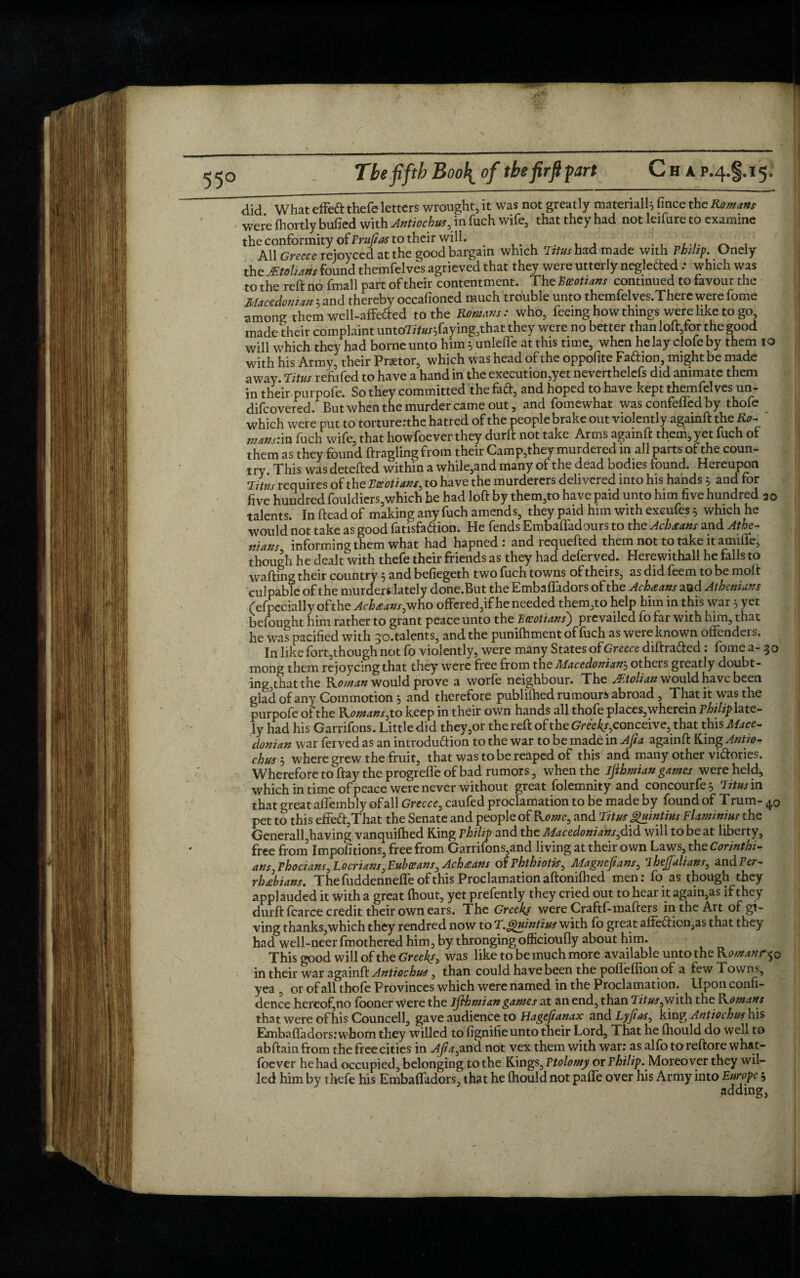 did What effeft thefe letters wrought, it was not greatly material!; fince the Roman were fhortly bulled with Antiochus, in fuch wife, that they had not leifure to examine the conformity of Pruftas to their will. . ...... ~ , All Greece rejoyced at the good bargain which Titus had made with Philip. Ondy the Mtolians found themfelves agrieved that they were utterly negleCted .* which was to the reft no fmall part of their contentment. The TSeottans continued to favour the Macedonian ; and thereby occafioned much trouble unto themfelves.There were fome among them well-affeded to the Romans: who, feeing how things were like to go, made their complaint untoTft#/;faying3that they were no better than loft,for the good will which they had borne unto him; unlefle at this time, when he lay clofe by them 10 with his Army, their Pnetor, which was head of the oppofite FaChon, might be made away. Titus refufed to have a hand in the execution,yet neverthelefs did animate them in their purpofe. So they committed the fad, and hoped to have kept themfel ves un- difeovered. But when the murder came out, and fomewhat was confeffed by thofe which were put to torture: the hatred of the people brake out violently againft the Ro- mans:in fuch wife, that howfoever they durft not take Arms againft them, yet fuch ot them as they found ftragling from their Camp,they murdered in all parts of the coun¬ try This was detefted within a while,and many of the dead bodies found. Hereupon Titus requires of the Eceotians, to have the murderers delivered into his hands ; and for five hundred fouldiers,which he had loft by them,to have paid unto him five hundred 20 talents. In ftead of making any fuch amends, they paid him with exeufes; which he would not take as good fatisfa&ion. He fends Embafladours to the Achsans and Athe¬ nians, informing them what had hapned : and requefted them not to take it amiffe, though he dealt with thefe their friends as they had deferved. Herewithall he falls to wafting their country; and befiegeth two fuch towns of theirs, as did feem to be moft culpable of the murders lately done.But the Embaffadors of the Ach<eans aod Athenians (efpecially of the Achsans, who offered,if he needed thereto help him in this war 5 yet befought him rather to grant peace unto the ft tertians') prevailed fo far with him, that he was pacified with 30. talents, and the punifhment of fuch as were known offenders. In like fbrt,though not fo violently, were many States of Greece diftrafted : fome a- 30 mong them rejoycing that they were free from the Macedonian5 others greatly doubt¬ ing that the Roman would prove a worfe neighbour. The Motion would have been glad of any Commotion; and therefore publifhed rumours abroad, That it was the purpofe of the Romans ,to keep in their own hands all thofe places, wherein Philip late¬ ly had his Garrifons. Little did they,or the reft of the GVee^conceive, that this Mace¬ donian war fer ved as an introduction to the war to be made in Aft a againft King Antio¬ ch uswhere grew the fruit, that was to be reaped of this and many other victories. Wherefore to ftay the progreffe of bad rumors, when the ifthmian games were held, which in time of peace were never without great folemnity and concourfe; Titus in that great affembly of all Greece, caufed proclamation to be made by found of T rum- 40 pet to this effeCt,That the Senate and people of Rome, and Titus ghtintius Flammius the Generall,having vanquifhed King Philip and the Macedonians,did will to be at liberty, free from Impositions, free from Garrifons and living at their own Laws, the Corinthi- ans, Phocians, Locrians, Euhceans, Achteans of Phthiotk, Magnejians, ihejfalians, and Per- rh£bians. The fuddenneffe of this Proclamation aftoniftied men: fo as though they applauded it with a great ftiout, yet prefently they cried out to hear it again,as if they durft fearce credit their own ears. The Greeks were Craftf-mafters in the Art of gi¬ ving thanks,which they rendred now to T.Quintius with fo great affeCtion,as that they had well-neer fmothered him, by thronging officioufly about him. This good will of the Greek*> was like to be much more available unto the Romanr^o in their war againft Antiochus, than could have been the poffeflion of a few Towns, yea , or of all thofe Provinces which were named in the Proclamation. Upon confi¬ dence hereof,no fooner were the ifthmian games at an end, than Titus,with the Romans that were of his Councell, gave audience to Hageftanax and Lyftas, king Antiochus his Embaffadors: whom they willed to fignifieunto their Lord, That he fhould do well to abftain from the free cities in Aft a, and not vex them with war: as alfo to reftore what- foever he had occupied, belonging to the Kings, Ptolomy or Philip. Moreover they wil¬ led him by thefe his Embaffadors, that he fhould not paffe over his Army into Europe 5 adding,