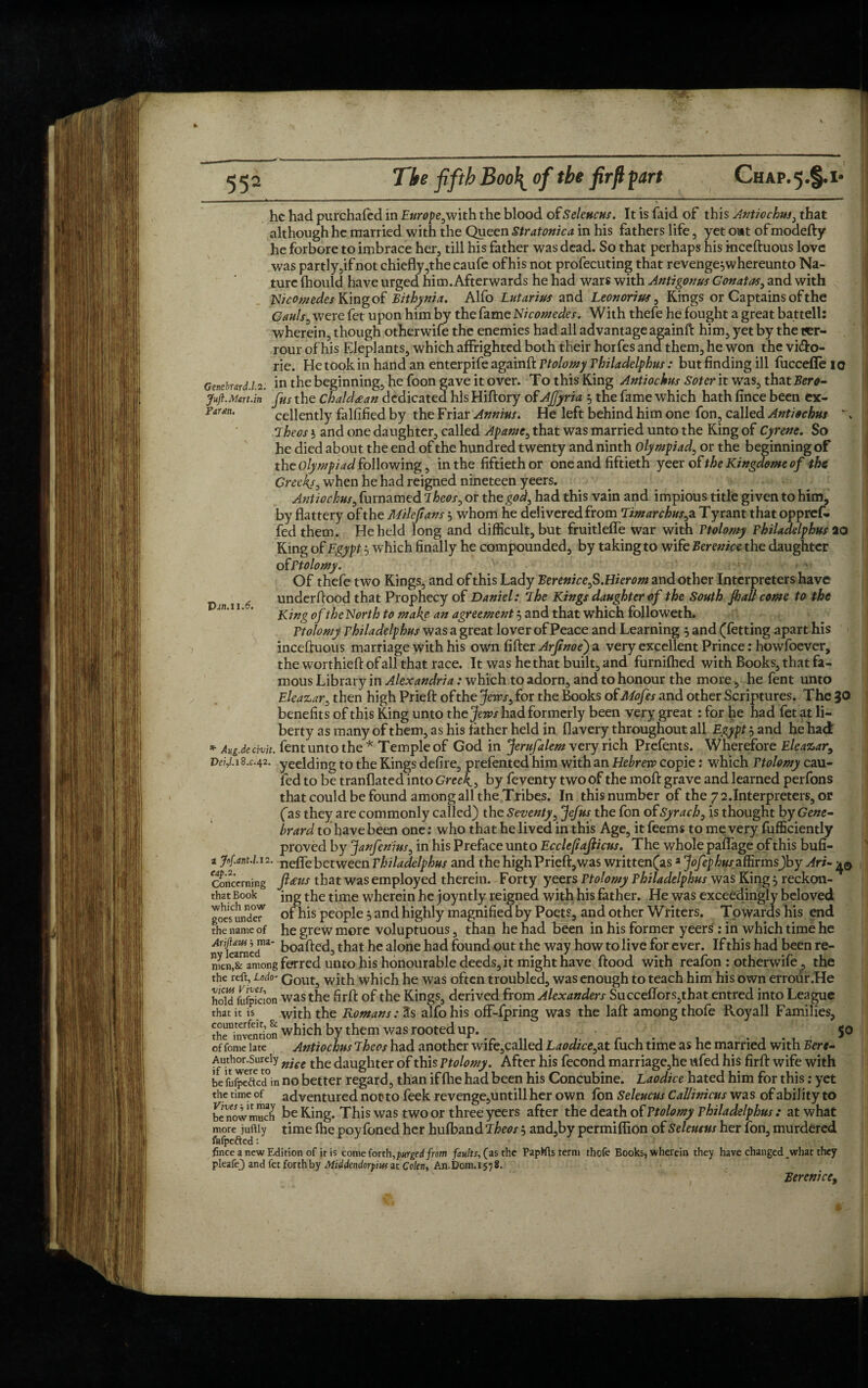 he had purchafed in Europe,with the blood of Selencns. It is faid of this Antiochus, that although he married with the Queen Stratonica in his fathers life , yet out of modefty he forbore to imbrace her, till his father was dead. So that perhaps his inceftuous love was partly,if not chiefly ,the caufe of his not profecuting that revenge^whereunto Na¬ ture fhould have urged him. Afterwards he had wars with Antigonus Conatas, and with x- Nicomedes King of Bithynia. Alfo Lutarius and Leonorius, Kings or Captains of the Cauls, were fet upon him by the fame Nicomedes. With thefe he fought a great battell: wherein, though otherwife the enemies had all advantage againft him, yet by the t<er- rour of his Eleplants, which affrighted both their horfes and them, he won the vi&o- He took in hand an enterpife againft Ttolomy Thiladelphus: but finding ill fuccefle 10 ne. Gentburd.1.2: Jufl.Mart.in Farm. Van.11.6. in the beginning, he foon gave it over. To this King Antiochus Soter it was, that Bero- fus the Chaldean dedicated his Hiftory of AJfyria 5 the fame which hath fince been ex¬ cellently falfified by the Friar Annins. He left behind him one fon, called Antiochus :iheos $ and one daughter, called Apame, that was married unto the King of Cyrene. So he died about the end of the hundred twenty and ninth Olympiad, or the beginning of the olympiad following, in the fiftieth or one and fiftieth yeerof theKingdomeof the Creekj, when he had reigned nineteen yeers. Antiochus, furnamed iheos, or the god, had this vain and impious title given to him, by flattery of the Milejians 5 whom he delivered from Timarchus, a Tyrant that opprefi. fed them. He held long and difficult, but fruitleffe War with Ttolomy Thiladelphus 20 King of Egypt 5 which finally he compounded, by taking to wife Berenice the daughter of Ttolomy. Of thefe two Kings, and of this Lady Eerenice,S.Hierom and other Interpreters have under flood that Prophecy of Daniel: rlhe Kings daughter of the South Jh all come to the King of the North to make, an agreement 5 and that which followeth. Ttolomy Thiladelphus was a great lover of Peace and Learning 5 and (fetting apart his inceftuous marriage with his own After Arjinoe') a very excellent Prince: howfoever, the worthieft of all that race. It was he that built, and furnifhed with Books, that fa- mous Library in Alexandria: which to adorn, and to honour the more, he fent unto Eleazar, then high Prieft of the Jews, for the Books of Mofes and other Scriptures. The JO benefits of this King unto th ejews hadformerly been very great: for he had fet at li¬ berty as many of them, as his father held in flavery throughout all Egypt $ and he had * Aug.de chit, fent unto the * Temple of God in Jerufalem very rich Prefents. Wherefore Eleazar, Vei,i. 18.C.42. yeelding to the Kings defire, prefented him with an Hebrew copie: which Ttolomy cau- fed to be tranflated into Greek, by feventy two of the moft grave and learned perfons that could be found among all the Tribes. In this number of the 7 2.Interpreters, or fas they are commonly called) the Seventy, Jefus the fon of Syrach, is thought by Gene- brard to have been one: who that he lived in this Age, it feems to me very fufficiently proved by Janfenius, in his Preface unto Ecclefiajlicus. The whole paflage of this bufi- a j0f.ant.U2. nefle between Thiladelphus and the high Prieft, was writtenfasa JofephusafiiTmsJby Ari- concerning fttus that was employed therein. Forty yeers Ttolomy Thiladelphus was King 5 reckon- that Book }ng the time wherein he joyntly reigned with his father. He was exceedingly beloved goes'undcT' of his people 5 and highly magnified by Poets, and other Writers. Towards his end the name of he grew more voluptuous, than he had been in his former yeers : in which time he ^karaed”2 that he alone had found out the way how to live for ever. If this had been re- nln,&namong ferred unto his honourable deeds, it might have ftood with reafon : otherwife, the the rdf, Lodo- cout3 with which he was often troubled, was enough to teach him his own errour.He hold fufpicion was the firft of the Kings, derived from Alexanders Succeffors,that entred into League that it is with the Romans: Us alfo his off-fpring was the laft among thofe Royall Families, SrSSfion which by them was rooted up. _ .... 5° of fome late Antiochus Theos had another wife,called Laodice,at fuch time as he married with Eere- AuthonSurely nie c ^ ^aughter of this Ttolomy. After his fecond marriage,he ufed his firft wife with be a Jec?cd°in no better regard, than if file had been his Concubine. Laodice hated him for this: yet the time of adventured not? to feek revenge,untill her own fon Seleucus Callinicus was of ability to be now much be King. This was two or three yeers after the death of Ttolomy Thiladelphus : at what more juftiy time fhe poy foned her hufband Jheos j and,by permiflion of Seleucus her fon, murdered fmee a new Edition of jt is come forth,purged from faults, (as the PapMls term thofe Books, wherein they have changed what they pkafe) and fet forthby Middendorpmat Colen, An.D0n1.x578. Berenice»