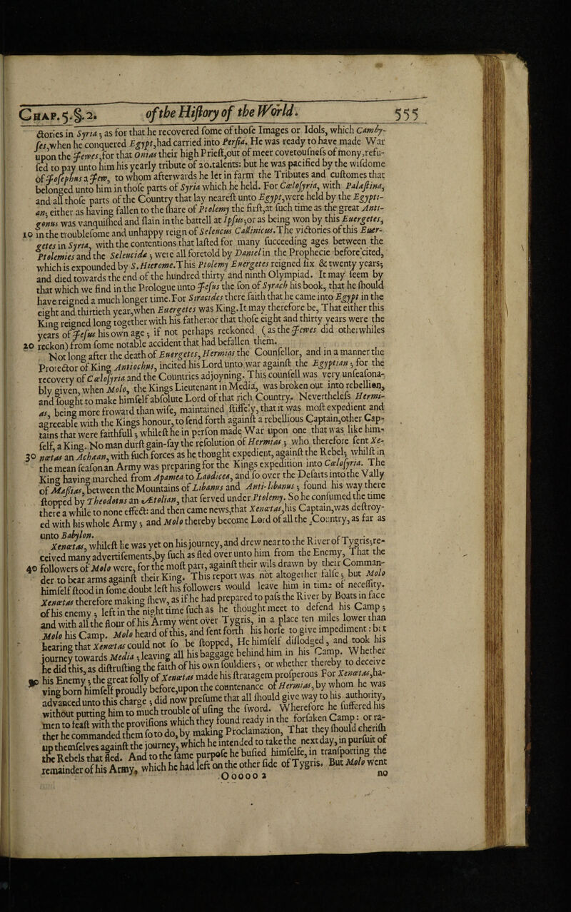 / ChAP.5*§-2. _ fF_ __ of the Hijiory of the World. 555 dories in Syria* as for that he recovered fome of thofe Images or Idols, which camhy- fes when he conquered Egypt,had carried into Perfta. He was ready to have made War upon the Reives,for that Onias their high Prieft,out of mcer covetoufnefs of mony ,refu- fed to pay unto him his yearly tribute of zo.talents: but he was pacified by the wifdome offotephsifew, to whom afterwards he let in farm the Tributes and cuftomes that belonged unto him in thofe parts of Syria which he held. For Ccelojyrta, with PaUfina, and all thofe parts of the Country that lay neareft unto Egypt,were held by the Egypti¬ an- either as having fallen to the (hare of Ptolemy the firft,at fuch time as the great Antt- <rows was vanquifhed and (lain inthe battell at Ipfu*hor as being won by this, Euergetes, 10 inthe troublefome and unhappy reign of Seleucus C adinic us .The vidories ofthis Euar- vetts in Syria with the contentions that laded for many fucceeding ages between the Ptolemies and’the Seleucida *, were all foretold by Daniel in theProphecie before cited, which is expounded by S.Hiercme.This Ptolemy Euergetes reigned lix & twenty years*, and died towards the end of the hundred thirty and ninth Olympiad. It may feem by that which we find in the Prologue unto fefus the fon of Syrach his book, that he (hould have reigned a much longer time.For Siracidcs there (aith that he came into Egypt in the eight anS thirtieth year,when Euergetes was King.lt may therefore be, That either this King reigned long together with his fathenor that thofe eight and thirty years were the years ofipefus his own age *, if not perhaps reckoned ( as the ferns did other whiles 20 reckon) from fome notable accident that had befallen mem. Not ion after the death of Eutrgetts, Hernias the Councilor, and in a manner the Proieftor of King Antmbm, incited his Lord unto war againft the Egjftian - for the recovery ofCvtfhm and the Countries adjoyning. This counfell was very unfeafona- blveiven when i»/c, the Kings Lieutenant in Media, was broken out into rcbclhen, andfought to make himfelfabfolute Lord of that rich Country. Neverthelefs Herrn- a, being more froward than wife, maintained ftifFc.y, tharrt. was moll expedient and agreeable with the Kings honour, to fend forth againft a rebellious Captain,other Cap- . ‘tains that were faithfulUwhileft he in perfon made War upon one that was like him- felf, a King. No man durft gain-fay the refolution of Hernias *, who therefore fentX<?- 30 fjeet as an Achaan, with fuch forces as he thought expedient, againft the Rebels whilftm the mean feafonan Army was preparing for the Kings expedition into Cvlofma. The King having marched from Apamea to Laodicea, and fo over the Defarts into the Vally o(Mafias, between the Mountains of Libanus and Anti-Uanus • found his way there flopped by rheodotns an tolian, that ferved under Ptolemy. So he continued the time there a while to none effedl: and then came news,that Xeturtas his Captain,was deft toy¬ ed with his whole Army *, and Nolo thereby become Lord of all the jCoiintry, as far as “nxn«?*,whilcift he was yet on his journey,and drew near to she River of Tygris;re- ccived many advertifements,by fuch as fled over unto him from the Enemy That the 40 followers otM.h were, for the mod pan, againft their w.ls drawn by their Comman¬ der to bear arms againft their King. This report was not altogether falfc; but Melo himfclfftood in fome doubt left his followers would leave him in time of necefficy. Xemta: therefore making (hew, as if he had prepared to pafs the River by Boats in face of his enemy; left in the night time fuch as he thought meet to defend hs Camp-, and with allthc flour ofhis Army went over Tygns, in a place ten miles lower than CrhisCamn. Molo heard ofthis, and fentforth h.shorle to give impediment: bit hearing that Xenxtiu could not fo be flopped, Hchimfelf diflodged, and took his journey towards Mcdtt Reaving all his baggage behind him in his Camp. Wfiethci he did this as diftrufting the faith ofhis own fouldiers •, or whether thereby todeceue ■o his Enemy • the great folly of Xeimtai made his ftratagem profperous For A vingbornhimfeff proudly before,upon the countenance ofHernias, by whom he was Xa^edunm thisPchargey, did now prefume that all without putting him to much trouble of ufin» the fwor • c' orra- men to feaft with the provifions which they found ready in the toriaken Camp, or ra ther he commanded them fo to do, by making '> ‘^dL^n ourto of fr«*. KM**.