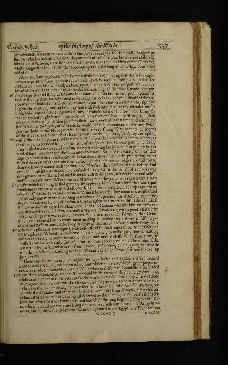 him, .whileft he wasm cafe to Ho them hint, Was as ready as the fOreiPoft, to (peak of hittvW he had defevVed^vheft 6rtce they-vwteTecure of him: yea, his wife and children, Ivina then at frffted to death by the wives and children ofthe Citizens whole indignation brake torch the morcoutraccoully,thc longer that it had been con* ceiled • 1 Aboutthefe times,Acbdus fo'f whom weffpake before) thinking that Antiechtts.might happen to perifli in iome of theie expeditions which he took in hand-, was bold to let a Dndeme upon his own head, and take upon him as a King. His purpofe .was to have invaded Syria v but the fame of Antmhus his returning thitherwards, made him quit 10 the e-nterprife and ftudy to let fome handfome colour on his former ipreiumption. It is very ftranee that AntiochustKither went againft A-chans , nor yet dilfembled the no¬ tice which he had taken ot thefe his -traiterous purpofes: but wrote unto him, fignify- ina that he knew all, and upbra ding him with fuch infidelity, as any offender might know to be unpafdonable- By thefe means he emboldned the Traitor: who being al¬ ready detected,might better hope to maintain his former actions by ftrong hand,than to excufe them or get pardon by Cubmifftofi.- Antioch** had at that time a vehement de- fire to recover Ccelolyrta, or what elfe he could, of the Dominions of Ptolemy Philo- ■pater in thole parts. He be^an with SeUud-a^ a very ftrong City near to the mouth of the Wives Orohics h which ere long he won, partly by force, partly by corrupting 20 with bribes the Captains that lay therein. This was that Selettcta; whereto Amtgonns the Great, who founded it, gave the name of Ahtigoma : but Seiencus getting it fhortly after called it Selettcta * and Ptolemy Puergettes having lately won it, might if it had Id oleafed him have changed the name into Ptclcmais. Such is the vanity of men, that hone to purchale an endlefs memonall unto their names, by works proceeding rather from their greatnefs,than from their vertue *, which therefore no longer are their own* than the fame greatnefs hath continuance. Theodotus the ^Et oluur he that before had oppofed himtdf to Antiochus, and defended Celofyria in the behalf oPtolemy, was now crown lorry,that he had ilfcd fo much faith & diligence,in fervxe of an unthankful and Kixurious Prince. Wherefore as a Mercenary, he began to have regard to his own 30 profit .-which thinking to find greater, by applying himielf unto him that vvasfque- LnlcflC) the more worthy of thefe two Kings, he offeredTo deliver up unto Art w chus the Cities of Tims and Ptolemns. Whileft he was devifing about this treafon, and had already lent mdfengers to King Ant toe has: his practice was detected, and he be- iie<ed in PtoUmois by one of ramies Captains,that was more faithfull than himielf. But Anttochns hailing to Ins refcue,vanquilhed this Captain who met him on the way : and afterwards act p ffeffion, not only of Tyrtts and Ptolemy with a good Fleet of the E*ntii» Kings that was inthofe Havens: but ot fo many other Towns in that Coun- meV as emboldned him to think upon making a journey into Egypt it: fclf. Ag~ tho les and Sofibtw bore all the fway in Egypt it that time1 Ptolemy himfelt being loth 40 to have his pteaftlres interrupted, wlthbulineffe of fo Imall importance as the lalety of 4 Id's Ktnadomei Wherefore thefe two agreed together, to make provifion as haftily, andvet as lecretlv as might be for the Wan and nevertheleffe at the fame time, to preHe AMiothia with daily Embaffadouts to fome good agreement. There came in the heat of this bufinefs, Embafiadors from Rhodes, Bj^ontium, and Clicks, as likewife from 1 he ^Etoliam; according to the ufuall courtclie of the Greeks, dehnng to take np ^Tlieftwere all entertained in Memphis, by Agotlmles and Softbms: who intreated them to deal effectually with Anitochm. But whileft this treaty lafted, great preparati¬ ons were maae ac Alexandria for the War: wherein thefe two Councilors perlvvaded »q themfelves rcafonablyjthat the victory would be their own, if they could get,foi mony, 5 -Sufficient number of the Greeks to take theirparts.AMiochw heard only what was done ‘at Memphis and how defirous the Governours of Egypt were to be at .^hercun- to he «ave the readier belief, not only for that he knew the difoofitioff of Ptolemy but because the Rhodians and other Embaffadors, comming from kmphisMctyM im- to him au'affcr one manciyasbeing all low.Amioehin therefore having veancd himielf, at 1 .1 S., , ln c. ro which he could not win: and being defirous to refrefli f