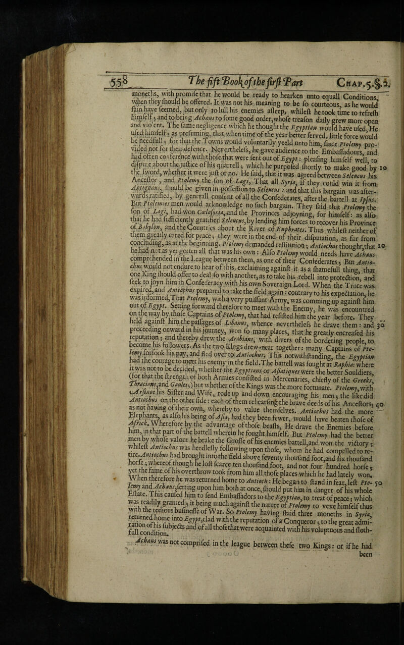 „_'The fift Poo\oftbefirftPart Chap.5.^2. tnoneths, with promift that he would be ready to hearken unto equall Conditions when t.hey mould be offered. It was not his meaning to be fo courteous, as he would fain have feemed, but only to lull his enemies afleep, whileft he took time to rcfrelh lumlelr 5 and to bring Acbtus to fome good order,whofc treafon daily grew more open and vio cnr. 'The fame negligence which he thoughtthe Egyptian would have ufcdjHe ufedhimfelf 5 as preluming, that when time of the year better ferved, little force would berteealtill $ for that the Towns would voluntarily yeeld unto him, fmee Ptolemy pro¬ vided not for their defence. Neverthelefs, he gave audience to the EmbafTadours, and W o^eijconference with t hofe that were fent out of Egypt: pleafing himfclf well to difpiiiefibout thedufttce of his quarrell * which he purpoled fhortly to make good^v 10 the fwprd, whether it were juft or no. He faid, that it was agreed between Selencus his Anccftor, and Ptojemy the fon of Lagi, That all Syria, if they could win it from Avmonus fliould be given in ppffeffion tp Selencus , and that this bargain was after- . wards jrapned, by generall con lent of all the Confederates, after the battell at Ip(us. jjut.fte/m/es men would acknowledge nofuch bargain. They faid that PuleJ the fon ofT?>hadwonC^/mandthe Provinces adjoyning, for hjmfelf: as alfo that he had fufftciently gratified Seleucus, by lending him forces to recover his Province 01 Babylon and the Countries about the River of Euphrates. Thus whileft neither of them gieatly cared for peace $ they were in the end of their deputation, as far from conducing,as at the beginning. Ptolemy demanded reftitution 5 Antiochus thoughr that *© he had notas yet gotten all that was his own : Alfo Ptolemy would needs have Ach&us comprehended in the League between them, as one of their Confederates, But Antie- chns would not enefore to hearof this, cxclaimingagainft.it as a lhamefull thing, that one King ihould offer to deal lo with another, as to take his rebell into prote&ion, and feek to joyn him in Confederacy with his own Soveraign Lord. When the Truce was expired, 2nd Amiocbus prepared to rake the field again: contrary to his expe&ation, he was ipfoimed,Tnat Ptalemy, with a very puiflant Army, was comming up againft him out of Egypt Setting forward therefore to meet with the Enemy, he was cncountred on the way by thofe Captains of Itolmy, that had refilled him the year before. They held againft him the railages of Libamis, whence neverthelefs he dravc them: and ae» proceeding onward in his journey, won fo many places, that he greatly cncreafed his imputation; and thereby drew the Arabians, with divers of the bordering people, to ecome his foilowers.As the twp Kings drew.near together: many Captains of tto- etOTforfookhisp^r,and fled overto ^*r«t:4»/. This notwithftanding, thc Egyptian ha the courage to meet his enemy in the field.The battell was fought at Raphia: where nC def‘^cdJ whethertbp Egyptians or Afiatiqueswcre the better Souldicrs, Oor that the ftrength of both Armies confifted in Mercenaries, chiefly of the Greeks, , Thracians and• Cattles-,) butwhether of the Kings was the more fortunate. Ptolemy,with ^frfmoeha Sifter and Wife, rode up and down encouraging his men; the like did Anucchs on the other fide: each of them rehearfing the brave deeds of his Anceftors, 40 ss not hawing of their own, whereby to value thcmfelves. Antiochns had the more Elephants, as alfo ius being of^/?a, had they been fewer, would have beaten thofe of Afnck. Wherefore by the advantage of thofe beafts, Hedrave the Enemies before him, in that part of the: batte l wherein he fought himfclf. But Itolemy had the better yri'n 'Jhofc ralour f;c b™k<j cl'c Groffe of his enemies battell,and won the vidtory; llfZTChSAhS [lecdIdIy (o:Uowing upon thofe, whom he had compelled to re- bTghl ^'?the fcld abovc fev™tythoufand foot,and ^ thoufand horfeswbereofthough he loft fcaree ten thoufand foot, and not four hundred horfe, yet the tame of his overthrow took from him all thofe places which he had lately won. W?„flCAf°re r' 'VaS retUmLCd h?m ■t0 Antmh: He beg“» a>nd > for, left tto- 50 lmjind.Mhaas,kn.no upon hlm both at once, (hould put him in danger of his whole Eftatc. This caufed hurt to fend Embafiadors to the Egyptian x0 treat of peace s which was readfly granted; it being much againft the nature' of Ptolemy to vexeTmfe f hus ^.diousbufinefilo Wat.So^ having ftaid three moneths i“ radon Of thc reputation of a Conqueror; to the great admi- M condidon.b,CaS ^ °f3 th°fcthat WCre witb his voluptuou! and flath- , A^wwasnotcomprifed in the league between thefe two Kings: or ifhe had been