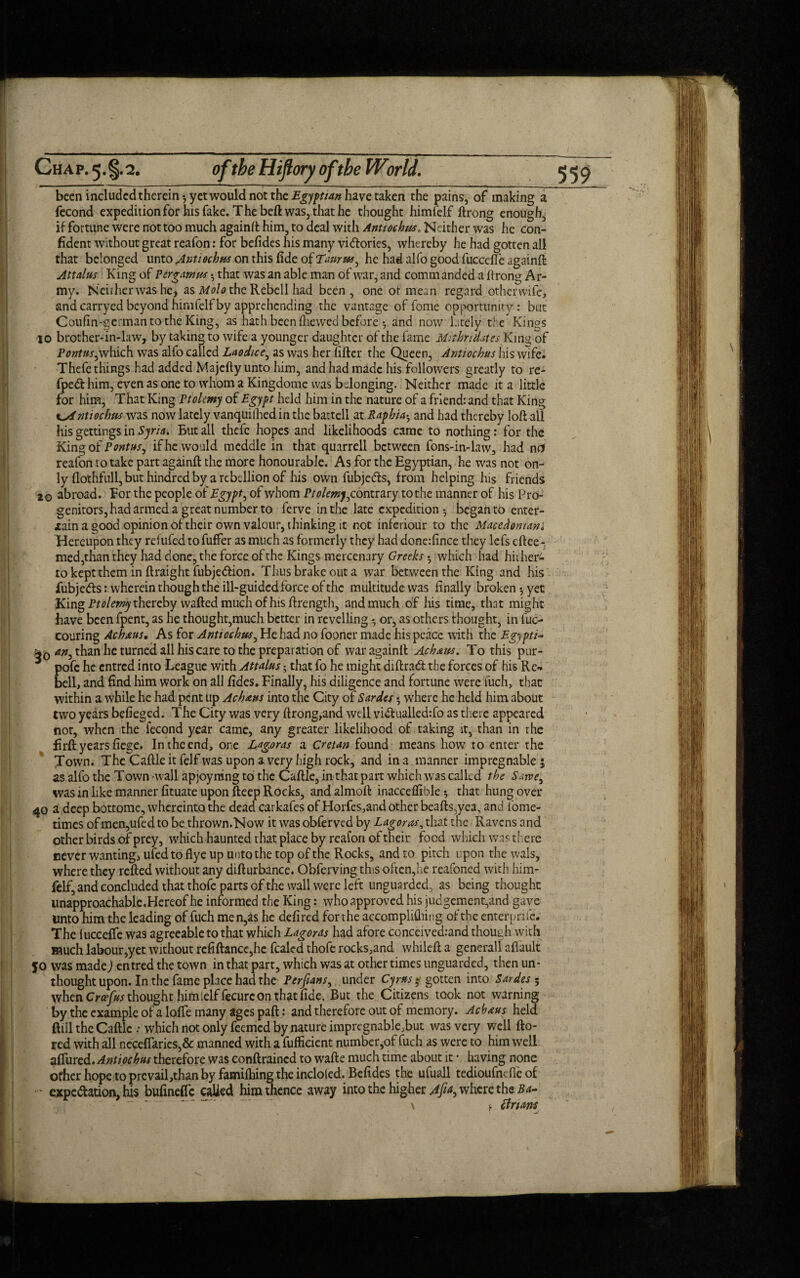 Ch a p. 5. §. 2. of the Hiftory ofthe World. been included therein yet would not the Egyptian have taken the pains, of making a fecond expedition for his fake. The beft was, that he thought himfelf ftrong enough, if fortune were not too much againft him, to deal with Antiochus. Neither was he con¬ fident without great reafon: for befides his many victories, whereby he had gotten all that belonged unto Antiochus on this fide of Tvirus^ he had alfo good fuccefle againft Attains King of Pergamus • that was an able man of war, and comm anded a ff rong Ar¬ my. Neither was he, as Molo the Rebell had been, one of mean regard otherwife, and carryed beyond himfelf by apprehending the vantage of forrie opportunity: but Coufin-germanto the King, as hath been fhewed before and now lately the Kings 10 brother-in-law, by taking to wife a younger daughter of the fame MithndatesKmg of Pontns^which was alfo called Laodice, as was her lifter the Queen, Antiochus his wife. Thefe things had added Majefty unto him, and had made his followers greatly to re- fpedt him, even as one to whom a Kingdome was belonging. Neither made it a little for him, That King Ptolemy of Eg)ft held him in the nature of a friend: and that King Antiochus was now lately vanquifhed in the battell at Raphiah and had thereby loft all his gettings in Syria. But ail thefe hopes and likelihoods came to nothing: for the King of Pontus, if he would meddle in that quarrell between fons-in-law, had net reafon to take part againft the more honourable. As for the Egyptian, he was not on¬ ly (lothfull, but hindred by a rebellion of his own fubjeCts, from helping his friends 2© abroad. For the people of Egypt, of whom Pt olemy^ contrary to the manner of his Pro¬ genitors, had armed a great number to ferve in the late expedition-, began to enter- lain a good opinion of their own valour, thinking it not inferiour to the Macedonian* Hereupon they refufedtofuffer as much as formerly they had done:fince they lefs eftee- med,than they had done, the force of the Kings mercenary Greeks which had hither*- tokepttheminftraightfubje&ion. Thus brake out a war between the King and his fubje&s: wherein though the ill-guided force of the multitude was finally broken -, yet King Ptolemy thereby wafted much of his ftrength, and much of his time, that might have been fpent, as he thought,much better in revelling - or, as others thought, in fuc- couring Achxns. As for Antiochus, He had no fooner made his peace with the Egypti- 4o an, than he turned all his care to the preparation of war againft Achaus. To this pur- pofc he entred into League with Attains; that fo he might diftrad the forces of his Re¬ bell, and find him work on all fides. Finally, his diligence and fortune were fuch, that within a while he had pent up Achans into the City of Sardes where he held him about two years befieged. The City was very ftrong,and well vidualledrfo as there appeared not, when the fecond year came, any greater likelihood of taking it, than in the firft years fiege. In the end, one Lag.oras a Cretan found means how to enter the Town. The Caftle it felf was upon a very high rock, and in a manner impregnable $ as alfo the Town -wall apjoyning to the Caftle, in that part which was called the Sarvey was in like manner fituate upon fteep Rocks, andalmoft inacceflxblethat hung over 40 a deep bottome, whereinto the dead carkafes of Horfes,and other beafts,yea, and fome- times of men,ufed to be thrown.Now it was obferved by Lagorasy that the Ravens and other birds of prey, which haunted that place by reafon of their food which was there never wanting, ufed to fly e up unto the top of the Rocks, and to pitch upon thewals, where they refted without any difturbance. Obferving this often,he reafoned with him¬ felf, and concluded that thofe parts of the wall were left unguarded, as being thought unapproachable. Hereof he informed the King: who approved his judgement,and gave unto him the leading of fuch men,as he defired forthe accomplifiring of the enterprife. The iucceffe was agreeable to that which LagorAs had afore conceivedrand though with much labour,yet without rcfiftancc,he fealed thofe rocks,and whileft a general! aflault 50 was made) entred the town in that part, which was at other times unguarded, then un¬ thought upon. In the fame place had the Perfians, under Cyrus $ gotten into Sardes 5 when Crafts thought himielffecurc on that fide. But the Citizens took not warning by the example of a Ioffe many ages paft: and therefore out of memory. Achaus held ftill the Caftle •• which not only feemed by nature impregnable,but was very well fto- red with all neceffaries,& manned with a fufficient number,of fuch as were to him well affurAntiochus therefore was conftraincd to wafte much time about it • having none other hope to prevail,than by famifhing the incloled. Befides the ufuall tedioufneffe of •' expectation, his bufineffc calied him thence away into the higher Aft*, where the Ba- \ . clrians