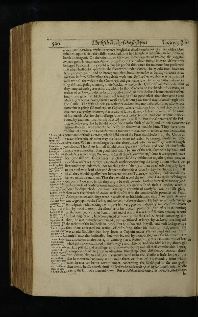 Brians ^nd'Partbtans with the Hyrcamans^had eredted-kingdomestaken out ofliis Do¬ minions, upon which they ftillincroached. But he thought it not late, to let Ac bans break looie again. On the other fide thefe'were Tome Agents of Ptolemy the Egypti¬ an, and good friends unto Acbxus * that made it their whole ftudy,' how to deliver this befiegtd Prince. If they could refeue his perfon,they cared for no more: but preftimed. that when hefhoTd appear in the Countries under :Taurus, he would foon have an Army at command, and be ftrong enough to hold Antiochus as hardly to work as at anytime before. Wherefore they dealt with one Bolts a Cretan^ that was acquainted well with all the waies in the Conntrey,and particularly with the by-paths andrexcee- ding difficult paffages among thofe Rocks, whereon the Caftle of Sardes hood. Him io they tempted with great rewards, which he fhould receive at the hands of Ptolemy, as well as of Acbxus * to do his beft for performance of their defire . He undertook the bu- finefs: and gave fuch likely reafons of bringing all to good effedt, that they wrote unto Acbxus^ by one yfrfiwtt,atrufty meffenger, whom Bolts found means toconve>gh into the Caftle. The faith efthefe Negotiators Acbxus held mod allured. They alio wrote unto him in privie Characters, or Ciphers, wherewith none fave he and they were ac¬ quainted : whereby he knew, that it was no fained device of his Enemies, in the name of his friends. As for the meffenger, he was a trufty fellow, and one whom Acbxus found by examination, heartily affedted unto their fide. But the Contents of theEpi- ftle, which were, that he fhould be confident inthe faith of Bolis^ and of one Cambylus 20 whom B olis had won unto the bufineffe, did fomewhat trouble him. They were men to him unknown : and Cambylus was a follower of Antiochus * under whom he had the * Among thefe command of thofe Cretans, which held one of the Forts that blocked up the Caftle of few 1 do not gardes AAetvct thelefs other way to efcape he faw none,than by putting himfelf to fome calUngTimfelf adventure. When the meffenger had therefore paifed often to and fro, it was at length Eudtmn. concluded, That Polls himfelf fhould come fpeak with Acbxtts, and conduct him forth. ettan, whTin T here was none other than good faith meant by any of the reft,^ fave only by B olis and one of his late Cambylus * which were Cretans.and (as all their Countrimen,* fame few excepted,have bds'wherdn' been, and hill are,) falfe knaves. Thefe two held a confultation together, that was, as he fraduceth a Polybius obferves it, rightly Cretical: neither concerning the fafety of him whofe de- 30 ourKing,^eU- iterance they undertook, nor touching the difeharge of their own faith * but only how frey/with^l? to get moft with leaft adoe and danger to themfelves, Briefly they concluded,That firft: the good and of all they would equally fhare between them ten Talents,which they had already re- ofwhonThe celvcd m hand: and then, That they would reveal the matter to Antiochus * offering to could learn the deliver Acbxus unto him,if they might be well rewarded both with prefent money, and nanicsjuath by wjtj1 prom fe Qf confideration anfwerable to the greatnelfe of fuch a fervicc, when it name nvicTL-fliould be difpatched. Antiochus hearing this promile of Cambylus, was no leffe glad, lied mejin cal- were the friends of Acbxus well pleafed with the comfortable promifes of Bolts, ^tan andVnc'‘ At length when all things were in readinefs on both fides, and that Bolts with Arianns that hath been was to get up into the Caftle, and conveigh Acbxus thence: He firft went with Camby- dangerous^un- [q {peaF with the King, who gave him very private audience* and confirmed unto raigm 1° is an him by word of mouth the affurance of his liberall promifes. And after that, putting honour to be on countenance of an honeft man,and of one that was Faithful! unto Ptolemy, whom fo diUgent a7 he had long ferved, he accompanied Ananas up into the Caftle. At his comming thi- fupporrer of ther, he was lovingly entertained * yet queftioned at large by Acbxus^ touching all Archke'etof0^ t^ie weight of the bufineffe in hand . But he difeourfed fo well, and with fuch gravity* Lies in regard that there appeared no reafon of diftrufting either his faith or judgement. He WoTde°n wasan°ld Souldier, had long been a Captain under Ptolemy, and did not thruft thccomffienda-himfelf into this bufineffe* but was invited by honourable and faithful men. He yon of Ci«i-had alfo taken afafecourfe, in winning (as it ieemed) that other Countriman of his, 50 voluminous,* who kept a Fort that flood in their way* and thereby had already fundry times gi- thMheinmui-venfafcpaflage and repaffage unto Artanus. But againft all thefe comfortable hopes, nameisbeyond t^lc importance of fo great an adventure ftirred up fdme diffidence. Acbxus there-* anythe cnti-foxz dealt wifely, and laid, that he would yet flay in the Caftle a little longer * but dmc^thatwere lha^ ^ meant to fend away with Bolts three or four of his friends* from whom alwaiesLyars, when he received better adVertifement, concerning the likelihood of the enterprife, ficl bbei?esand ^lcn wou^ ^Llc fad* himfelf. Hereby he took ordcr^not to commit himfelf vvhol- a TpolJtipx [y11111:0 ^lc a man unknown. But as Polybius well notes, He did not confider that-