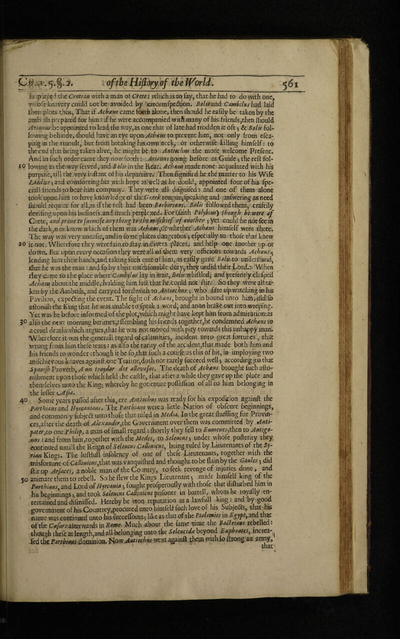 ' k phiyqd the Cretian with a man ot Crete j which is to fay, that he had to do with one, woofs knavery could not be avoided by sdrcumfpc&ion. Bolts and Camillas had laid ih?»; plots thusj, That if Acinus came fo«th alone, then ihould he eafily be taken by the ?.mb ill p c pared for him: if lie were accompanied with many of his friends,then fhould Animus .be appointed to lead the way,as one that of late had trodden it oft 5 & Belts fol¬ lowing behinde, fhould have an eye upon Acinus to prevent him, not only from efca- ping m the tumult, but from breaking his own neck, or otherwife killing himfelf: to the end that being taken alive, he might be to Antmhus the more welcome Prefent. And in fuch order came they now forth; Ariaws going before as Guide $ the reft fol¬ io lowing as the.way ferved, and B oils in the Rdar. Acinus made none acquainted with his purpote, till the very inftant ot his depart tire, Themfignificd he the matter to his Wife Laodice and comforting her with hope as'tirell as he dould, appointed four of his fpe- ciall f riends to bear him company. They were all d-ifguifed: and one of them alone took upon him to have knowledge of theiCr.eeh tongue^fpeaking and anfwering as need fhould require for all,as if the reft had been Barbarians. Bolts followed them, craftily deviling upon his b.ufinefs,and much perplexed. For (faith Polybius) though he,were of Crete, and prone to furmjfe anything tojbt mifehief of another; yet could he not fee in The way was very uneafie, and in fosse places dangerous *, especially to thofe that knew 20 it not. Wherefore they were fain to flay in divers places, and help one another up or down. But upon every occafion they were all of diem very officials towards Achnus^ lending him their hands,and taking fuch care of him, as eafily gave Bolkxo underhand, that he was the man: and fo by their unfesafonable duty, they undid thdir Lord.a When they came to the place where Cambylus lay in Wait, Bolts whittled,1 and prefently clcfped Achnus about the middle, holding him faft that he could nor ttir-v So they Wer^aft ta'' ken by the Atnbuih, and carry ed forthwith to Antwhis, *, who. tfifte tip watching in his Pavilion, expecting the event. The fight of Acinus, brought in bound unto hith,did'{b attontfh the King that he was unable to fpcak a word, and anon brake out into weeping. Yet was he before informed of the plot, which might have kept hint from admiration: as 3° alfo the next morning betimes,?.ffembling hisfriends together,he condemned Acinus 10 a cruel dear h:\vhkh argues,that he was not moved with pity towards this unhappy man. Wherefore it was the generall regard of calamities, incident unto great fortunes, that wrung from him thefe tears: as alfo the rarity of the accident,that made both him and his friends to wonder: though it be fo,that fuch a courfe as this of his, in imploying two mifebievous knaves againft one Traitor,doth not rarely fucceed well *, according |to that Spawjh Proverb, A un tray dor dos alien ifos. T he death of Acinus brought fuch afto- nilhmenc upon thofe which held the caftle, that after a while they gave up the place and themfeives unto the King-, whereby he got entire pofleflion of all to him belonging in the letter fta. 40 Some years patted after this, ere Antiochus was ready for his expedition againft the partisans and Hyrcanians. Ihe Par titans were a little tsation of obfcuie beginnings, and common y fubjed unto thofe that ruled in Media. In the great fhuffling for Provin¬ ces,after the death of Alexander fit Government over them was committed by Anti- pater jo one Philip, a man of (mail regard ; lhortly they fell to Eumenes-, then to Antigo- mis: and from him,together with the Medes, to Seleucus-, under whofc pofterity they continued untill the Reign of Seleucus Callinicus, being ruled by Lieutenants of the Sy¬ rian Kin^s. The luftlull infoiency of one of thefe Lieutenants, together with the misfortune of Callinicus,that was vanquiihed and thought to be (lain by the Gaules 5 did ftir up Arfaces, a noble man of the Country, to feek revenge of injuries done, and 50 animate them to rebell. So he flew the Kings Lieutenant 5 .made himfelf king, of the Parthians, and Lord of Hyrcania • fought profperoufly with thofe that difturbed him in his beginnin°s ^ and took Seleucus Callinicus pnfoner in battell, whom he royally en tertained and difmifled. Hereby he won reputation as a lawfull king .and by good government of his Countrey procured unto himfelf fuch love ot his Subjects, tnathis name was continued unto his fucceffouts*, like as that of the Ptolemies in Egypt, and that: of the Cnfars\afterwards in Rome- Much about the fame time the B act nans rebelled- though thefe at length,and all belonging unto the Seleuctdn beyond Euphrates, increa-^ Ted the Parthtansdoui\s\\osx. Tfow Antioch its went againft them withfo ft tong an at my* * * tbar\