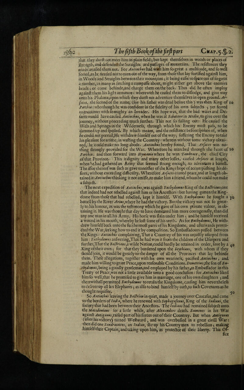 •• -1 j?i—— ■ ■■■.■' ■ 11 1 1 1 ■ ■ ” 1  — mm that they durft not meet him in plain field j but kept themfelves in woods or places of ftrengtb, and defended the Straights ard pafiages of mountains. The refiftances they made availed them not. For Antiochus had wkh him fo great a multitude, and fo well Ported,as he needed not to turn out of the way, from thofe that lay fortified againft him, in Woods and Straights between their mountains ^ it being eafie to fpare out of fo great a number, as many as fetching a compafie about, might either get above the enemies heads ^ or come behindc,ana charge them on the back. Thus did he often imploy againft them his light armature: wherewith he caufed them to dillodge, and give way unto his Phalanx^upon which they durft not adventure themfelves in open ground. Ar- face^ thefecendofthe name, (for his father was dead before this) was then King of io panhia: who though he was confident in the fidelity of his own fubjeds ; yet feared to encounter with fo mighty an Invader. His hope was, that the bad waiesand De¬ farts would have caufed Antiochus, when he was at Ecbatane in Media^ to give over the journey, without proceeding much further. This not fo falling out: He caufed the Weis and Springs in the Wilderncfs, through which his Enemy mu ft pafs, to be dammed up and fpoiled. By which means, and the refiftance before fpoken of, when he could, not prevail,He withdrew himfelf out of the way*, buffering the Enemy to take his pleafure for a time, in wafting the Countrey: wherein without tome vidory obtai¬ ned, he could make no long abode. Antiochus hereby found. That Arfaces was no¬ thing ftrongly provided for the War. Wherefore he marched through the heart of 20 Parthia: and then forward into Bynania where he wan Tambrace, the chief City of that Province. This indignity and many other Ioffes, caufed Ar faces at length, when he.had gathered an Army that feemed ftrong enough, ^to adventure a battell. The iftue thereof was fuch as gave toneither of the Kings hope of accompiiftiing his de- fires, without exceeding difficulty. Wherefore Ar faces craved peace,and at length ob¬ tained it: Antiochus thinking it not amifie,to make him a friend, whom he could not make afubjed. The next expedition of Antiochus,was againft Euthydemus King of the BaBrians^one that indeed had not rebelled againft him or his Anccftors: but having gotten the King- dome from thofe that had rebelled, kept it himfelf. With Euthydemus he fought a 50 battell by the River Arius^where he had the vidory. But the vidory was not fo great¬ ly to his honour, as was the teftimony which he gave of his own private valour, in ob¬ taining it. He was thought that a3y to have demeaned him more courageoufly, than did any one man in all his Army. His horfe was (lain under him *, and he himfelf received a wound in his mouth, whereby he loft fome of his teeth. As for Euthydemus, He with¬ drew himfelf back unto the furthermoft parts of his Kingdome, and afterwards protra¬ cted the War,feeking how to end it by compofition. So Embaffadours paffed between the Kings: Antiochus complaining, That a Countrey of his was unjuftly ufurped from him: Euthydemus anfwering,That he had won it from the children of the Ufurpers: and further,That the BaBrians,a wilde Nation,could hardly be retained in order, lave by a 43 King of their own ^ for that they bordered upon the Scythians^ with whom if they ftiould join, it would be greatly to the danger of all the Provinces that lay behinde them. Thefe allegations, together with his own wearinefsj pacified Antiochus, and made him willing to grant Peace,upon reafonable Conditions.2)w*rtr/#j,the fon of Eu- thydemus, being a goodly gentleman,and employed by his father,as Embaffador in this Treaty oi Peace,was not a little available unto a good conclufion: for Antiochus liked him fo welfthat he promifed to give him in marriage, one of his own daughters 5 and therevvithall permitted Euthydemus to retain the Kingdome, caufing him neverthelefs to deliver up all his Elephants 5 as alfo to bind himfelf by oath,to fuch Covenants as he thought requifite. 50 So Antiochus leaving the BaBrian in quiet, made a journey over Caucafus,and came to the borders of India^ where he renewed with Sophagafenus, King of the Indians, the fociety that had been between their Anceftors. Tne Indians had remained fubjed untOi the Macedonians for a little while, after Alexanders death. Eumenes in his War againft Antigoms^ raifed part of his forces out of their Countrey. But when Antigontrs (after his vidory) turned Wcftward , and was overbufied in a great civill War: then did one Sandrocottns^ an Indian, ftirup his Country men to rebellion; making himlelf their Captain, and taking upon him, as protedorof their liberty. This Or-