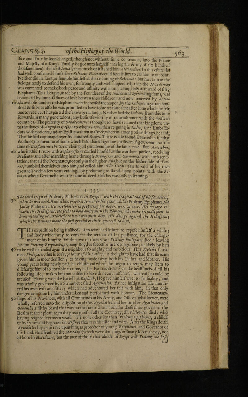 oftbeHifloryof the World. £ce and Title he Toon changed, though not without fome contention, into the Name and Majefty of a King. Finally he got unto hir^felf (having.-an Army of fix hundred thoufand men) if not all India, yet as much of it as had bin Alexanders.In this eftate h$ had well confirmed himfeif,ere Seleucus Nieatmcould find leifnre to cal him to account Neither did he faint,or humble himfeif at the comming of Seleucus: but met him in the field,as ready to defend his own, fo ftrongly and well appointed, that the Macedonian was contented to make, both peace and affinity with him, taking only a reward of fifty Elephants.This League,made by the Founders of the Indian and Syrian kingdoms, was continued by fome Offices of love betwen their-children, and now renewed by Antio- io c^rwhofe number of Elephants we rtincreafed thereupon,by the /Ww;kins,toan hun¬ dred & fifty:as alfo he was promifed,to have fome treafure lent after him-which he left one to recewe.Thus parted thefe two great kings.Neither had the Indians>from this time forwardsin many generations, any bufinefs worthy of remembrance with the weftern countries. The pofterity of Sandrocottus is thought to have retained that kingdome un¬ to the dayes of Augujfus Cafar : to whom Poms:, then reigning in India, fent Embafta- dors with prefents,and an Epiftle written in Greekswherein among other things,he faid. That he had copamand over fix hundred Kings. There is alfo found,feattered in fiindry Authors,the mention of fome which held that kingdome in divers Ages, even unto the time of Conftantine the Great: being all peradventure of the fame race. But Antiochus, 20 who in this Treaty with Sophagafenus carried himfeif as the worthier perfon, receiving Prefents* and after marching home through Vrangiana and Car mania, with fuch repu¬ tation, that all the Potentates,not only in the higher Afiajom on the hither fide of Tan- humbled thcmfelves unto him, and called him The Great: law an end of his owri greatnefs within few years enluing, by prefuming to ftand upon points with thei?0- wans'j whofe Greatneffe was the fame in deed, that his was only in feeming. §. nr. The lewd reign 0/Ptolemy Philopater in Egypt: with the tragicall end of his favorites, 3° when he was dead. Antiochus prepares to war on the young childe Ptolemy Epiphanes,?/^ fon fl/Philopater.i/tf irrefolution in preparing for divers wars at once. His voyage to¬ wards th e Hellefpcnt. He fecks to hold amity with the Romans, who make friendly [hew to him-jntcndtng neverthelefe to have war with him. His doings againjl the Hellefpontj which the Romans made the frjl ground of their qnrrrell to him. THis expedition being finiffied, Antiochus had leifnre to repofe himfetf a while 5 and ft tidy which way to convert the terrour of his puilfance, for the enlarge¬ ment of his Empire. Within two or three years Ptolemy Philopater died.: leaving his fon Ptolemy Epiphanes^a young Boy,his fucceftbr in the kingdome 5 unlrkely by hint 4° to be well defended againft a neighbour fo mighty and ambitious. This Ptolemy fuma- med Philopater ,thm is to fay,*? lover of hi* Father, is thought to have had that furname given him in meer denfion as having made away both his Faiher and Mother. His young years being newly paft, his childhood when he began to reign, may feem to difeharge him of fo horrible a crime, as his Fathers death .- yet the beaftlinefs of all his following life, makes him not unlike to have done any nnlchief, whereof he could be accufed. Having won the bat tell atRaphiah, He gave himfeif over to fenfuality-, and was wholly governed by a Strumpet called Agathoclea. At her inftigation He murde¬ red his own wife and lifter which had adventured her felf with him, in that only dangerous a^ftion by him undertaken and performed with honour. The Lieuteiaant- 50 (hips of his Provinces, with all Commands-in his Army, and Offices whatfoever, were tvholly referred unto the difpofition of this Agathoclea,and her brother Agath ocles,and Oenanthe a filthy bawd that was mother unto them both, So thefe three governed the Realm at their pleafurc ,to the great grief of all the Countrey, till Philopater died: who having reigned feventeen years, left none other fon than Ptclemy Epiphanes, a childe of fiveyears old,begotten on Arpnoe that was his lifter and wife. After the Kings death A rath odes began to take upon him,as prote&or of young Epiphanes, and Governor of the Land.He allembledthe Macedons{ye\r.d\ were the kings ordinary forces in pay, not) all born in Macedonia, but the race of thofe that abode in Egypt with Ptolemy the frfti