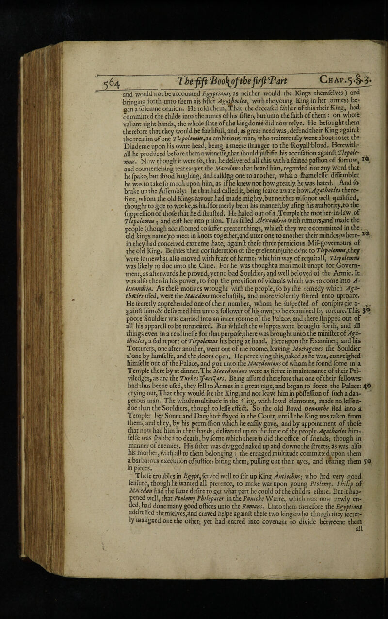 of the firft Tan Chap. 5 •S«3< and would not be accounted Egyptians-, as neither would the King's themfelves) and bringing forth unto them his lifter AgatbocUa^ with theyoung King in her armes; be¬ gan a folemne oration. He told them, That the deceafcd father of this their King, had committed the childe into the armes of his After*, but unto the faith of them : on whofe valiant right hands, the whole ftate of the kingdome did now relyc. He befought them therefore that they would be faithful!, and, as great need was, defend their King againft the treafon of one Tlepolemm3 an ambitious man*, who traitcroidly went about to let the Diademe upon his owne head, being a mcere ftranger to the Royalhbloud. Herewkh- all he produced before them a witneftc,that Ihould juftifie his accufation againft Tlepole-. mus. Now though it were fo, that he delivered all this with a fained paftion of forrow, tMk and counterfeiting teares: yet the Mace dons that heard him, regarded not any word, that he fpake-,but flood laughing, and talking one to another, what a fliamclefle diflemblcr he was to take fo much upon him, as if he knew not how greatly, he was hated. And fo brake up the Affembly: he that had called it, being fcarce aware how.Agatbocles there¬ fore, whom the old Kings favour had made mighty,but neither wife nor well qualified, thought to goe to workers had formerly been his mannef^by ufing his authority,to the fuppreffion of thofe that he diftrufted. He haled out of a .Temple the mother-in-law of 'Ilepolemus 5 and cart her into prifon. This filled Alexandria with rumors,and made the people (though accufiomcd to fuffer greater things, whileft they were committed in the old kings name)to meet in knots together,and utter one to another their miiides,where- 2<s. in theyliad conceived extreme , hate, againft thefe three pernicious Mifigovcrnours of the old King. Befides their corfideration of theprefent injurie done to Tlepelemus,ihcy were fomewhat alfo moved with feare of harme; which in way of requitall, Elepolemus was likely to doe unto the Citie. For he was thought a man moft unapt for Govern¬ ment, as afterwards he proved, yet no bad Souldier, arid well beloved of the Armie. It was alfo then in his power, to flop the provifion of victuals which was to come into A- lexandria. As theft motives wrought with the people, fo by the remedy which Aga- thercks ufed, were the Macedons more haftily, and more violently flirred unto uproare. He fecretly apprehended one of their number, whom he fufpe&ed of confpiracie a-. gainft him;& delivered him unto a follower of his own,to be examined by torturc.This 3^ poore Souldier was carried into an inner roome of the Palace, and there flopped out of all his apparell to be tormented. But -vvhileft the whippes were brought forth, and all things even in a readinefle for that purpofe,therc was brought unto the minifter of Aga- thcclesj a fad report of Tlefolemus his being at hand. Hereupon the Examiner^ and his Torturers, one after another, went out of the roome; leaving Moeragenes the Souldier stone by hunfelfe, and the doors open. He perceiving this,naked as he was, conVeighed himfelte out of the Palace, and got unto the Macedonians of whom he found fomc in a Temple there by at dinner.The Macedonians were as fierce in maintenance of their Pri- vilcdges, as are the Turkes $ani\ars. Being affured therefore that one of their fellowcs had thus beene ufed* they fell to Armes in a great rage, and began to force the Palace: 4$ crying out,That they would fee the King,and not leave him in pbffdfion of fuch a dan¬ gerous man. The whole multitude in the City, withlowd clamours, made no lcffe a- doc than the Souldiers, though to lefle effedf. So the old Bawd Ocnanthe fled into a Temple: her Sonne and Daughter flayed in the Court, until the King was taken from them; and they, by his permiflton which he eafily gave, and by appointment of thofe that now had him in their hands j delivered up to the func of the pcopl t.Agathocles him- felfe was ftabfce 1 to death, by fome which therein did the office of friends; though in manner of enemies. His After was dragged naked up and downe the ftrects; as was alfo his mother, with all to them belonging : the enraged multitude committed upon them a barbarous execution of juftice; biting them, pulling out their eyes, and tearing them JO in pieces. Thefe troubles in Egypt, ferved well to ftir up King Antiocbus-, who had very good leafurc, though he wanted all pretence, to make war upon young Ptolomy. Philip of Macedon had the fame defire to get what part he could of the childes eflatc. But ithap* pened well, that Ptolemy Philopater in the Pumcke Warre, which was now newly en¬ ded, had done many good offices unto the Romans. Unto them therefore the Egyptians addrefted thcmfclVcs,and craved helpe againft thefe two kingsnvho though they fecrer- ly maligned one the other; yet had entred into covenant to divide betweene them all