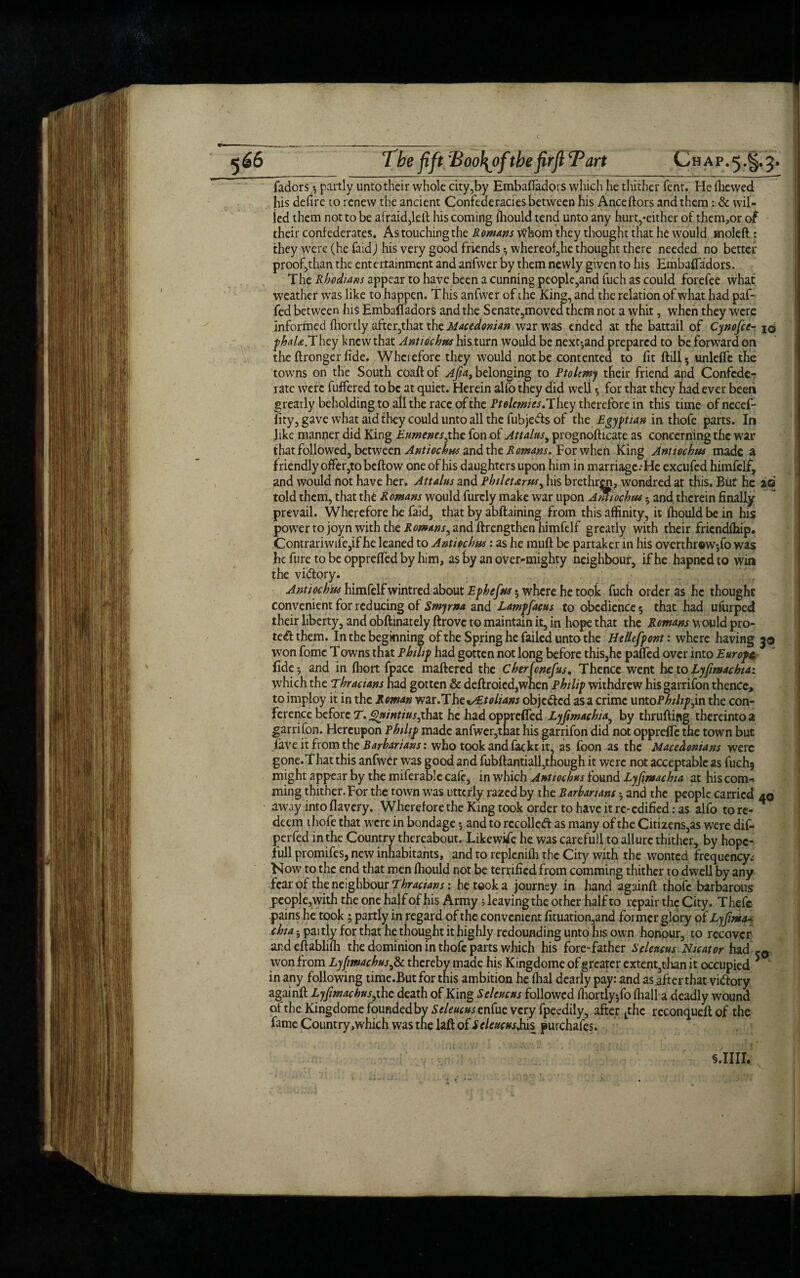 ^66 The fft :Boo\of thefirft Tart Chap. 5. §.5. fadors *, partly unto their whole city,by Embaftadors which he thither Tent. He (hewed his defire to renew the ancient Confederacies between his Anceftors and them : & wil¬ led them not to be afraid,left his coming (hould tend unto any hurt,-either of them,or of their confederates. As touching the Romms Whom they thought that he would moleft : they were (he faid) his very good friends whereof,he thought there needed no better proof,than the entertainment and artfwer by them newly given to his Embalfadors. The Rhodians appear to have been a cunning people,and fuch as could forefee what weather was like to happen. T his anfwer of ihe King, and the relation of what had paf- fed between his Embalfadors and the Senate,moved them not a whit, when they were informed ftiortly after,that the Macedonian war was ended at the battail of Cynofce- id phaU.T hey knew that Anti debits his turn would be next-and prepared to be forward on the ftronger fide. Wherefore they would not be contented to fit ftill5 unlelfe the towns on the South coaftof Afia, belonging to Ptolemy their friend apd Confcde-f rate were fuffered to be at quiet. Herein alfo they did well 5 for that they had ever been greatly beholding to all the race of the Ptolemies.They therefore in this time ofnecef- lity, gave what aid they could unto all the fubjeds of the Egyptian in thofe parts. In like manner did King Eumenesphz fon of Attains, prognofticate as concerning the war that followed, between Antiochm and the Romans. For when King Antiocbus made a friendly offer,to beftow one of his daughters upon him in marriage.* He excufed himfelf, and would not have her. Attains and Phileums, his brethren, wondred at this. But he ad told them, that the Romans would furcly make war upon Amiochm • and therein finally prevail. Wherefore he faid, that by abftaining from this affinity, it fhouldbein his power to joyn with the Rowans, and ftrengthen himfelf greatly with their friendffiip. Contrariwife,if he leaned to Antiochus: as he muft be partaker in his overthrowjfo was he fure to be oppreffed by him, as by an over-mighty neighbour, if he hapnedto win the vidory. Antiockus himfelf wintred about Ephefns 5 where he took fuch order as he thought convenient for reducing of Smyrna and Lampfacus to obedience 5 that had ufurped their liberty, and obftinately ftrove to maintain it, in hope that the Romans would pro¬ tect them. In the beginning of the Spring he failed unto the Hellespont' where having 30 won fome Towns that Philip had gotten not long before this,he palfed over into Europe fide 5 and in ffiort fpace maftered the Cherfonefus. Thence went he to Lyfimachta: which the Thracians had gotten & deftroied,when Philip withdrew hisgarrifon thence, to imploy it in the Roman war.The^tolians objeded asa crime untoPhihp j.n the con¬ ference before T.jgnintiusphdX he had opprefled Lyfimachia, by thrufting thereinto a garrifon. Hereupon Philip made anfwer,that his garrifon did not opprdfe the town but lave it from the Barbarians: who took and fackt it, as foon as the Macedonians were gone.Thatthis anfwer was good and fubftantiall,though it were not acceptable as fuch; might appear by the miferable cafe, in which Antiochus found Lyfimachta at his com-* ming thither. For the town was utterly razed by the Barbarians ♦, and the people carried 40 away into flavery. Wherefore the King took order to have it re-edified: as alfo to re¬ deem thofe that were in bondage and to recoiled as many of the Citizens,as were dif- perfed in the Country thereabout. Likewise he was qirefull to allure thither, by hope- full promifes, new inhabitants, and to repleniffi the City with the wonted frequency.* Now to the end that men ffiould not be terrified from comming thither to dwell by any fear of the neighbour Thracians; he took a journey in hand againft thofe barbarous people,with the one half of his Army 5 leaving the other half to repair the City. Thefc pains he took ; partly in regard of the convenient fituation,and former glory of Lyfima chia 5 paitly for that he thought it highly redounding unto his own honour, to recover and eftablifh the dominion in thofe parts which his fore-father Selencns Nicator had won from Lyfimachus,& thereby made his Kingdome of greater extent,than it occupied 5 in any following time.But for this ambition he ffial dearly pay: and as_after that vidory againft Lyfimachus,the death of King Selencns followed ffiortly5fo (hall a deadly wound of the Kingdome founded by Seleucusznfue very fpeedily, after Lthc reconqueft of the fame Country ,which was the laft of Selencns Jus purchafes. 5.IIII.