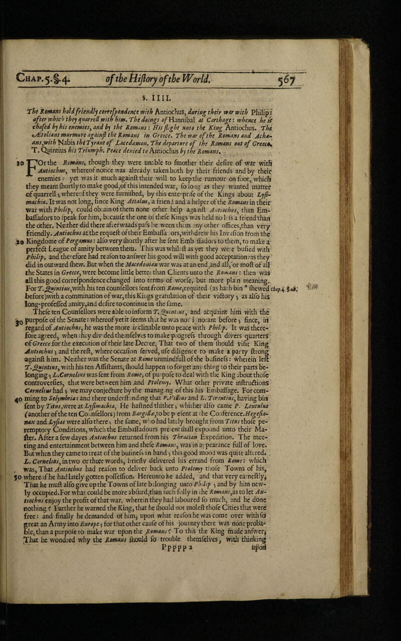 5. i 111. The Rem Am hoi A friendly correfpondgnce ioith Antiochus, during their war with Philip i after which they ftiarrell with him. The doings 0/ Hannibal at Carthage: whence he id chafed by his enemies^ and h) the Romans', fits flight unto the King Antiochus. The eAitolians murmure agawfi the Romans in Greece. The war of the Romans and Ach&- ansjvith Nabis the Tyrant of Lacedaemon. The departure of the Romans out of Greece* T. Quintius his Triumph. Peace denied to Antiochus hy the Romans. 10 T7C>rthe Remans, though they were unable to (mother their defire of war with P* Antiochus ^ whereof notice was already taken both by their friends and by their enemies.- yet was it much againft their will to keep the rumour on foot,, which they meant (hortly to make good,of this intended war, foioag as they wanted matter of quarrell whereof they were furniflied, by this ente^prife of the Kings about Lyfi- machia. It was not long, lince King Attains, a friend and a helper of the Remans in their war with Philips could ob.ain of them none other help aganft Amiochus, than Em- balfadors to (peak for him, b.caufe the one ofthefe Kings was held no 1 is a friend than the other. Neither did there afrerwaads pafs be ween them any other offices,than very friendly. Antiochus at the requeft of their Embafla ors,withdre vv his Invafion from the jo Kingdome of Per gamut: alfo very ihortly after he fent Emb fl'adors to them, to make a perfect League of amity between them. This was while ft as yet they we: e bufied with Philip, and therefore had reafonto anfwer his good will with good acceptation .-as they did in outward (hew. But when the Macedonian war was at an end ,and all,‘or moft of all , the States in Greece, were become little better than Clients unto the Romans: then was all this good corrcfpondence changed into terms of worfe, but more pla n meaning. For T.guintiusywith his ten counfellors fent from Rome^requited (as harh bin * (hewed chap.4. §.«#,' J before)with a commutation ofwar, this Kings gratulation of their vi<ftory5 as alfo his Iongiprofefled amity,and defire to continue in the fame. Thefe ten Counfellors were able to inform T. Quint nts^ and acquaint him with the io purpofc of the Senate: whereof yet it leerhs th.t he was no: i norant before-, fince, iii regard of Antiochus, he was the more inclinable unto peace with Philip. It was there¬ fore agreed^ when.htydiv dedthemfelvcstomakcpiogrefs through divers quarters of Greece for the execution of their late Decree, That two of them fhould vifit King Antiochus \ and the reft, where occafion ferved, ufe diligence to make a party ftrong againft him. Neither was the Senate at iJmscunmindfull of the bafinefs: wherein left: T.Quintius^ with his ten Afliftants, fliould happen to forget any thing to their parts be¬ longing L.Cornehns was fent from Rome, of pm pofe to deal with the King ubout thofc controverfics, that were between him .and Ptolemy. What other private inftrudlions Cornelius had 5 Wemayconjedureby the managing of this his Embaflage. Forcorn- 40 ming to Selymbria t and there underft inding that p.Vidius and L. Tenntius, having biti fent by T»«j,were at Lyfimacbia, He haftned thither; whither alfo came P. Lentulus (another of the ten Coi.nfellors) from Bargitla^ to be p efent at the Conference .Hegcfla- nax and Lyfias were alfo there the fame^ who had lately brought from Titus thofe pe¬ remptory Conditions, which the Embaflaaours pre entihall expound unto their Ma¬ iler. After a few dayes Antiochus returned from his Thracian Expedition. The mee¬ ting and entertainment between him and thefe Romans, was in appearance full of love. But when they came to treat of the bufinefs i n hand this good mood was quite altered. L. Corneliusntwo or three words* briefly delivered his errand from Rome', which was. That Antiochus had reafon to deliver back unto Ptelemy thofc Towns of his, 50 whereof he had lately gotten poflefliom Hereunto he added, and that very carneftly* That he mull alfo give up the Towns of late belonging unto Phtlip -,andby him new¬ ly occupied.For what could be more abfurd,than luch folly in the Romans yds to let An- ttochns enjoy the profit of that war, wherein they had laboured fo much, and he done nothing i Further he warned the King, that he lhould not moleft thofc Cities that were free: and finally he demanded ofhim5 upon what reafon he was come over with fa! great an Army into Europe 5 for that other caufe of his journey there was noneproba- ble, than a purpole tO make War upon the Romans < To this the King madeanfwety LThat he wondied why the Romans fliould fo trouble themfelves> With thinking Pppppa ftpori