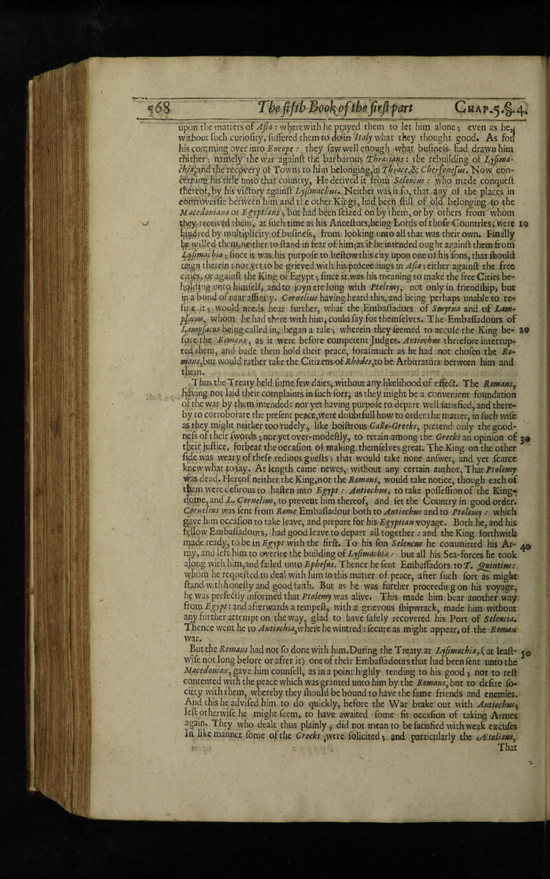 s.tl 68 -f&rt Chap.5 .§.4, upon the matters of Afia : wherewith he prayed them to let him alone *, even as he,i without fuch curiofity, buffered them to doin Italy what they thought good. As for* his comming over into Europe :. they, faw well enough vvhat bufinefs had drawn him thither - namely tile war againft the barbarous Thracians : the rebuilding of^^^ chia'^nd the recovery of Towns to him belonging,in Thrace,^. cherfonejm. Now con- cerhirrg his title tinto that country, He derived it from Sdeuctss: who made conqueft thereof, by his vidlory againft Lyfimachm* Neither was it fo, that any of the places in controveffie between him and ti e other Kings, had been ftill of old belonging to the Maccdonians or Egyptians •, but had been feized on by them, or by others from whom ^ they-received them, at fuch time as his Anceftorsfheing Lords oftnofe Countries^ were 10 kindred by multiplicity of buftnefs, from- looking unto all that was their own* Finally bp willed them,ne'ther to hand in fear of him-,as it he intended ought againft them bom Lyftmachia • fince it was his purpofe tobeftow this city upon one of his Tons, that fhould reign therein: nor.yet to be grieved with his proceedings in Afia; either againft the free cities, or againft the King or Egypt 5, fince it-was his meaning to make the free Cities be- hplding unto himfelf, andto joyn ere long with Ptolemy, not only in friendlhip, but in a bond ofnear affinvy. Cornelius having heard this, and being perhaps unable to re¬ fuse it 5 would needs hear further, what the Embaffadors of Smyrna and of Lam- pfacm, whom he had there with him, could fay for themfelves. The Embafladours of Lampfacus bpipg called in,, began a tale •, wherein they feemed to accule the King be- 2© fore the Romans, as it were before competent Judges. Anttochm therefore interrup¬ tedthem, and bade them hold their peace, forafmuch as he had .not cholen the Ro* mans,but would rather take the Citizens of Rhodes,to be. Arbitrators between him and them. , . Thus the Treaty held fome few daies, without any likelihood of effetft. The Rowans, Jiving not laid their complaints in fuch for,t^ as they might be a convenient foundation of rhe war by them intended: nor yet having purpofe to depart well fat-shed, and there¬ by to corroborate the prefent peace,were doubtful! howto order the matter, in fuch wife as they might neither too rudely, like boiftrous GaU-Greeks, pretend only thegood- ne fs oft heir fwords j nor yet over-mode ftly, to retain among the Greeksan opinion of 39 their juftice, forbear the occafion of making, themfelves great. The King on the other fide was weary of thefe tedious guefts j that would take none anfwer, and yet fcarcc kjnewwhat tofay. At length came newes, without any certain author, That Ptolemy was dead. Hereof neither the King,nor the Romans, would take notice, though each of tji.em weree'efirousto hafteninto Egypt: Anttochm, to take pofleflionof the King* dome, and L. Cornelius, to prevent him thereof, and fet the Country in good order. Cornelius was fent from Rome Embafladour both to Anttochm and to Ptolemy : which gave him occafion to take leave, and prepare for hi $ Egyptian voyage. Both he, and his fellow Embafladours, had good leave to depart all together .* and the King forthwith made ready, to be in Egypt with the firft. To his fon Selene us he committed his Ar- a0 my, and left him to overlee the building of Lyfimacbiabut all his Sea-forces he took * along with him,and failed unto Ephejus. Thence he fent Embaffadors to T. Quintins: whom he requefted to deal with him in this matter of peace, after fuch fort as might ftand with honefty and good faith. But as he was further proceeding on his voyage, he was perfe&ly informed that Ptolemy was alive. This made him bear another way from Egypt: and afterwards a tempeft, with a grievous fhipwrack, made him. without any further attempt on the way, glad to have fafely recovered his Port of Seleucia, Thence went he to Anttochia^hcrcht wintred: fecure as might appear, of the Roman war. But the Romans had not fo done with him.During the Treaty at Lyftmachiaat leaft' 50 wife not long before or after it) one of their Embafladours that had been fent unto the 3 Macedonian, gave him counfell, as in a point highly tending to his good 5 not to reft contented with the peace which was granted unto him by the Romans, but to defire fo- ciety with them, whereby they fhould be bound to have the fame friends and enemies. And this head vifed him to do quickly, before the War brake out with Antiocbus* left otherwife he might feem, to have awaited fome fit occafion of taking Armes again. They who dealt thus plainly, did not mean to be fatisfied with weak cxciifes in like manner fome of the Greeks 4were folicitcd*. and particularly the */£toliam,