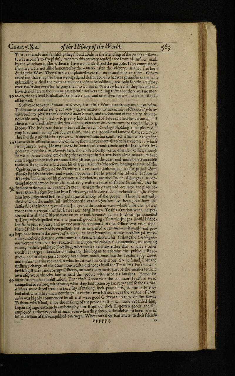 That conftantly and faithfully they fhould abide in the friendfhip of the people of RoMe. It was needlefs to f3y plainly whereto this entreaty tended: the froward anfwcr made by the ^.tolians,declares them to have well underftood the purpofe.Thcy complained, that they were not alike honoured by the Romms after the vi&ory, as they had been during the War. They that fo complained were the moft moderate of them. Others cryed out that they had been wronged,and defrauded of what was promifed unto them: upbraiding withall the Remans, as men to them beholding ? not only for their vi&ory over Philip,but even for helping them to fit foot in Greece, which elie they never could have done.Hereto the Roman gave gentle anfwers: telling them that there was no more 10 to do, than to fend Hmbaffadors to the Senate, and utter their griefs 5 and then fhould all be well. ' Such care took the Remans in Greece, for their War intended againft Antiochw, The fame hereof arriving at Carthage, gave matter untothe enemies of Hanmbat,v/ here¬ with both to pick a thank of the Roman Senate, and to chafe out of their cty this ho¬ nourable man, whom they fo greatly hated. He had of late esercifed his vertue againft them in the Civill admimftration 5 and given them an overthrow, or two, in the long Robe. The Judges at that time bore all the fway in Carthage : holding their places du¬ ring life ? and having fubjeft unto them, the lives, goods, and fame of all the reft. Nei¬ ther did they life this their power with moderation: but eonfpired m fuch wife together, 2© that who fo offended any one of them, fhould have them all to be his enemies $ which being once known, He was fure tobe fcon accufcd and condemned. In this tl eir im¬ potent rule of the city Hannibal was chofen PrxtonBy vertue of which Office, though he was fuperior unto them during that year: yet had it not been their manner to bear much regard unto fuch an annuall Magi ft rate, as at the years end niuft be accountable to them, if ought were laid unto his charge. Hannibal therefore fending for one of the QueftoiSjOr Officers of the Treafury, to come and fpeak with him: the proud Qua> ■ftor fet lightly thereby, and would not come. For he was of the adverfc Fa&ion to Hannibal « and men of his place were to be chofcn into the Order of Judges: in con¬ templation whereof, he was filled already with the fpirit of future Greatnefs. But he w0 had potto do with fuch a tame Pranor, as were they that had occupied the place be- * fore. Hannibal fent for him by a Purfivant? and having thus apprehended him,brought him into judgement before a publique affembly of the people. There he not only (hewed what the undutifull ftubbornneffe of this Quaffior had been-, but how un- fufferable the infolency of all the Judges at theprefent was: whofe unbridled power made them to regard neither Lawes nor Magiftrates. To this Oration when he per¬ ceived that all the Citizens were attentive and favourable? He forthwith propounded a Law, which paffed with the gencrall good liking? That the Judges fhould be cho- fen from year to year, and no one man be continued in that Office two years toge¬ ther. If this Law had been paffed, before he palled over ihertts: it would not per- 40 haps have been in the power of Hanno, to have brought him unto neceffity pf refor- * ining another grievance, concerning the Roman Tribute.This Tribute the Carthagini¬ ans were fain to levie by Taxation laid upon the whole Commonalty, as wanting money in their publique Treafury, wherewith to defray either that, or divers other needful!charges. Hannibal confidering this, began to examine the publique Reve¬ nues? and to take a perfett note, both how much came into the Treaiurie,by wayes and means whatfoever ? and in what fort it was thence laid out. So he found,That the ordinary charges of the Common-wealth did not exhauft the T reafury: but that wic¬ ked Ma^iftrates, and corrupt Officers, turning the great eft part of the monies to their owiiufe were thereby fain to load the people with needlefs burdens. Hereof he <0 made fuch p'ain demonftration, That thefe Robbers of the common Treafure were compelled to reftore, withfhame, what they had gotten by knavery: and fothe Cartha¬ ginians were freed from the neceffity of making fuch poor fhifts, as formerly they had ufed, when they knew not the value of their own Eftate. But as the vertue of Han¬ nibal was highly commended by all that were good Citizens: fo they of the Roman Faction, which had, fince the making of the peace untill now, little regarded him, began to] rage extremely ? as being by him ftript of their ill-gotten goods and ill- employed authority Jx)tn at once, even when they thought themfelves to have been in full poffeffion of the vanquifhed Carthage. Wherefore they fent letters to their friends