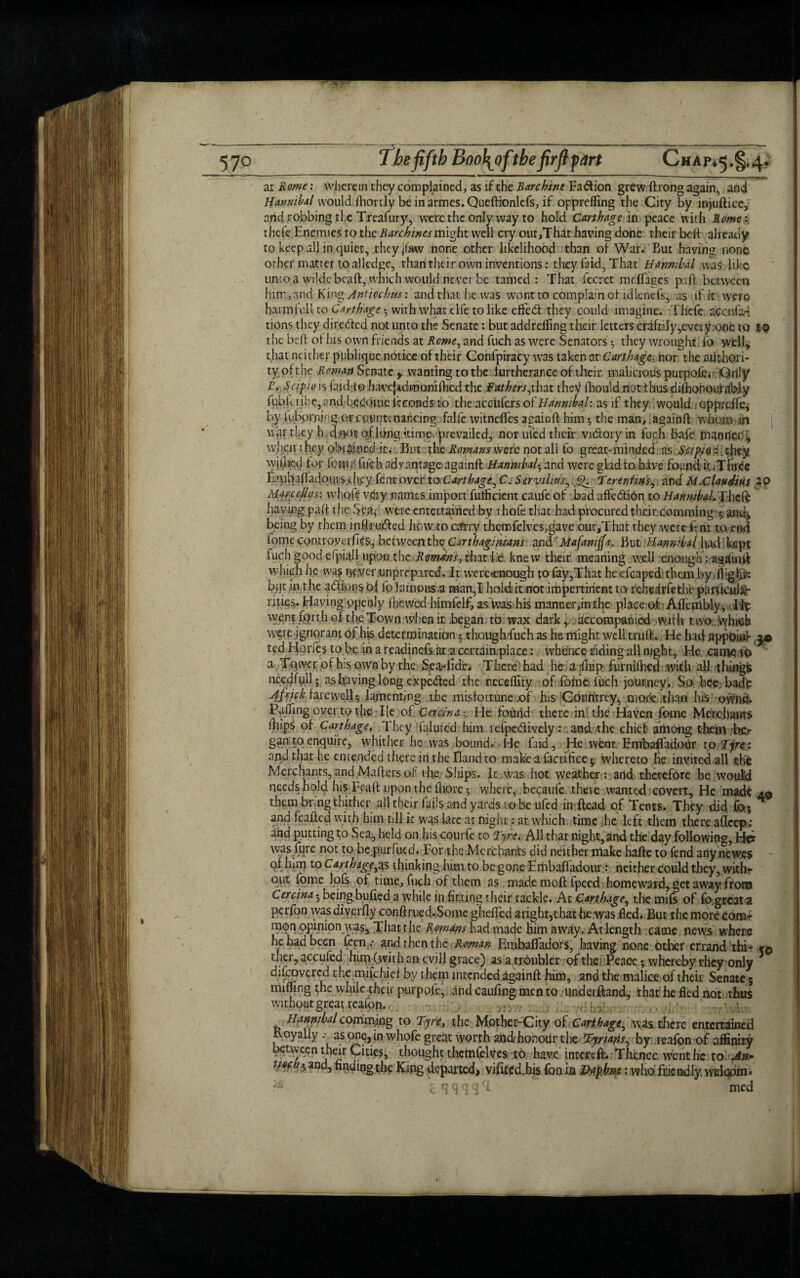 at Rome: wherein they complained, as if the Rarchint Fa&ion grew ftrong again, and Hannibal would fhortly be inarmes.Queftionlefs, if opprefling the City by injuftice, and robbing the Treafury, were the only way to hold Carthage in peace with Rome: thefe Enemies to the Rarchines might well cry out,That having done their beft already to keep all in quiet, theyjfaw none other likelihood than of War. But having none other matter to alledgc, than their own inventions: they laid, That Hannibal .was}, like unio a wilde bcaft, which would never be tamed: That fecret mdfages pad; between him, and King Antiocbm: and that he was wont to complain of idlcnefs, as if it were harmful! to Carthage . with what clfe to like effedl they could imagine. Thefe accufa- tions they directed not unto the Senate: but addreffing their letters craftily^very one to 19 the beft of his own friends at Rome, and fuch as were Senators ^ they wrought fo well, that neither publique notice of their Confpiracy was taken at Carthage nor the authori¬ ty ofthe Reman Senate, wanting to the f urtherance of their, malicious purpofe* Qnly T.Scipio is (aid to havcjadmonilhcd the Fathersj.hat they fhould not thus diflionoufgbjy fubferibe, and become fcconds to the accufers of Hannibal: as if they would Qpprcife, by tnbprnirg or countenancing falfe witnefies againft him ♦, the man, againft whom in war tkey Ir daotJ of.long -time prevailed, nor uled their vidory in fuch bafe manner, when t hey obtained it. But the Romans were not all fo great-minded as Scipa i they wjfjied for ioiUr fuch advantage againft Hannibal• and were glad to have found ir.Three EaibafladouiSihey lent over to Carthage, C. S ervi litis, Tevent ins, and M. Claudius 39 Marceihfs: whole very names import fulficient caufe of bad affe&ion to Hannibal. T.hzfe having paft rhe $eas were entertained by ihofe that had procured theitcomming t, and, being by them inftruifted how to catty themfelves,gave our,That they were fern to end fome corn ro ve rfies, Between the Carthaginians and Mafanijfa, But iHmntfrtihpA>Wpt fuch good efpiall upon the Romans, that he knew their meaning well enough: agarnft ■which he wasnever .unprepared. It werecnough to fay,That he cfcaped them by • flight bjtt in the adeems of fo’famous,a man,I hold it not impertinent to rchelrfetht particula¬ rities- Having openly fbewed himfelf, as Was his manner,inthe place of Affembiy, Hp went forth of the Town when it began to wax dark, . accompanied with two wh«& were ignorant of his determination 5 though fuch as he might well truft.. He had appoiuk, jo ted Horfes to be in a readinefs at a certain,-place: whence riding all night, He. came 10 a Tqwcr of his own by the Sea-did'e. There had he a fliip furnifhed with all tilings liecdfull; as having long expeded the nccdlity of fofne fuch journey. So bee bade At rick farewell^ lamenting the misfortune ,of his Cotintrey, more chan his own#. Faffing over tp the He of CminaHe found there in the Haven fome Merchants fiiips of Carthage. They faluted him refpcdively: and the chief among them b£r gan to enquire, whither he was bound. He faid, He went Embaffadour to Tye\ and that he emended there in the Band to make a facrifice 5 whereto he invited all the Merchants, and Mafters of the Ships. It was hot weather : and therefore he would needs hold his Ft aft upon the fhore 5 where, becaufe there wanted covert, He made 4© them bring thither all their fails and yards ro be ufed in ftead of Tents. They did for* A and feafted with him till it was late at night: at which time he left them there aflcep; and putting to Sea, held on his courfe to Tyre. All that night, and the day following, Her was fqre not to be purfued. For the Merchants did neither make hafte to fend any newes of him to Carthage,as thinking him to be gone Embaftadour: neither could they, with¬ out fome lofs of time, fuch of them as mademoftfpecd homeward, get away from Cercina - being bulled a while in fitting their tackle. At Carthage, the mils of fo great ■a perfon wasdiverfly conftrued.Some ghefled a right,that he was fled. But the morecom- mqn opinion was* That the Romans had made him away. At length came news where he had been feen.- and then the Roman Einbaffadors, having none other errand thi- e© tlicr, accufcd him (.with an cvill grace) as a troubler of the Peace •, whereby rhev only ^fe?vcrc,^ themjfeHef by them intended againft him, and the malice of their Senate 5 miffing the while their purpote, and caufing men to underftand, that he fled not thus without great reafon. Hfiypibalcommfog to Tyre, the Mother-City of Carthage, was there entertained Royally as one,in whofe great worth and honour the Tptans, by reafon of affinity between their Cities, thought themfelves to have intertft. Thence went he to An- tiHh 5 ancJ5 finuingthe King departed, viflted,his fonin JMphne: who friendly welqpm-