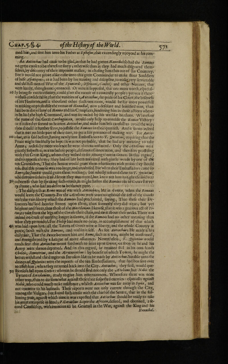 57* med hitti,and fent him unto his Father at Ephefm, that exceedingly rejoyced at his com- ming. . ‘ - As Antiochm Irad caufe to be glad,in that he had gotten HannibahXo had the Romans no great caufe to be therefore forty * otherwife than as they had much difgraced them- felves,by dtfcovery of their impotent malice, in chafing him thus out of his Countrey* For it would not prove alike cafte unto this great Commander to make flout Souldicrs of bafe Afiatiquts $ as it had been by his training and difcipline,to makg^ery fervicea61e and skilful! men of War of the Spaniards, 'Africans, G aisles, and other Nations, that were hardy, thougfounex-pcrienccd. Or were it fuppofed, that one mans worth,efpecial- io ly being fo extraordinary, could alter the nature ot a cowardly people: yet was it there- withail confiderab]e,that the vanities of ^Antiochm,pride of his Coiirt,the bafenefs ofhisFiattercrsyanda thoufand other fuch vexations, would be far more power full in m^ing unpcofiiable the vertue of Hannibal now a defolate and banifhed man, than had been the viilany of Hanno ahdhisComphces,hindering him in thofe adions where¬ in he.had the high Command, and was feconded by his warlike brethren. Wherefore the name of this Great Carthaginian, would only help to ennoble the Roman Victory: or if icifiirther ferved to hearten Antiochm,and make him lefs carefull to avoid the war*, th&itfhould it further ferve,to juftifie the Rowans in their:quarrell. And it feems indeed that it was no little part of their care, to get a fan* pretence of making war. For Antic- 20 cbm,a$is faid before,having newly lent Ernbaffadors to T. Quint ms, requiring that the Peace might faithfully be kept : it was not probable, that he had ary meaning to take Arms $ unlefs by mecr violcnce he were thereto enforced. Only the kAEtolians were greatly fufpeefed, as a turbulent peoplc^dirous.of innovation, and therefore pratfifing with this Great King!5. whom they wilhed to fee .among than in Greece. In this regard * and to appeafe them v''^cy had oflatc been anfweted with gentle words by one of tlife ten Gouriailers, That: the Senate1 would grant them what foe ver with reaton they fhould ask. gut this pronaife was too large,and. unadyifed-For when their Ernbaffadors came fp> iJ^^th^Scnatc would.gcant themj nothings but wholly refkredthem to T. Quintim, who favoured themd^afliHereaitithcy murmur,edibut knewnox howtonghtthcmfelveSd 3° otherwife than by fpeaking fuch words,as might haften the Ramans oiit ot Greece for veu ry iliame 5 who hadnodefire t® be thence gone.< i •_ Thflidaily talk.atilw wasof war with Antiochas* but in Greece, when the Romans . would bave the Country .For the Italians wefe wont to upbraid the feft of the Greeks with the vain liberty which the Rowans had proclaimed, faying, That thefe their De¬ liverers had Laid heavier fetters upon them, than formerly they did wear -, but yet brightex and fairer,than thofe o^sht Macedonian it was a gracious ad of D- tm?xo tajde from the legs of the G’ne eks their chain,and tic it about their necks.There was indeed no caufe of tarrying longer laGreece, if the Romans had no other meaning than what th.ey pretended.For Rhilrp had made no delay, in accomplifhment of that which 4P was laid upon him ; all t he Towns ot Greece were at liberty, and the whole Country at peace*1 both with the Romans, and within it felf. As for Antiochm; He made it his daily fort,.That the Pcacebetween him and Rome, fuch as it was, might be confirmed, and flrengthened by a League of more affurance. Neverthelefs, T. Qufwtim would needs fear that Antiochm meant forthwith to feize upon Greece, «as ibon as he and his Army were thence departed. And in this regard, he retained ftill in his own hands Chalets, Hcmetrim, and the Acrccorinthm: bybenefit of which Towns, he might the better withftand the dangerous Invafion like to be made by Antiochm.Sutdbk unto the doiwsjofjguinms: were, the reports of the ten Embaffado.urs, that lrad ben fent over to affifthim *, when they returned back into t he City. Antiochm, they faid, would que- yo ftionlefs fltll upon Greece; wherein he lhould find riot only the ^Etolians,but Nabis the Ty rantof Lac tdnmvi ready to give him entertainment. Wherefore there was none other wayuthan to do foraewhat againft thefe their fufpe&ed enemies: efpccially againft who oould worffcmake refifiance whildlt'Antiocbm was far away in Syria, and not inteorive to his bufinefs* Thefe reports went not only current through the City, amongthe Vulgar*! but found fueberedit with the chief of theSenate, that in the fol¬ lowing yeaitj againfl; whidi timeit was expe&ed that Antiochm fhould bs ready to take his great enterprife inhand -, E.Cornelius Scipio the African,d£tk<id, and obtained, a fe- cond Gmfolfhip, withimentiontd bk Generali in the War, againft the King and his Hannibal.