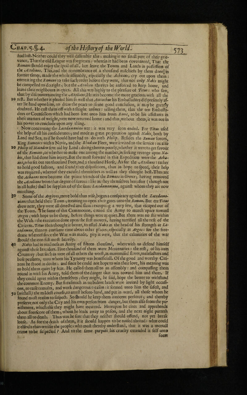 hadloft.Neither could they well difiemblc this3 making it no hnall part of their Grie¬ vance, Thatthe old League was forgotten .- wherein it had been covenanted, That°thc Romans fhould enjoy the Ipoil of all, but leave the Towns and Lands in poffeflion of the v£tohdnst This,and the remembrance of a thoufand mifehiefs by them done|in former time.s, made the whole alfembly, efpecially the Ach<eans, cry out upon them: entreating the Romans to take fuch order before they went, that not only Nabis might be compelled to do right -, but the ^Atolian thceves be enforced to keep home, and leave their neighbours in quiet. All this was highly to the pleafure of Titus: who faw2 that by difcountenancing the *y£tolians}He was become the more gracious with all the 10 reft. But whether it pleated him fo well that Antiochus his Embaffadors did prefently af¬ ter lie hard upon him, to draw the peace to fome good conclufion, it maybe greatly doubted. He caft them off with a Height anfwer: telling them, that the ten EmbafTa- dors or Counfellors which had been lent unto him from Rome, to be his affiftants in thefe matters of weighr,were now returned home 3 and that,without them, it was not in his power to conclude upon any thing. 1 Now concerning the Lacedemonian war: it was very foon -ended. For Titus ufed the help of all his confederates-, and made as great preparation againft Nabis, both by Land and Sea, as if he fliould have had to do with Philip. Befides the Roman forces. King Enmenes with a Navie, and the Rhodian Fleet, were invited to the fervicc : as alfo 20 philip otMacedon fent aid by Land; doing therein poorly,whether it were to get favour of the Romans-, or whether to make one among the number,in feeking revenge upon Na- fo*,that had done him injury.But the moft forward in this Expedition were the Ach*- tins,who fet out ten thoufand Foot,and a thoufand Horfe. As for the «/Etolians: rather to hold good fafhion, and found their difpofitions, than in hope tofpeed, their help was required whereof they excufed themfelves as well as they thought beft.Thus are the Achaans nowbecome the prime friends of the Romans in Greece having removed the etolians from that degree of favour: like as they themfelves hereafter (though not in all hafte) fhall be fuppl anted of the lame Lactdamomans, againft whom they are now „ marching. 3° Some of the Argivcs, more bold than wife,began a confpiracy againft the Laced&mo- vians that held their Town 5 meaning to open the ir gates unto the Roman. But er eTitus drew near, they were all detected and (lain: excepting a very few, that efcapedout of the Town. *The fame of this Commotion, cauied the Army to march apace toward Argos • with hope to be there, before things were at quiet.But there was no ftir within the Wals: the execution done upon 1 he firlt movers, having terrified all the reft of the Citizens. Titus then thought it better, to aflail Nabis in the head of his ftrength at La- cedtmon, than to confume time about other pkices ;efpecially at Argos: for the free- dome whereof fince the War was made, pity it were, that the calamities of the war fhould the* eon fall moft heavily. 40 Nabis had in readinefs an Army of fifteen thoufand, wherewith to defend himfelf againft thefe Invaders. Five thoufand of them were Mercenaries : the reft, of his own Countrey; but fuch as were of all others the worft,as manumifed flaves,malefa<ftors and bafe peafants, unto whom his Tyranny was beneficiall. Of the good and worthy Citi¬ zens he flood in doubt 3 and fince be could not hope to win their love, his meaning was to hold them quiet by fear. He called them all to an affembly: and comparing them round in with his Army, told them of the danger that was toward him and them. If they could agree within themfelves 5 they mighr, he faid, hope the better to withftand the common Enemy. But forafmuch as turbulent heads were invited by light occafi- ons to raife tumults, and work dangerous tt eafon: it feemed unto him the fafeft, and 50 (withallj the mildeft courfe,to arrefl before- hand, and put in ward, all thofe whom he found moft reafon tofufpeft. So fhould he keep them innocent perforce -, and thereby preferve not only the City and his own perfon from danger, but them alfo from the pu- nifhment, which elfe they might have incurred. Hereupon he cites and apprehends about fourfcoreofthem-, whom he leads away to prTon, and the next night putteth them all to death. Thus was he fure that they neither fhould offend, nor yet break loofe. As for the death oft hem, it it fliould happen to be noifed abroad: what could it elfcdo rhan terrific the people 5 who muft thereby understand, that it was a mortal! crime to be futpc&ed ? And to the fame purpofe his cruelty extended it felf unto foiat