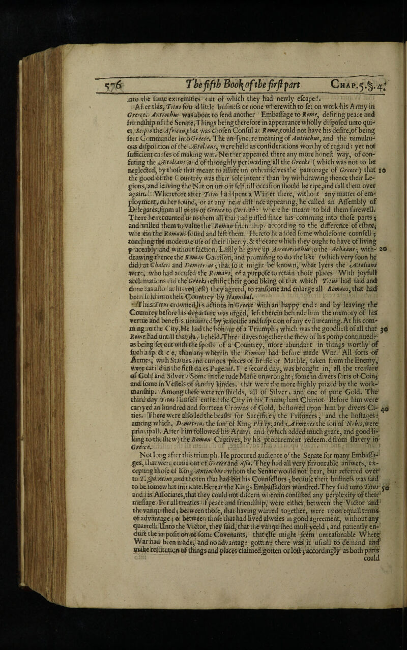 Chap.«j.§.4; The fifth Boo\ofthe firfi part into the ian\e extremities cut of which they had newly efcaped* Af er this,Titus fou'd little bufimfs or none wherewith to fet on work’his Army in Greece. Aktivchkt was about to fend another Embaftage to Rome, defiring peace and frhndihip of ; he Senate.Things being therefore in appearance Wholly difpofed unto qui¬ et, Safi;othe Afrkanythat was chofen Conful at Romeycould not have his defire,of being feut (Jc: mmander into Greece. The umfync,re meaning of Antiochus, and the tumultu¬ ous difpohtion ofthe«s£tohansy were held as considerations worthy of regard: yet not fufficient caufes of making war* Neither appeared there any more honeft way, of con¬ futing the zAAoluns ,a d of throughly per .wading all the Greeks (which was not to be mgleded, by thofe that meant to affure tin othemfelvestbe patronage of Greece) that id the good of the ( ountrey was their foie intent: than by withdrawing thence their Le¬ gions, and leaving the N iron urn o it felf,till occafion ihould be ripe,and call them over again*.’ Whereto re after Tttm had fpent a Wirier there, without any matter of em¬ ploy mergy either found, or at any neardift nee appearing, he called an Alfcmbly of Drlcgares^ffom all pirtsof Greece to Cortot1) : Where he meant to bid them farewell, fhcre he recounted u<,to them all that j-;adpafled lince his comming into thofe parts ; and willed them tO’ValUe the RofhankTn-ihip. accord ng to the difference of eft ate j whe ein the Romans found and left them Hereto he a ided feme wholefome counfell; touching thd moderate life of their hbeny,& thecare which they ought to have of living fraceabfcy and without fadfion. Lahly h: gave up Acrccermthnsiothe Achaans-, with- 20 drawing thence the Roman Gatrifon, and prumifing to do the like (which very foon he and Deminas$ t&Li io it might be known, what lyers the zAZtolians were, Who had accufed the Rima*s, of apurpofetoretain ihofe places With joyful! acclimations did the Greob ieftifie their good liking of that which Thus had faid and done: as ado atlu.rcq efl) theyagreed, to ranfome and enlarge all Romms y that had beenfoidintotheifGountreyby//'4^i^/. ' ^cTiusirrm crOWhedJi sadions in Greece With an happy end; and by leaving the Coumrey before his departure was ufged, left therein beh ndeh m the memory of his vertue and benefi s.untaintcd by jealoufie andfufpic.on ofany evil meaning. At his com* in ng rathe City,He had the hod ur 6f a Triumph; which was the goodlieft of all that 3© Rome Had Until! that da v beheld.Thre' dayes together the (hew of h s pomp continued.* as being fet out with the fpoils of a Countrey, itforc abundant in things worthy of _ fuchalp d ce, than any wherein the Rlmms had before made War. All forts of Arme*, with Statues arid curious piece's of Brfle or Marble, taken from the Enemy, Werecari dinihe fifftda.es Pageant.T e fecord day, was brought in, all the treafure of Gold and Silver .* Some in the rude Mutie unvvronght •, ldme in divers forts of Coin; and tome in Vellels of ftindry kinoes, thar were the more highly prized by the work- Bianfhip. Among thefe were ten fliields, all of Silver 5 and one of pure Gold. The third day Tints ’ iiflfelf entrfcd the City in his' Triumphant Chariot- Before him were carrycd an hundred and fourteen Crowns of Gold, bellowed upon him by divers Ci- ties. There were alfo led the beafts for Sacrifice; the rrifoners, and the hoftaaeS: among which, Dtmpnus the fon of King i’/TV^and ^rme ves the Ion of Nab/s,\vetc prin ipall Aiter himfollowed his Army!, and (which added much grace, and good li¬ king to the fhew) the Roman Captives, by his procurement redeemed from llavery in Greece. 01 t3§au;/;.or; mil j a )<ju •> Not long after this triumph; He procured audience octhe Senate for many Embafta* ,ges,that wert come out ci'G/ tec e ind Aft a. They had all very favourable anfwers, ei- ctpring thofe of KingAnttccbuf:\vhom the Senate would not hear, bur referred over to T.Jjd *»/#*,and the-ten that hadbin his Councilors; becaiife their bufinefs was faid to be iomewhat intricate.Herear the Kings Embaffadors wondred.They laid unto Thus j © aedfisAssociates,that they could not dilcern wi iefein confifled any perplexity of their meflage For all treaties of peace arid friendfhip, were either between the Yidfor and the vanqinfhed; between thofe, that having warred together, were upon equall terms of advantage 5 0 between thofe that had lived alwaies in good agreement, without any quairell Unto the Victor, they faid, that the vahqufhed muft yeeld ; and patiently en¬ dure the inpofitiohof fome Covenants, thatelfe might Item unreafonablc Where War had bten mkde^ and no advantage gotten : there wa3 it ufuall to demand aha Buke refUtuucii of things and places ciaimed.gotten or loft; accordingly asboth pans could