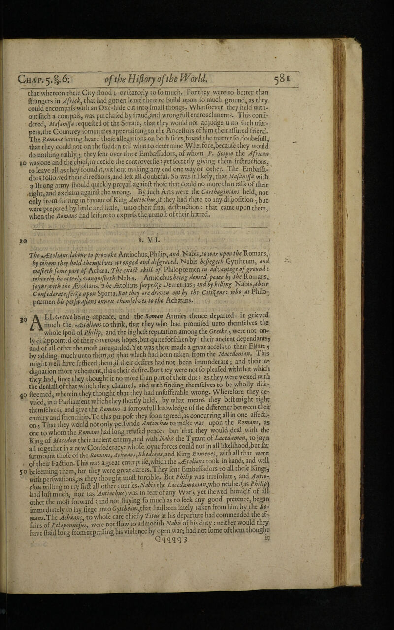 Chap. 5.§.6; of the Hiftory ofthe Wor Id. that whereon their City flood ? or fcarcely to To much. For they were no better than ftrangers in Africk, that had gotren leave there to build upon fo much ground, as they could cncompafs with an Oxc-hide cut into (mail thongs. Whatfoever they held with¬ out fuch a compafs, was purchafcd by fraud,and wrongfull encroachments. This confi- dered, Mafaniffa requefted of the Senate, that they would not adjudge unto fuch ufur- pers,the Countrey fometimes appertaining to the Anceftors of him theiraflured friend. The Romans having heard thele allegations on both fides,found the matter fo doubtful], that they could not on the fudden tell what to determine-Wherfore,becaule they would do nothing rafhly •, they fent over time Embafladors, of whom P. Scipio the African 10 was one and the chief,to decide the controverfie: yet fecretly giving them inflruttions, to leave all as they found it,without making any end one way or other. The EmbafTi- ' dors followed their, dire&ions, and left all doubtful. So was it likely, that Mafamfja with a ftrong army fhould quickly prevail againft thole that could no more than tdlk of their right, and exclaim againft the wrong. By fuch Arts were the Carthaginians held, not only from flirting in favour of King Antiochus^if they had there to any difpofition . but were prepared by little and little, unto their final defttuchon: that came upon them, when the Romans had leifure to exprefs the utmoft of their hatred. \ r -lyjPyiij ■ t; 't c, ■ ■» ■ _ so §. V I. » The fetohans labour to provoke Antiochus,Philip, Nabisco war upon the Romans, by whom they hold themjelves wronged and difgraced. Habis befiegeth Gyttheum, and wajlethfome part of Achxa. The exaff skill of Philopcemenriz advantage of ground: whereby he utterly vanquiflieth Nabis. Antiochus being denied peace by the Romans, joy ns with the ^Etolians. The .ditolians furpn^e Demetrias; and by killing Nabis,*//-w/* Confederate fcife upon Sparta.^ they are driven out by the Citizens: who at Philo- poemen his perfvafions annex themjelves to the Achaeans. - . . ■; • : o -0 \ LL Greece being at peace, and the Roman Armies thence departed: it grieved ^ /A much the vTtolians to think, that they who had promifed unto themfelves the * whole fpoil of Philip, and the higheft reputation among the Greeks,$ were not on¬ ly difappointed of their covetous hopes,but quite forfaken by their ancient dependants? and of all other the moil unregarded. Yet was there made a great accefs to their Eftate 5 by adding much unto them,of $hat which had been taken from the Macedonian. This might well have fufficcd them,if their defires had not been immoderate ? and their in- donation more vehement,than their defire.But they were not fo plcafed withthat which they had, fince they thought it no more than part of their due: as they were vexed with the deniallofthat which they claimed, and with finding themfelves to be wholly dife- 40 fteemed, wherein they thought that they had unfufferable wrong. Wherefore they de- vifed, in a Parliament which they fhortly held, by what means they beft might right themlclves? and give the Romans a forrowfull knowledge of the difference between their enmity and friendihip.To this purpofe they foon agreed,as concurring all in one affe&i- on 5 That they would not only perfwade Antiochus to make war upon the Romans, as one7 to whom the Romans had long refufed peace ? but that they would deal with the King of Macedon their ancient enemy^nd with Nab is the T yrant of Lacedtmon, to joyn all together in a new Confederacy: whofe joynt forces could not in all likelihood,but far Unmount thofe of the Romans, Ach&ans^ Rhodians ,and King Euwenes, with all that were of their Fa&ion.This was a great enterprife, which the tolians took in hand? and well 50 befeeming them, for they were great darers, Fney lent Emoaffadors to all thele KingSj with perfwgfions,as they thought moft forcible. But Philip was incfolute? and Antio¬ chus willing to try firft all other courfes.iV^/V the Lacedamoman,who neither as. Philip) had loft much, npr (as 'Antiochus) was in fear of any War ? yetfhewed himtelf of all other the moft forward : and not flaying fo much as to feek any good pretence, began immediately to lay liege unto Gyttheumfnax. had been lately taken fiom him by the Ro- tnans.The Achseans^ to whofe care chiefly Titus at his departuie had commended the af¬ fairs of Peloponnefns, were not flow to admonifh Nabis of his duty : neither would they have ftaid long from reprefling his violence by open war? had not fome of them thought