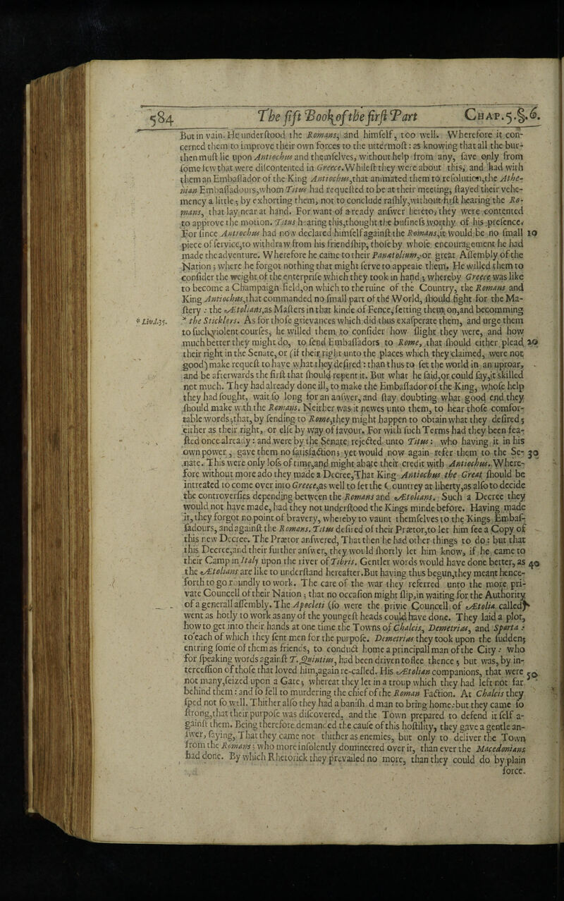 <84 The fift cBoo1\ofthefirficPart Chap.5.§.£. ^ --- --r-*-------------—-;- Butin vain. He underflood the Romans, and himfdf, too well. Wherefore it con¬ cerned them to improve their own forces to the uttermofl: as knowing that all the bur¬ then muft lie upon Anttochus and thcmfelves, without help from any, fave only from fome few that were difeontented in Greece. Whileft they were about this, and had with them an Embafiador of the King AnttochmfTax. animated them to refolution,the Athe¬ nian EmbafladouiSjwhom Titus had requeued to be at their meeting, flayed their vehe- mency a little • by exhorting them, not to conclude raflily,without h.rft hearing the Re¬ mans, that lay near at hand. For want of a ready anfwer hereto, they were contented to approve the motion. Titus h aring this,thought th-e bufinefs worthy of his .prefcncc* Tor fince Antiochw had now declared himfdf againft the Remans,it would be no fmall IQ piece of fervicc,to withdraw from his friendfhip, thofe by whofe encouragement he had made the adventure. Wherefore he came to their Panatolium,< or great Affembly of the Nation; where he forgot nothing that might ferve to appeaie them. Fie willed t hem to confidcr the weight of the enterprife which they took in hand.*, whereby Greece was like to become a Champaign field,on which to the mine of the Country, the Romans and King Antiochtis, that commanded no fmall part of the World, lhould fight for the Ma- ftery : the Atohans, as Mailers in that kinde of Fence, fetting then® on,and becomming * Liv.l.35. * the Sticklers. As for thofe grievances which did thus exafperate them, and urge them to fucKyiolent courfes, he willed them, to confider how flight they were, and how much better they might do, to fend Embaffadors to Rome, .that fbould either plead, their right in the Senate, or f if their, right unto the places which they claimed, were not good) make requeft to have vv fiat theydefired rthan thus to fet the world in anuproar, - and be afterwards the firff that ffioulq repent it. But what he faid,qr could fay,it skilled not much. They had already done ill, to make the Embafiador of the King, whofe help they had fought, waitfo long for an anfwer, and flay doubting what good end they jhou'd make with the Remans. Neither was it fiewes unto them, to hear thofe comfor¬ table words ^that, by fending to Romejhty might happen to obtain what they defired 5 cither as their right, or elfe by way of favour. For with fuch Terms had they been fea- fted oncealready: and were by the Senate rejeded, unto ‘Titus: who having it in his own power, gave them no fatjsfadionj yet would now again refer them to the Se- jcj ,nate. This were only lofs of time,and might, abate their credit with Antiochus. Where¬ fore without more ado they made a Decree,That King Antiochw the Great fhould be intreated to come over into Greece,as well to fet the C ountrey at liberty,as alfoto decide the controverfies depending between the Romans and sALtohans. Such a Decree they would not have made, had they not underflood the Kings minde before. Having made ir, they forgot no point of bravery, whereby to vaunt themfelves to the Kings Embafr fadours, and againft the Romans. Titw defil ed of their Praetor,to let him fee a Copy of this new Decree. The Prretor anfwered, That then he had other things to do: but that this Decree,and their further anfwer, they would fhortly let him know, if he came to their Camp in Italy upon the liver of Tihris, Gentler words would have done better, as 4© the Ait chans arc like to underftand hereafter .But having thus begun,they meant hence¬ forth to go roundly to work. The care of the war they referred unto the more pri¬ vate Councell of their Nation; that no occafion might flip,in waiting for the Authority - of a general! affembly. The Afocleti (fo were the privie Councell, of Atolia called^ went as hotly to work as any of the youngeft heads could have done. They laid a plot, howto get into their hands at one time the Towns of Chalets, Bern etnas, and Sfart a : to each of which they fent men for the pui pofe. Vemetrias they took upon the fuddenj entrirg fome of them as friends, to condud home a principall man of the City * who for fpeaking words againft T.Quintiw, had been driven toflee thence •, but was, by in- tercefiion of thofe that loved him,again re-called. His Atolian companions, that were ^ not many,feized upon a Gate $ whereat they let in a troup which they had left not far behind them: and fo fell to murdering the chief of the Roman Padion. At Chalets they fped not fo well. Thither alfo they had a banifh d man to bring home .'but they came fo ftrong,that their purpofe was difcovered, and the Town prepared to defend itfelf a- gainfi them. Being therefore demanced the caufe of this hoftility, they gave a gentle an¬ fwer, faying, That they came not thither as enemies, but only to deliver the Town fro^thc Romani', who moreinfolently domineered over ir, than ever the Macedonians. , done. By which Rhetorick they prevailed no more, than they could do by plain ' ' force.